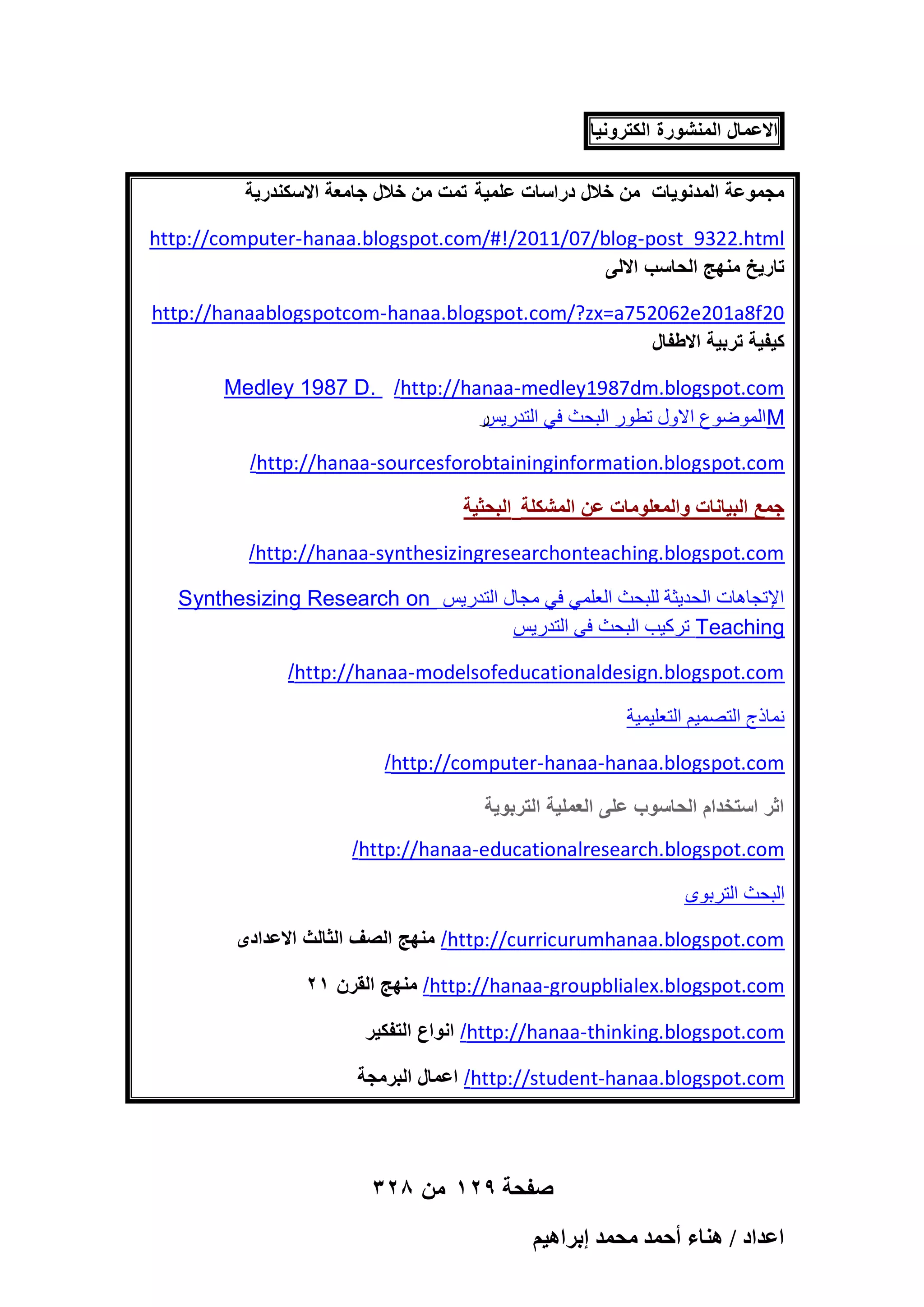 ‫االعمال المنشورة الكترونٌا‬
‫مجموعة المدنوٌات من خالل دراسات علمٌة تمت من خالل جامعة االسكندرٌة‬
http://computer-hanaa.blogspot.com/#!/2011/07/blog-post_9322.html
‫تارٌخ منهج الحاسب االلى‬
http://hanaablogspotcom-hanaa.blogspot.com/?zx=a752062e201a8f20
‫كٌفٌة تربٌة االطفال‬
Medley 1987 D. /http://hanaa-medley1987dm.blogspot.com
‫ه‬
ٌ٣‫ أُٞٙٞع االٍٝ رطٞه اُجؾش ك٢ اُزله‬M
/http://hanaa-sourcesforobtaininginformation.blogspot.com
‫جمع البٌانات والمعلومات عن المشكلة البحثٌة‬
/http://hanaa-synthesizingresearchonteaching.blogspot.com
Synthesizing Research on ٌ٣‫اإلرغبٛبد اُؾل٣ضخ ُِجؾش اُؼِٔ٢ ك٢ ٓغبٍ اُزله‬
ٌ٣‫ روً٤ت اُجؾش ك٠ اُزله‬Teaching
/http://hanaa-modelsofeducationaldesign.blogspot.com
‫ٗٔبمط اُزٖٔ٤ْ اُزؼِ٤ٔ٤خ‬
/http://computer-hanaa-hanaa.blogspot.com
‫اثر استخدام الحاسوب على العملٌة التربوٌة‬
/http://hanaa-educationalresearch.blogspot.com
ٟٞ‫اُجؾش اُزوث‬
‫/ منهج الصؾ الثالث االعدادى‬http://curricurumhanaa.blogspot.com
21 ‫/ منهج القرن‬http://hanaa-groupblialex.blogspot.com
‫/ انواع التفكٌر‬http://hanaa-thinking.blogspot.com
‫/ اعمال البرمجة‬http://student-hanaa.blogspot.com

328 ‫صفحة 921 من‬
ْ٤ٛ‫حػيحى / ٛ٘خء أكٔي ٓلٔي ارَح‬

 