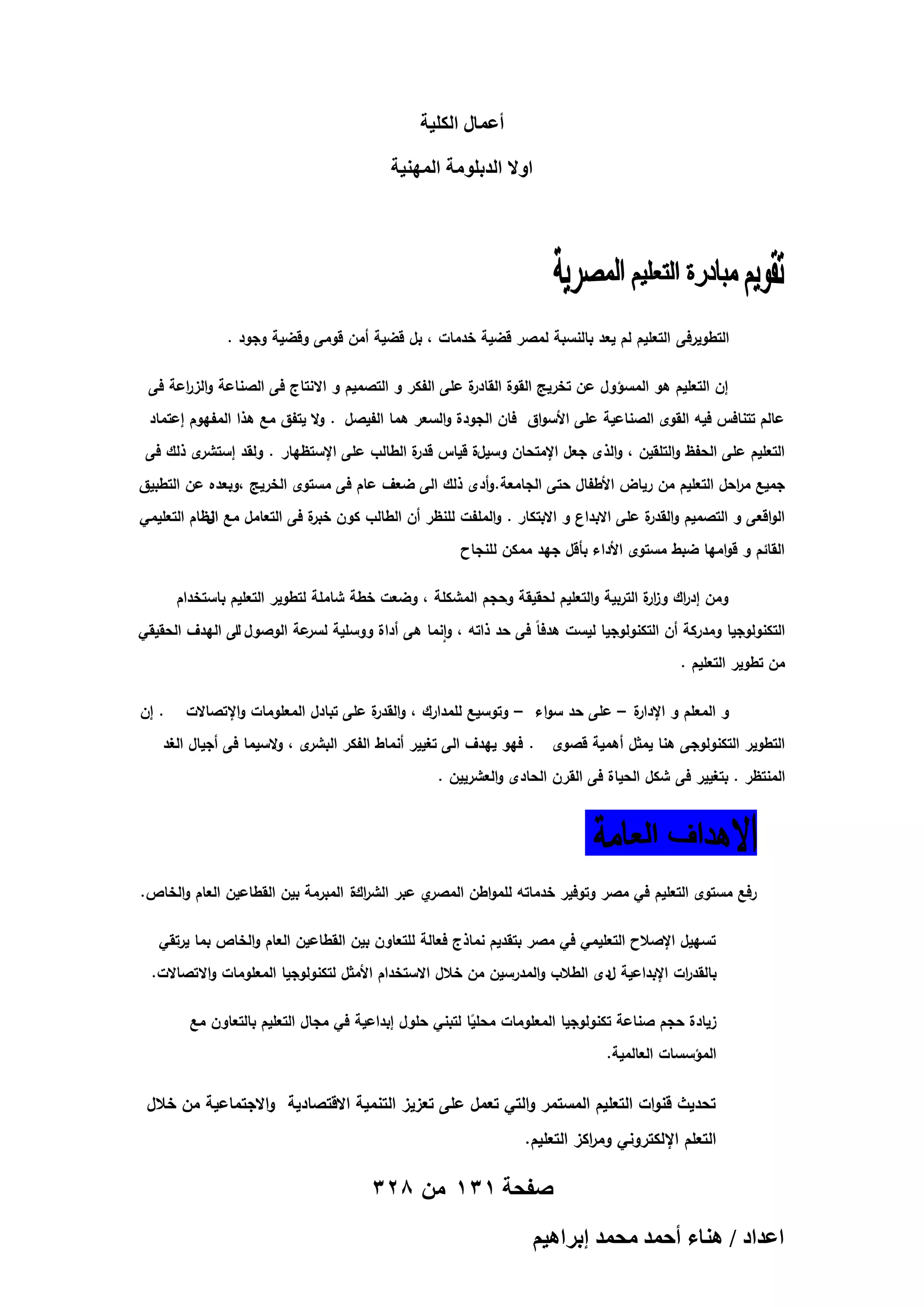 ‫أػٔخٍ حٌُِ٤ش‬
‫حٝال حُيرِٞٓش حُٜٔ٘٤ش‬

‫التطويرفى التعميم لم يعد بالنسبة لمصر قضية خدمات ، بل قضية أمن قومى وقضية وجود .‬
‫ة عمى الفكر و التصميم و االنتاج فى الصناعة والز اعة فى‬
‫ر‬
‫إن التعميم ىو المسؤول عن تخريج القوة القادر‬
‫عالم تتنافس فيو القوى الصناعية عمى األسواق فان الجودة والسعر ىما الفيصل . وال يتفق مع ىذا المفيوم إعتماد‬
‫ى ذلك فى‬
‫التعميم عمى الحفظ والتمقين ، والذى جعل اإلمتحان وسيلة قياس ة الطالب عمى اإلستظيار . ولقد إستشر‬
‫قدر‬
‫جميع م احل التعميم من رياض األطفال حتى الجامعة. وأدى ذلك الى ضعف عام فى مستوى الخريج ،وبعده عن التطبيق‬
‫ر‬
‫الواقعى و التصميم و ة عمى االبداع و االبتكار . والممفت لمنظر أن الطالب كون ة فى التعامل مع نظام التعميمي‬
‫ال‬
‫خبر‬
‫القدر‬
‫القائم و قواميا ضبط مستوى األداء بأقل جيد ممكن لمنجاح‬
‫ومن إد اك وز ة التربية والتعميم لحقيقة وحجم المشكمة ، وضعت خطة شاممة لتطوير التعميم باستخدام‬
‫ار‬
‫ر‬
‫التكنولوجيا ومدركة أن التكنولوجيا ليست ىدفاً فى حد ذاتو ، وانما ىى أداة ووسمية عة الوصول لى اليدف الحقيقي‬
‫ا‬
‫لسر‬
‫من تطوير التعميم .‬
‫ة – عمى حد سواء – وتوسيع لممدارك ، و ة عمى تبادل المعمومات واإلتصاالت‬
‫القدر‬
‫و المعمم و اإلدار‬
‫التطوير التكنولوجى ىنا يمثل أىمية قصوى‬

‫. إن‬

‫ى ، والسيما فى أجيال الغد‬
‫. فيو ييدف الى تغيير أنماط الفكر البشر‬

‫المنتظر . بتغيير فى شكل الحياة فى القرن الحادى والعشريين .‬

‫ي عبر الش اكة المبرمة بين القطاعين العام والخاص.‬
‫ر‬
‫رفع مستوى التعميم في مصر وتوفير خدماتو لممواطن المصر‬
‫تسييل اإلصالح التعميمي في مصر بتقديم نماذج فعالة لمتعاون بين القطاعين العام والخاص بما يرتقي‬
‫بالقد ات اإلبداعية لدى الطالب والمدرسين من خالل االستخدام األمثل لتكنولوجيا المعمومات واالتصاالت.‬
‫ر‬
‫زيادة حجم صناعة تكنولوجيا المعمومات محميا لتبني حمول إبداعية في مجال التعميم بالتعاون مع‬
‫ً‬
‫المؤسسات العالمية.‬

‫تحديث قنوات التعميم المستمر والتي تعمل عمى تعزيز التنمية االقتصادية واالجتماعية من خالل‬
‫التعمم اإللكتروني وم اكز التعميم.‬
‫ر‬

‫صفحة 131 من 823‬
‫حػيحى / ٛ٘خء أكٔي ٓلٔي ارَحٛ٤ْ‬

 
