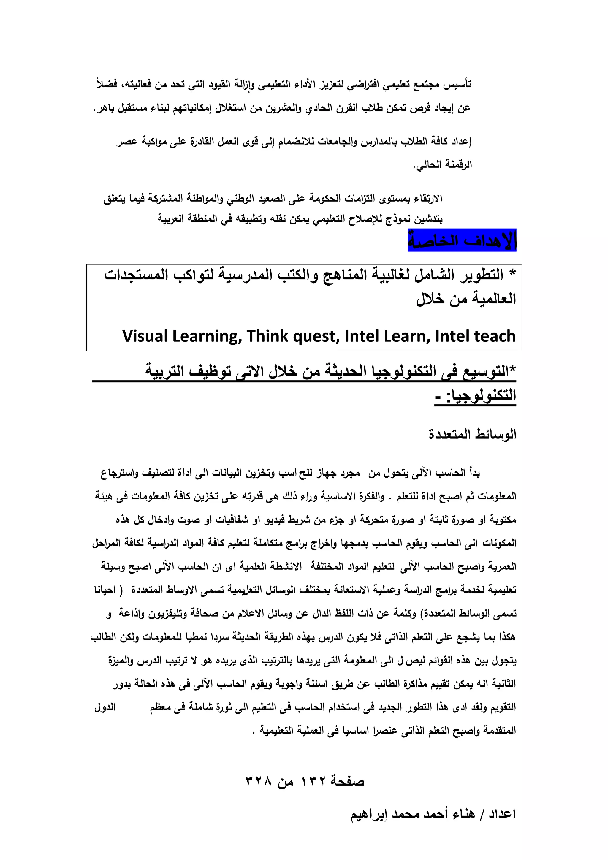 ‫ال‬
‫ز‬
‫ر‬
‫تأسيس مجتمع تعميمي افت اضي لتعزيز األداء التعميمي وا الة القيود التي تحد من فعاليتو، فض ً‬
‫عن إيجاد فرص تمكن طالب القرن الحادي والعشرين من استغالل إمكانياتيم لبناء مستقبل باىر.‬
‫ة عمى مواكبة عصر‬
‫إعداد كافة الطالب بالمدارس والجامعات لالنضمام إلى قوى العمل القادر‬
‫الرقمنة الحالي.‬
‫االرتقاء بمستوى الت امات الحكومة عمى الصعيد الوطني والمواطنة المشتركة فيما يتعمق‬
‫ز‬

‫بتدشين نموذج لإلصالح التعميمي يمكن نقمو وتطبيقو في المنطقة العربية‬

‫* التطوٌر الشامل لؽالبٌة المناهج والكتب المدرسٌة لتواكب المستجدات‬
‫العالمٌة من خالل‬
‫‪Visual Learning, Think quest, Intel Learn, Intel teach‬‬
‫*التوسٌع فى التكنولوجٌا الحدٌثة من خالل االتى توظٌؾ التربٌة‬
‫التكنولوجٌا: -‬
‫الوسائط المتعددة‬
‫بدأ الحاسب اآللى يتحول من مجرد جياز لمح ا سب وتخزين البيانات الى اداة لتصنيف واسترجاع‬
‫المعمومات ثم اصبح اداة لمتعمم . و ة االساسية و اء ذلك ىى قدرتو عمى تخزين كافة المعمومات فى ىيئة‬
‫ر‬
‫الفكر‬
‫ة متحركة او ء من شريط فيديو او شفافيات او صوت وادخال كل ىذه‬
‫جز‬
‫ة ثابتة او صور‬
‫مكتوبة او صور‬
‫المكونات الى الحاسب ويقوم الحاسب بدمجيا واخ اج ب امج متكاممة لتعميم كافة المواد الد اسية لكافة الم احل‬
‫ر‬
‫ر‬
‫ر ر‬
‫العمرية واصبح الحاسب اآللى لتعميم المواد المختمفة االنشطة العممية اى ان الحاسب اآللى اصبح وسيمة‬
‫تعميمية لخدمة ب امج الد اسة وعممية االستعانة بمختمف الوسائل التعليمية تسمى االوساط المتعددة ( احيانا‬
‫ر‬
‫ر‬
‫تسمى الوسائط المتعددة) وكممة عن ذات المفظ الدال عن وسائل االعالم من صحافة وتميفزيون واذاعة و‬
‫ىكذا بما يشجع عمى التعمم الذاتى فال يكون الدرس بيذه الطريقة الحديثة سردا نمطيا لممعمومات ولكن الطالب‬
‫يتجول بين ىذه القوائم ليص ل الى المعمومة التى يريدىا بالترتيب الذى يريده ىو ال ترتيب الدرس و ة‬
‫الميز‬
‫ة الطالب عن طريق اسئمة واجوبة ويقوم الحاسب اآللى فى ىذه الحالة بدور‬
‫الثانية انو يمكن تقييم مذاكر‬
‫التقويم ولقد ادى ىذا التطور الجديد فى استخدام الحاسب فى التعميم الى ة شاممة فى معظم‬
‫ثور‬
‫المتقدمة واصبح التعمم الذاتى عنص ا اساسيا فى العممية التعميمية .‬
‫ر‬

‫صفحة 231 من 823‬
‫حػيحى / ٛ٘خء أكٔي ٓلٔي ارَحٛ٤ْ‬

‫الدول‬

 