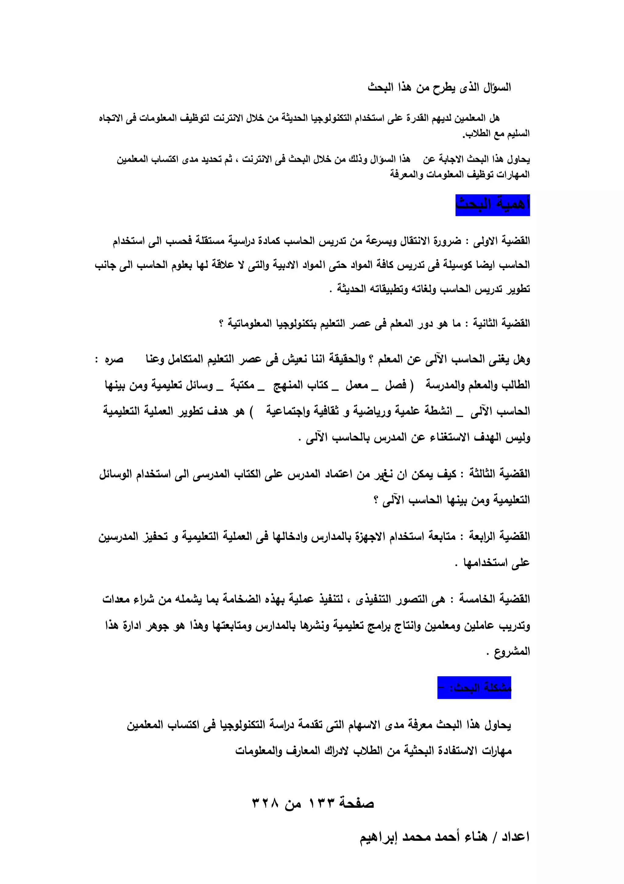 ‫السؤال الذى يطرح من ىذا البحث‬
‫هل المعلمٌن لدٌهم القدرة على استخدام التكنولوجٌا الحدٌثة من خالل االنترنت لتوظٌؾ المعلومات فى االتجاه‬
‫السلٌم مع الطالب.‬
‫ٌحاول هذا البحث االجابة عن هذا السؤال وذلك من خالل البحث فى االنترنت ، ثم تحدٌد مدى اكتساب المعلمٌن‬
‫المهارات توظٌؾ المعلومات والمعرفة‬

‫أهمٌة البحث‬
‫عة من تدريس الحاسب كمادة د اسية مستقمة فحسب الى استخدام‬
‫ر‬
‫ة االنتقال وبسر‬
‫القضية االولى : ضرور‬
‫الحاسب ايضا كوسيمة فى تدريس كافة المواد حتى ا لمواد االدبية والتى ال عالقة ليا بعموم الحاسب الى جانب‬
‫تطوير تدريس الحاسب ولغاتو وتطبيقاتو الحديثة .‬
‫القضية الثانية : ما ىو دور المعمم فى عصر التعميم بتكنولوجيا المعموماتية ؟‬

‫وىل يغنى الحاسب اآللى عن المعمم ؟ والحقيقة اننا نعيش فى عصر التعميم المتكامل وعنا‬

‫ه :‬
‫صر‬

‫الطالب والمعمم والمدرسة ( فصل _ معمل _ كتاب المنيج _ مكتبة _ وسائل تعميمية ومن بينيا‬
‫الحاسب اآللى _ انشطة عممية ورياضية و ثقافية واجتماعية ) ىو ىدف تطوير العممية التعميمية‬
‫وليس اليدف االستغناء عن المدرس بالحاسب اآللى .‬
‫القضية الثالثة : كيف يمكن ان نغير من اعتماد المدرس عمى الكتاب المدرسى الى استخدام الوسائل‬
‫التعميمية ومن بينيا الحاسب اآللى ؟‬
‫ة بالمدارس وادخاليا فى العممية التعميمية و تحفيز المدرسين‬
‫القضية ال ابعة : متابعة استخدام االجيز‬
‫ر‬
‫عمى استخداميا .‬
‫القضية الخامسة : ىى التصور التنفيذى ، لتنفيذ عممية بيذه الضخامة بما يشممو من ش اء معدات‬
‫ر‬
‫ىا بالمدارس ومتابعتيا وىذا ىو جوىر ة ىذا‬
‫ادار‬
‫وتدريب عاممين ومعممين وانتاج ب امج تعميمية ونشر‬
‫ر‬
‫ع.‬
‫المشرو‬
‫مشكمة البحث: -‬
‫يحاول ىذا البحث معرفة مدى االسيام التى تقدمة د اسة التكنولوجيا فى اكتساب المعممين‬
‫ر‬
‫ميا ات االستفادة البحثية من الطالب الد اك المعارف والمعمومات‬
‫ر‬
‫ر‬

‫صفحة 331 من 823‬
‫حػيحى / ٛ٘خء أكٔي ٓلٔي ارَحٛ٤ْ‬

 