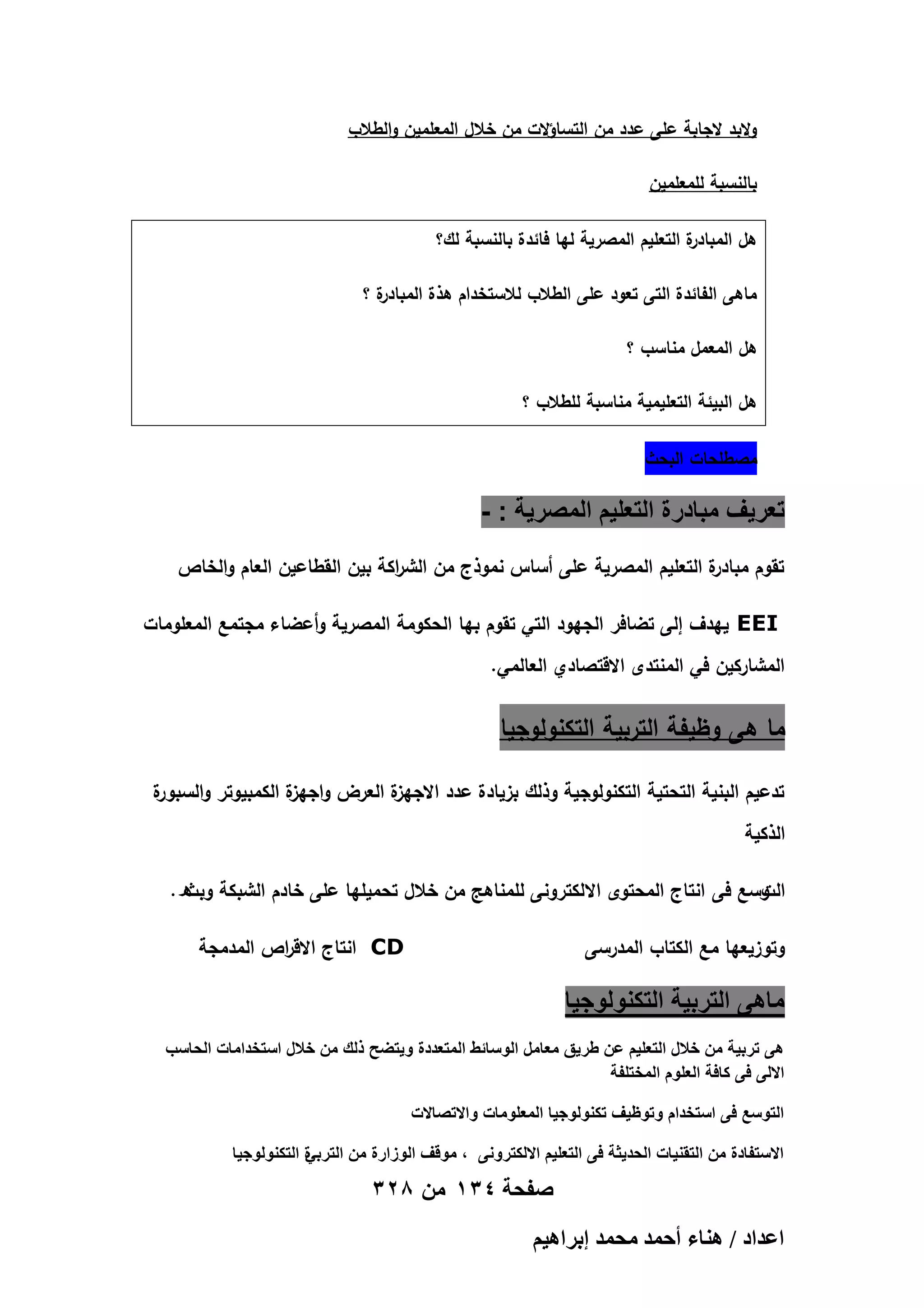 ‫والبد الجابة عمى عدد من التساؤالت من خالل المعممين والطالب‬
‫بالنسبة لممعممين‬
‫ة التعميم المصرية ليا فائدة بالنسبة لك؟‬
‫ىل المبادر‬
‫ة؟‬
‫ماىى الفائدة التى تعود عمى الطالب لالستخدام ىذة المبادر‬
‫ىل المعمل مناسب ؟‬
‫ىل البيئة التعميمية مناسبة لمطالب ؟‬
‫مصطمحات البحث‬

‫تعرٌؾ مبادرة التعلٌم المصرٌة : -‬
‫ة التعميم المصرية عمى أساس نموذج من الش اكة بين القطاعين العام والخاص‬
‫ر‬
‫تقوم مبادر‬
‫‪ EEI‬ييدف إلى تضافر الجيود التي تقوم بيا الحكومة المصرية وأعضاء مجتمع المعمومات‬
‫المشاركين في المنتدى االقتصادي العالمي.‬

‫ما ىى وظيفة التربية التكنولوجيا‬
‫ة‬
‫ة العرض و ة الكمبيوتر والسبور‬
‫اجيز‬
‫تدعيم البنية التحتية التكنولوجية وذلك بزيادة عدد االجيز‬
‫الذكية‬
‫وسع فى انتاج المحتوى االلكترونى لممناىج من خالل تحميميا عمى خادم الشبكة ه .‬
‫وبث‬
‫الت‬
‫‪ CD‬انتاج االق اص المدمجة‬
‫ر‬

‫وتوزيعيا مع الكتاب المدرسى‬

‫ماهى التربٌة التكنولوجٌا‬
‫هى تربٌة من خالل التعلٌم عن طرٌق معامل الوسائط المتعددة وٌتضح ذلك من خالل استخدامات الحاسب‬
‫االلى فى كافة العلوم المختلفة‬
‫التوسع فى استخدام وتوظٌؾ تكنولوجٌا المعلومات واالتصاالت‬
‫ة التكنولوجٌا‬
‫االستفادة من التقنٌات الحدٌثة فى التعلٌم االلكترونى ، موقؾ الوزارة من التربً‬

‫صفحة 431 من 823‬
‫حػيحى / ٛ٘خء أكٔي ٓلٔي ارَحٛ٤ْ‬

 