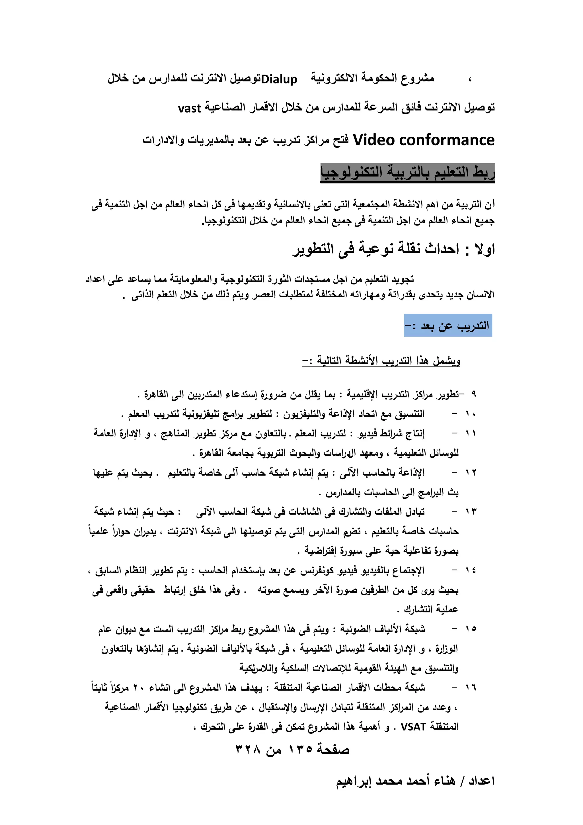 ‫مشروع الحكومة االلكترونٌة ‪ Dialup‬توصٌل االنترنت للمدارس من خالل‬

‫،‬

‫توصٌل االنترنت فائق السرعة للمدارس من خالل االقمار الصناعٌة ‪vast‬‬

‫‪Video conformance‬‬

‫فتح مراكز تدرٌب عن بعد بالمدٌرٌات واالدارات‬

‫ربط التعلٌم بالتربٌة التكنولوجٌا‬
‫ا ن التربٌة من اهم االنشطة المجتمعٌة التى تعنى باالنسانٌة وتقدٌمها فى كل انحاء العالم من اجل التنمٌة فى‬
‫جمٌع انحاء العالم من اجل التنمٌة فى جمٌع انحاء العالم من خالل التكنولوجٌا.‬

‫اوال : احداث نقلة نوعٌة فى التطوٌر‬
‫تجوٌد التعلٌم من اجل مستجدات الثورة التكنولوجٌة والمعلوماٌتة مما ٌساعد على اعداد‬
‫االنسان جدٌد ٌتحدى بقدراتة ومهاراته المختلفة لمتطلبات العصر وٌتم ذلك من خالل التعلم الذاتى .‬

‫التدريب عن بعد :-‬
‫ويشمل ىذا التدريب األنشطة التالية :-‬
‫ة.‬
‫ة إستدعاء المتدربين الى القاىر‬
‫9 -تطوير م اكز التدريب اإلقميمية : بما يقمل من ضرور‬
‫ر‬
‫01 -‬
‫11 -‬

‫التنسيق مع اتحاد اإلذاعة والتميفزيون : لتطوير ب امج تميفزيونية لتدريب المعمم .‬
‫ر‬

‫ة العامة‬
‫إنتاج ش ائط فيديو : لتدريب المعمم ـ بالتعاون مع مركز تطوير المناىج ، و اإلدار‬
‫ر‬

‫ة.‬
‫لموسائل التعميمية ، ومعيد الد اسات والبحوث التربوية بجامعة القاىر‬
‫ر‬

‫21 -‬

‫اإلذاعة بالحاسب اآللى : يتم إنشاء شبكة حاسب آلى خاصة بالتعميم . بحيث يتم عمييا‬

‫31 -‬

‫: حيث يتم إنشاء شبكة‬

‫بث الب امج الى الحاسبات بالمدارس .‬
‫ر‬

‫تبادل الممفات والتشارك فى الشاشات فى شبكة الحاسب اآللى‬

‫ر‬
‫ر‬
‫تض‬
‫حاسبات خاصة بالتعميم ، م المدارس التى يتم توصيميا الى شبكة االنترنت ، يدي ان حوا اً عممياً‬
‫ة إفت اضية .‬
‫ة تفاعمية حية عمى سبور ر‬
‫بصور‬

‫41 -‬

‫اإلجتماع بالفيديو فيديو كونفرنس عن بعد بإستخدام الحاسب : يتم تطوير النظام السابق ،‬

‫بحيث ى كل من الطرفين صو ة اآلخر ويسمع صوتو . وفى ىذا خمق إرتباط حقيقى واقعى فى‬
‫ر‬
‫ير‬

‫عممية التشارك .‬
‫51 -‬

‫ع ربط م اكز التدريب الست مع ديوان عام‬
‫ر‬
‫شبكة األلياف الضوئية : ويتم فى ىذا المشرو‬

‫ة العامة لموسائل التعميمية ، فى شبكة باأللياف الضوئية ـ يتم إنشاؤىا بالتعاون‬
‫الوز ة ، و اإلدار‬
‫ار‬

‫والتنسيق مع الييئة القومية لإلتصاالت السمكية و لكية‬
‫الالس‬

‫61 -‬

‫ز‬
‫شبكة محطات األقمار الصناعية المتنقمة : ييدف ىذا المشرو‬
‫ع الى انشاء 02 مرك اً ثابتاً‬

‫، وعدد من الم اكز المتنقمة لتبادل اإلرسال واإلستقبال ، عن طريق تكنولوجيا األقمار الصناعية‬
‫ر‬

‫ة عمى التحرك ،‬
‫ع تمكن فى القدر‬
‫المتنقمة ‪ . VSAT‬و أىمية ىذا المشرو‬

‫صفحة 531 من 823‬
‫حػيحى / ٛ٘خء أكٔي ٓلٔي ارَحٛ٤ْ‬

 