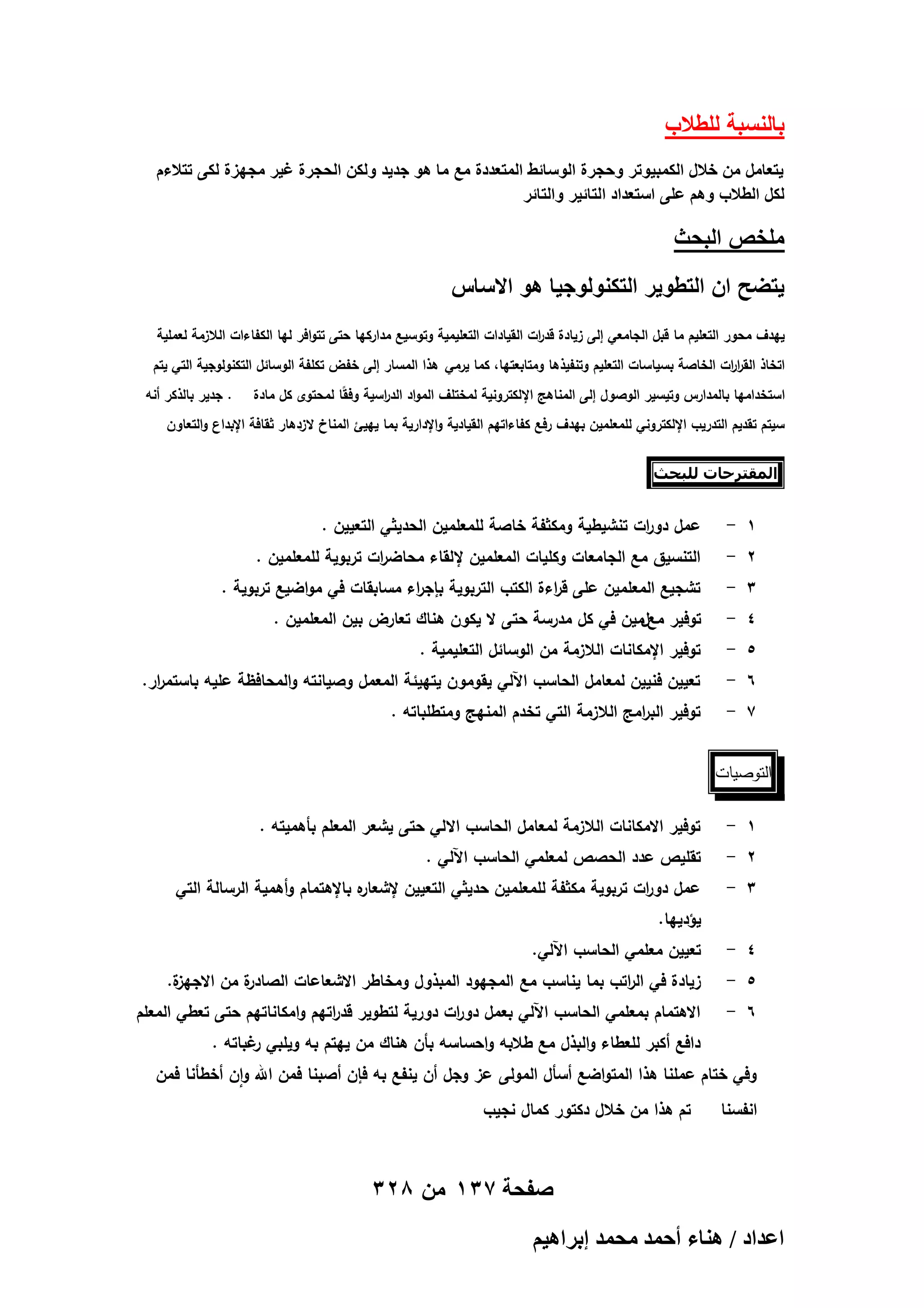 ‫بالنسبة للطالب‬
‫ٌتعامل من خالل الكمبٌوتر وحجرة الوسائط المتعددة مع ما هو جدٌد ولكن الحجرة غٌر مجهزة لكى تتالءم‬
‫لكل الطالب وهم على استعداد التائٌر والتائر‬

‫ملخص البحث‬
‫ٌتضح ان التطوٌر التكنولوجٌا هو االساس‬
‫ييدف محور التعميم ما قبل الجامعي إلى زيادة قد ات القيادات التعميمية وتوسيع مداركيا حتى تتوافر ليا الكفاءات الالزمة لعممية‬
‫ر‬
‫اتخاذ القر ات الخاصة بسياسات التعميم وتنفيذىا ومتابعتيا، كما يرمي ىذا المسار إلى خفض تكمفة الوسائل التكنولوجية التي يتم‬
‫ار‬
‫استخداميا بالمدارس وتيسير الوصول إلى المناىج اإللكترونية لمختمف المواد الد اسية وف ًا لمحتوى كل مادة‬
‫ق‬
‫ر‬

‫. جدير بالذكر أنو‬

‫سيتم تقديم التدريب اإللكتروني لممعممين بيدف رفع كفاءاتيم القيادية واإلدارية بما يييئ المناخ الزدىار ثقافة اإلبداع والتعاون‬
‫المقحزحات للبحث‬

‫1 -‬

‫عمل دو ات تنشيطية ومكثفة خاصة لممعممين الحديثي التعيين .‬
‫ر‬

‫2 -‬

‫التنسيق مع الجامعات وكميات المعممين إللقاء محاض ات تربوية لممعممين .‬
‫ر‬

‫4 -‬

‫توفير معلمين في كل مدرسة حتى ال يكون ىناك تعارض بين المعممين .‬

‫3 -‬
‫5 -‬
‫6 -‬
‫7 -‬

‫تشجيع المعممين عمى ق اءة الكتب التربوية بإج اء مسابقات في مواضيع تربوية .‬
‫ر‬
‫ر‬

‫توفير اإلمكانات الالزمة من الوسائل التعميمية .‬

‫تعيين فنيين لمعامل الحاسب اآللي يقومون يتييئة المعمل وصيانتو والمحافظة عميو باستم ار.‬
‫ر‬

‫توفير الب امج الالزمة التي تخدم المنيج ومتطمباتو .‬
‫ر‬

‫التوصيات‬
‫1 -‬

‫توفير االمكانات الالزمة لمعامل الحاسب االلي حتى يشعر المعمم بأىميتو .‬

‫3 -‬

‫ه باإلىتمام وأىمية الرسالة التي‬
‫عمل دو ات تربوية مكثفة لممعممين حديثي التعيين إلشعار‬
‫ر‬

‫2 -‬

‫تقميص عدد الحصص لمعممي الحاسب اآللي .‬
‫يؤدييا.‬

‫4 -‬

‫تعيين معممي الحاسب اآللي.‬

‫6 -‬

‫االىتمام بمعممي الحاسب اآللي بعمل دو ات دورية لتطوير قد اتيم وامكاناتيم حتى تعطي المعمم‬
‫ر‬
‫ر‬

‫5 -‬

‫ة.‬
‫ة من االجيز‬
‫زيادة في ال اتب بما يناسب مع المجيود المبذول ومخاطر االشعاعات الصادر‬
‫ر‬
‫دافع أكبر لمعطاء والبذل مع طالبو واحساسو بأن ىناك من ييتم بو ويمبي غباتو .‬
‫ر‬

‫وفي ختام عممنا ىذا المتواضع أسأل المولى عز وجل أن ينفع بو فإن أصبنا فمن اهلل وان أخطأنا فمن‬
‫انفسنا‬

‫تم ىذا من خالل دكتور كمال نجيب‬

‫صفحة 731 من 823‬
‫حػيحى / ٛ٘خء أكٔي ٓلٔي ارَحٛ٤ْ‬

 