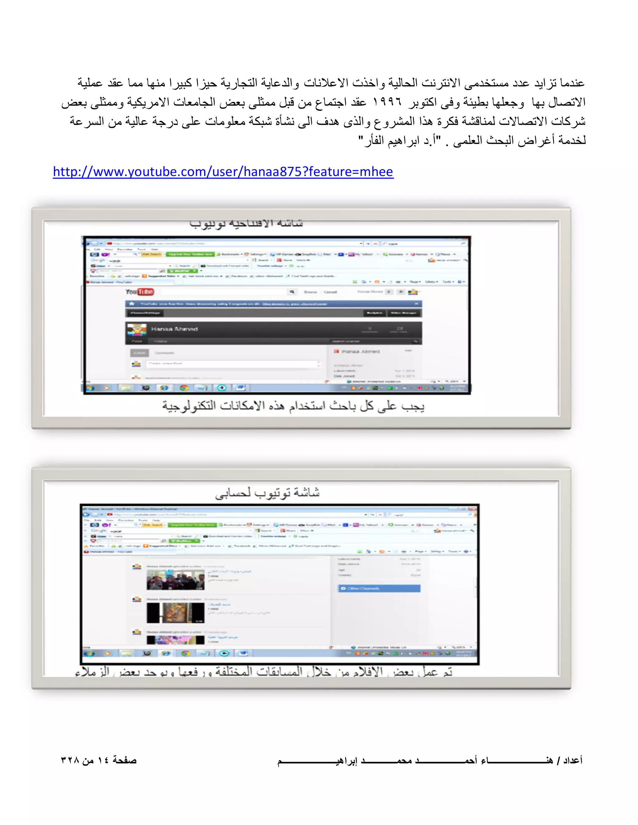 ‫عندما تزاٌد عدد مستخدمى االنترنت الحالٌة واخذت االعالنات والدعاٌة التجارٌة حٌزا كبٌرا منها مما عقد عملٌة‬
‫االتصال بها وجعلها بطٌبة وفى اكتوبر 6991 عقد اجتماع من قبل ممثلى بعض الجامعات االمرٌكٌة وممثلى بعض‬
‫شركات االتصاالت لمناقشة فكرة هذا المشروع والذى هدؾ الى نشؤة شبكة معلومات على درجة عالٌة من السرعة‬
‫لخدمة أؼراض البحث العلمى . "أ.د ابراهٌم الفؤر "‬
‫‪http://www.youtube.com/user/hanaa875?feature=mhee‬‬

‫أعداد / هنـــــــــــــــــــــــــاء أحمــــــــــــــــــــد محمــــــــــــــد إبراهٌــــــــــــــــــــــــم‬

‫صفحة 41 من 823‬

 