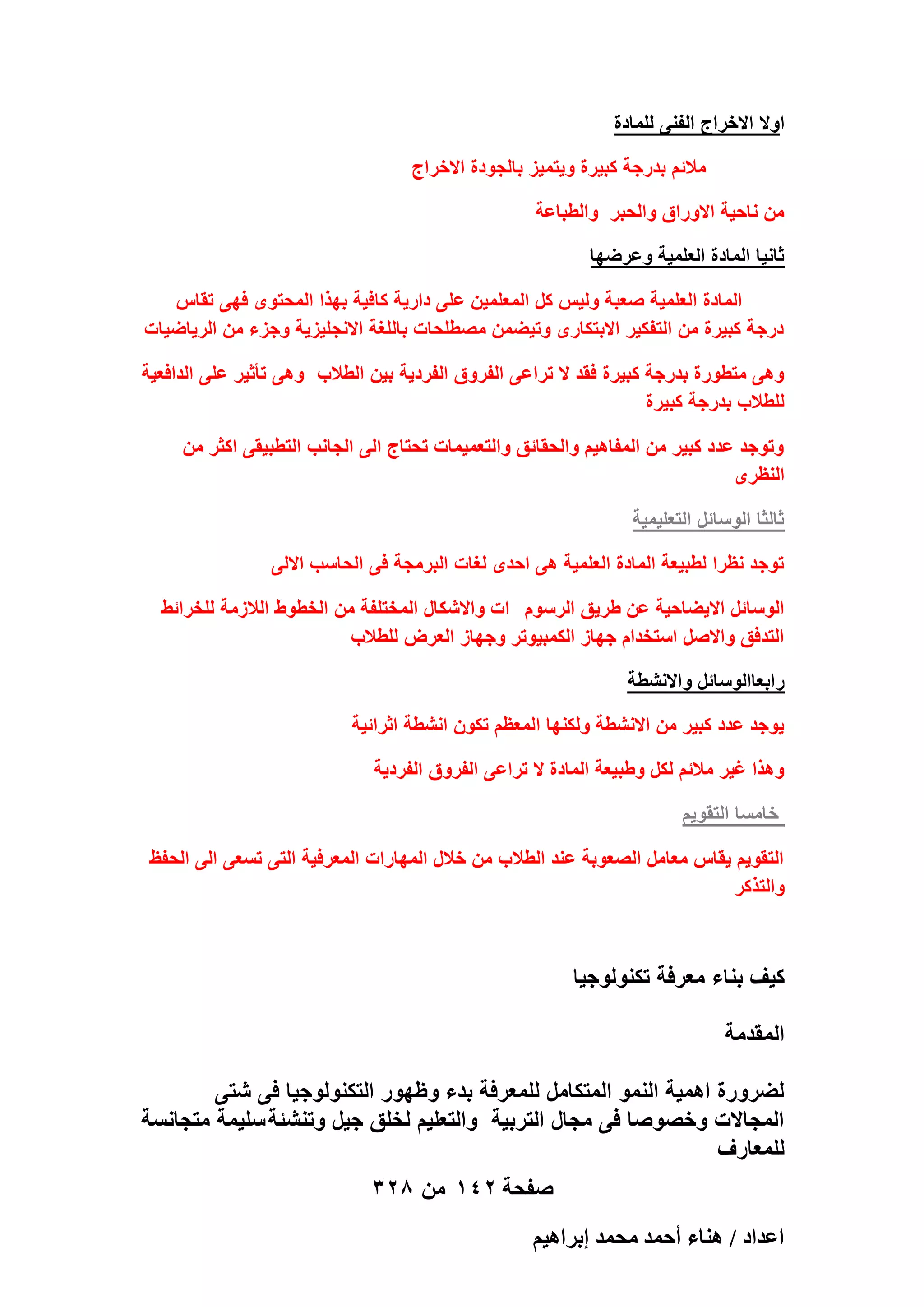 ‫اوال االخراج الفنى للمادة‬
‫مالئم بدرجة كبٌرة وٌتمٌز بالجودة االخراج‬
‫من ناحٌة االوراق والحبر والطباعة‬
‫ثانٌا المادة العلمٌة وعرضها‬
‫المادة العلمٌة صعبة ولٌس كل المعلمٌن على دارٌة كافٌة بهذا المحتوى فهى تقاس‬
‫درجة كبٌرة من التفكٌر االبتكارى وتٌضمن مصطلحات باللؽة االنجلٌزٌة وجزء من الرٌاضٌات‬
‫وهى متطورة بدرجة كبٌرة فقد ال تراعى الفروق الفردٌة بٌن الطالب وهى تأثٌر على الدافعٌة‬
‫للطالب بدرجة كبٌرة‬
‫وتوجد عدد كبٌر من المفاهٌم والحقائق والتعمٌمات تحتاج الى الجانب التطبٌقى اكثر من‬
‫النظرى‬
‫ثالثا الوسائل التعلٌمٌة‬
‫توجد نظرا لطبٌعة المادة العلمٌة هى احدى لؽات البرمجة فى الحاسب االلى‬
‫الوسائل االٌضاحٌة عن طرٌق الرسوم ات واالشكال المختلفة من الخطوط الالزمة للخرائط‬
‫التدفق واالصل استخدام جهاز الكمبٌوتر وجهاز العرض للطالب‬
‫رابعاالوسائل واالنشطة‬
‫ٌوجد عدد كبٌر من االنشطة ولكنها المعظم تكون انشطة اثرائٌة‬
‫وهذا ؼٌر مالئم لكل وطبٌعة المادة ال تراعى الفروق الفردٌة‬
‫خامسا التقوٌم‬
‫التقوٌم ٌقاس معامل الصعوبة عند الطالب من خالل المهارات المعرفٌة التى تسعى الى الحفظ‬
‫والتذكر‬

‫كٌؾ بناء معرفة تكنولوجٌا‬
‫المقدمة‬
‫لضرورة اهمٌة النمو المتكامل للمعرفة بدء وظهور التكنولوجٌا فى شتى‬
‫المجاالت وخصوصا فى مجال التربٌة والتعلٌم لخلق جٌل وتنشئة سلٌمة متجانسة‬
‫للمعارؾ‬
‫صفحة 241 من 823‬
‫حػيحى / ٛ٘خء أكٔي ٓلٔي ارَحٛ٤ْ‬

 