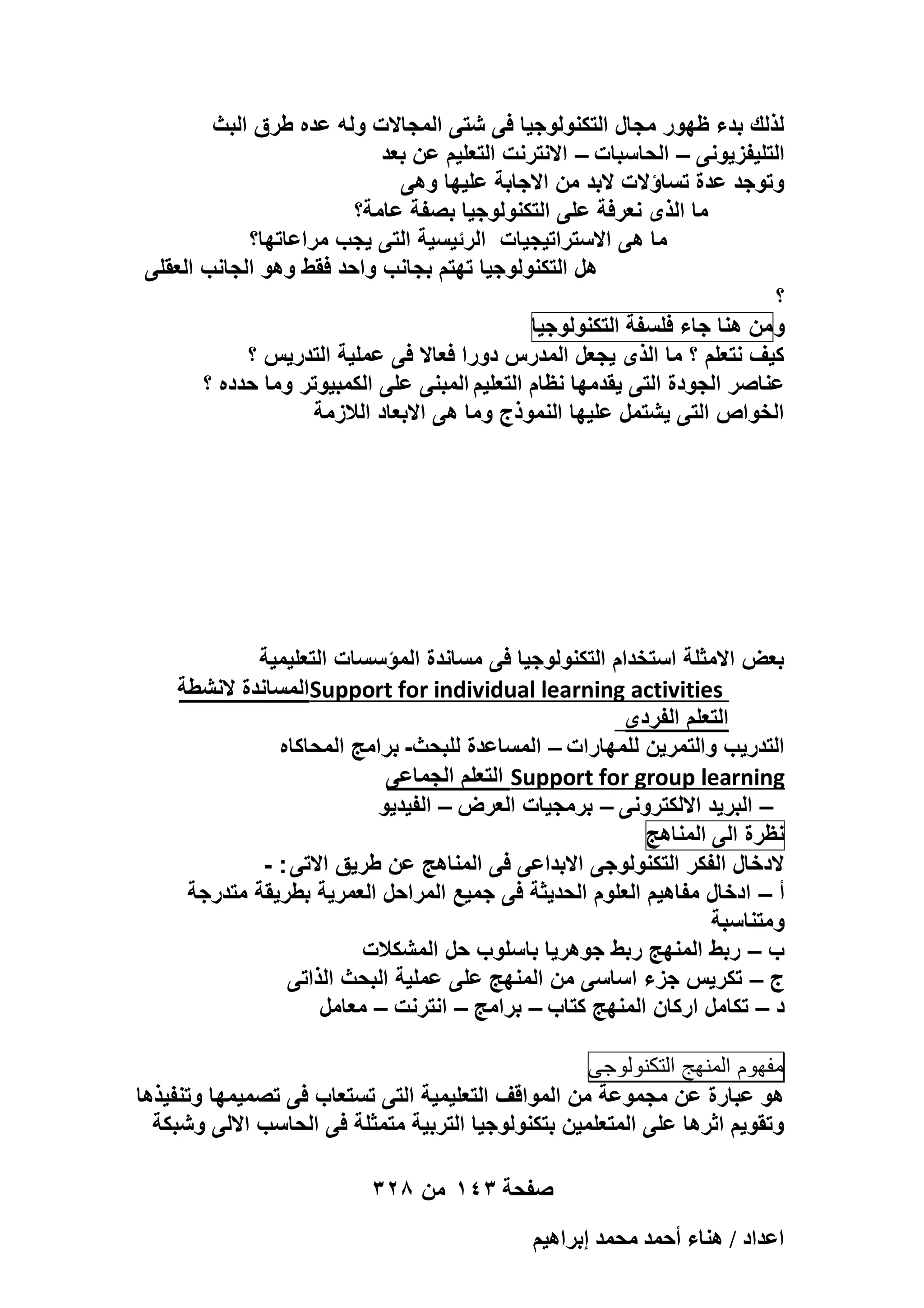 ‫لذلك بدء ظهور مجال التكنولوجٌا فى شتى المجاالت وله عده طرق البث‬
‫التلٌفزٌونى – الحاسبات – االنترنت التعلٌم عن بعد‬
‫وتوجد عدة تساؤالت البد من االجابة علٌها وهى‬
‫ما الذى نعرفة على التكنولوجٌا بصفة عامة؟‬
‫ما هى االستراتٌجٌات الرئٌسٌة التى ٌجب مراعاتها؟‬
‫هل التكنولوجٌا تهتم بجانب واحد فقط وهو الجانب العقلى‬
‫؟‬
‫و من هنا جاء فلسفة التكنولوجٌا‬
‫كٌؾ نتعلم ؟ ما الذى ٌجعل المدرس دورا فعاال فى عملٌة التدرٌس ؟‬
‫عناصر الجودة التى ٌقدمها نظام التعلٌم المبنى على الكمبٌوتر وما حدده ؟‬
‫الخواص التى ٌشتمل علٌها النموذج وما هى االبعاد الالزمة‬

‫بعض االمثلة استخدام التكنولوجٌا فى مساندة المؤسسات التعلٌمٌة‬
‫‪Support for individual learning activities‬المساندة النشطة‬
‫التعلم الفردى‬
‫التدرٌب والتمرٌن للمهارات – المساعدة للبحث- برامج المحاكاه‬
‫‪ Support for group learning‬التعلم الجماعى‬
‫– البرٌد االلكترونى – برمجٌات العرض – الفٌدٌو‬
‫نظرة الى المناهج‬
‫الدخال الفكر التكنولوجى االبداعى فى المناهج عن طرٌق االتى : -‬
‫أ – ادخال مفاهٌم العلوم الحدٌثة فى جمٌع المراحل العمرٌة بطرٌقة متدرجة‬
‫ومتناسبة‬
‫ب – ربط المنهج ربط جوهرٌا باسلوب حل المشكالت‬
‫ج – تكرٌس جزء اساسى من المنهج على عملٌة البحث الذاتى‬
‫د – تكامل اركان المنهج كتاب – برامج – انترنت – معامل‬
‫مفهوم المنهج التكنولوجى‬
‫هو عبارة عن مجموعة من المواقؾ التعلٌمٌة التى تستعاب فى تصمٌمها وتنفٌذها‬
‫وتقوٌم اثرها على المتعلمٌن بتكنولوجٌا التربٌة متمثلة فى الحاسب االلى وشبكة‬
‫صفحة 341 من 823‬
‫حػيحى / ٛ٘خء أكٔي ٓلٔي ارَحٛ٤ْ‬

 