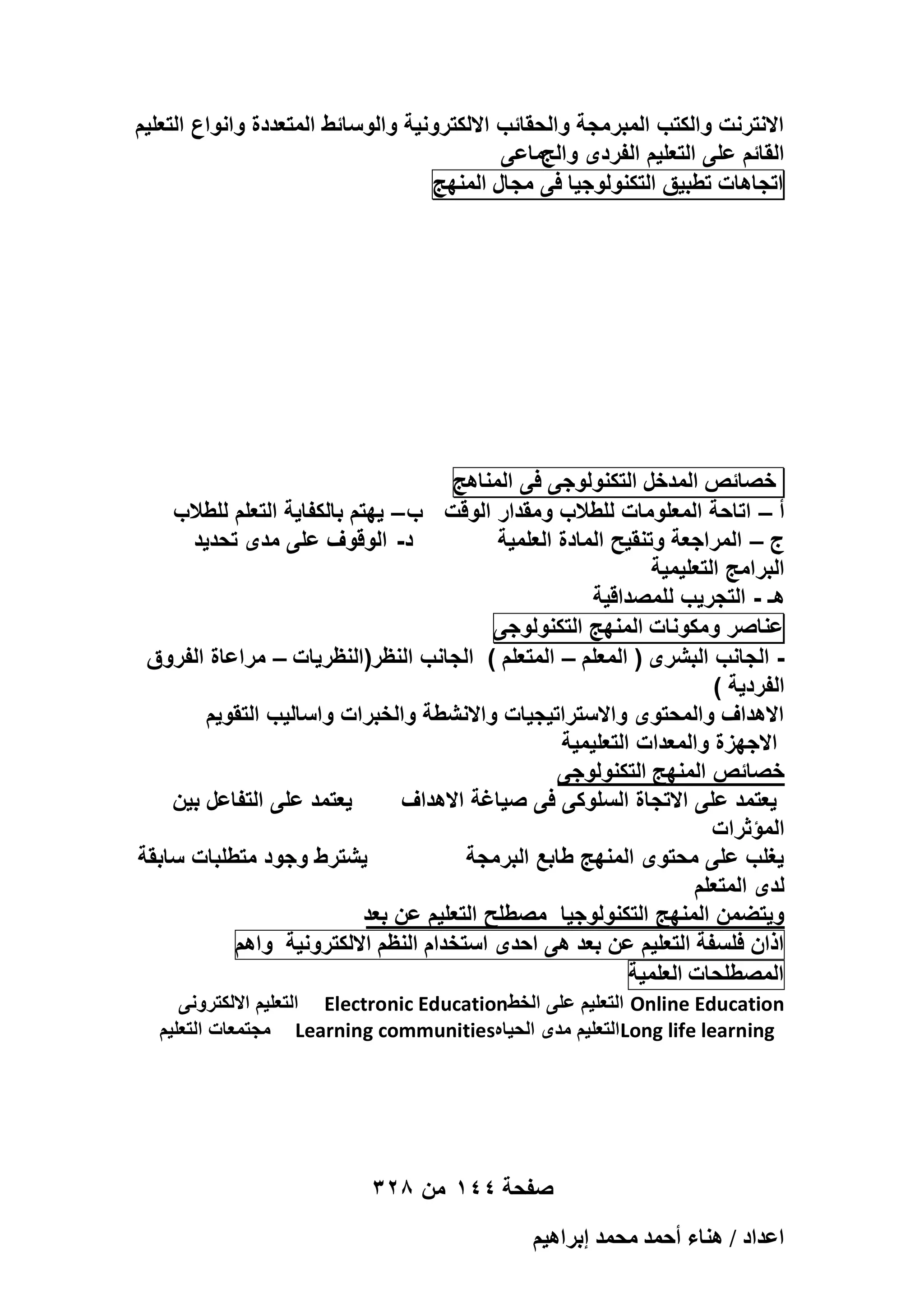 ‫االنترنت والكتب المبرمجة والحقائب االلكترونٌة والوسائط المتعددة وانواع التعلٌم‬
‫القائم على التعلٌم الفردى والجماعى‬
‫اتجاهات تطبٌق التكنولوجٌا فى مجال المنهج‬

‫خصائص المدخل التكنولوجى فى المناهج‬
‫أ – اتاحة المعلومات للطالب ومقدار الوقت ب – ٌهتم بالكفاٌة التعلم للطالب‬
‫د- الوقوؾ على مدى تحدٌد‬
‫ج – المراجعة وتنقٌح المادة العلمٌة‬
‫البرامج التعلٌمٌة‬
‫هـ - التجرٌب للمصداقٌة‬
‫عناصر ومكونات المنهج التكنولوجى‬
‫ الجانب البشرى ( المعلم – المتعلم ) الجانب النظر(النظرٌات – مراعاة الفروق‬‫الفردٌة )‬
‫االهداؾ والمحتوى واالستراتٌجٌات واالنشطة والخبرات واسالٌب التقوٌم‬
‫االجهزة والمعدات التعلٌمٌة‬
‫خصائص المنهج التكنولوجى‬
‫ٌعتمد على التفاعل بٌن‬
‫ٌعتمد على االتجاة السلوكى فى صٌاؼة االهداؾ‬
‫المؤثرات‬
‫ٌشترط وجود متطلبات سابقة‬
‫ٌؽلب على محتوى المنهج طابع البرمجة‬
‫لدى المتعلم‬
‫وٌتضمن المنهج التكنولوجٌا مصطلح التعلٌم عن بعد‬
‫اذان فلسفة التعلٌم عن بعد هى احدى استخدام النظم االلكترونٌة واهم‬
‫المصطلحات العلمٌة‬
‫‪ Online Education‬التعلٌم على الخط‪ Electronic Education‬التعلٌم االلكترونى‬
‫‪ Long life learning‬التعلٌم مدى الحٌاه‪ Learning communities‬مجتمعات التعلٌم‬

‫صفحة 441 من 823‬
‫حػيحى / ٛ٘خء أكٔي ٓلٔي ارَحٛ٤ْ‬

 