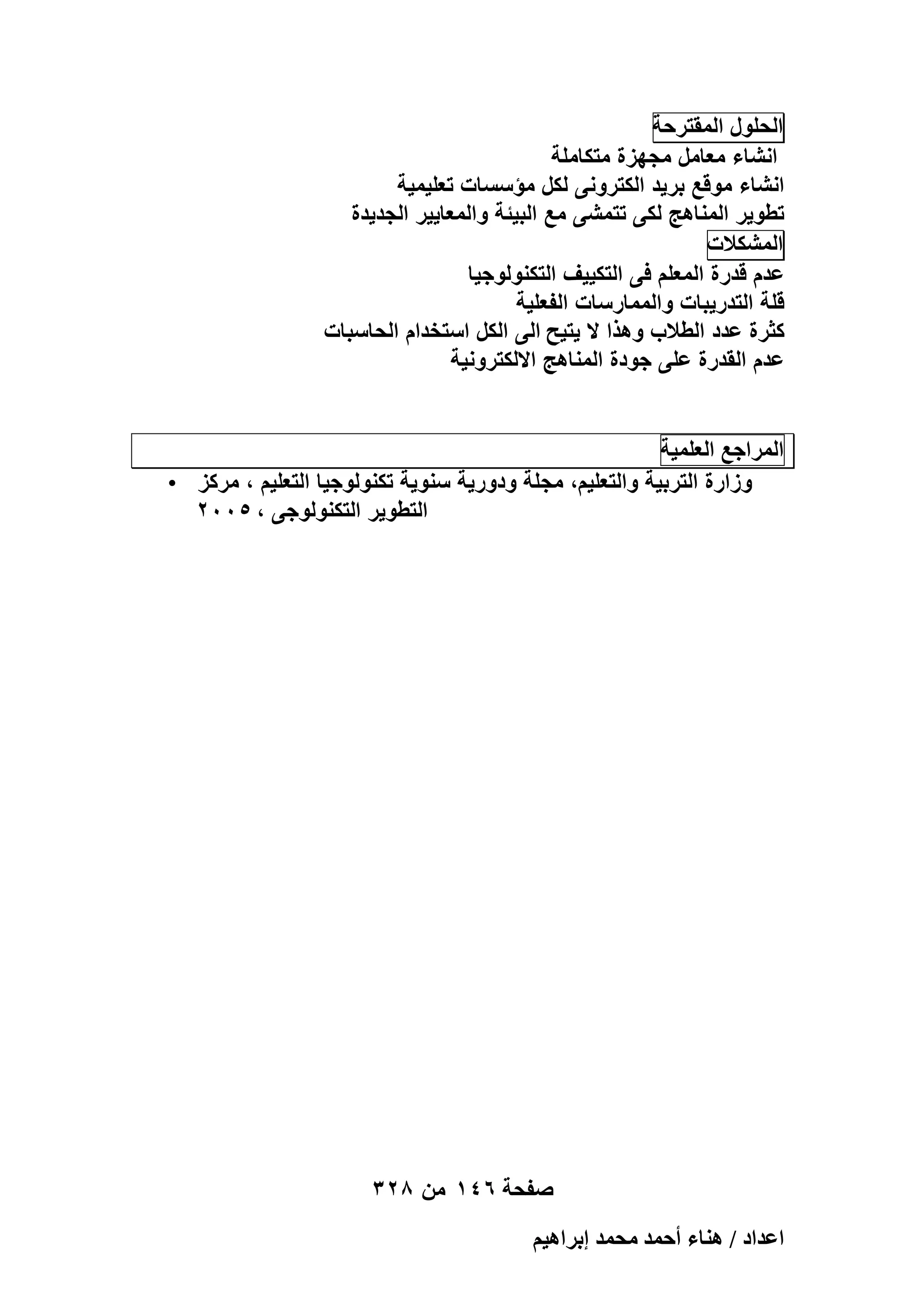 ‫الحلول المقترحة‬
‫انشاء معامل مجهزة متكاملة‬
‫انشاء موقع برٌد الكترونى لكل مؤسسات تعلٌمٌة‬
‫تطوٌر المناهج لكى تتمشى مع البٌئة والمعاٌٌر الجدٌدة‬
‫المشكالت‬
‫عدم قدرة المعلم فى التكٌٌؾ التكنولوجٌا‬
‫قلة التدرٌبات والممارسات الفعلٌة‬
‫كثرة عدد الطالب وهذا ال ٌتٌح الى الكل استخدام الحاسبات‬
‫عدم القدرة على جودة المناهج االلكترونٌة‬
‫المراجع العلمٌة‬
‫وزارة التربٌة والتعلٌم، مجلة ودورٌة سنوٌة تكنولوجٌا التعلٌم ، مركز •‬
‫التطوٌر التكنولوجى ، 5002‬

‫صفحة 641 من 823‬
‫حػيحى / ٛ٘خء أكٔي ٓلٔي ارَحٛ٤ْ‬

 