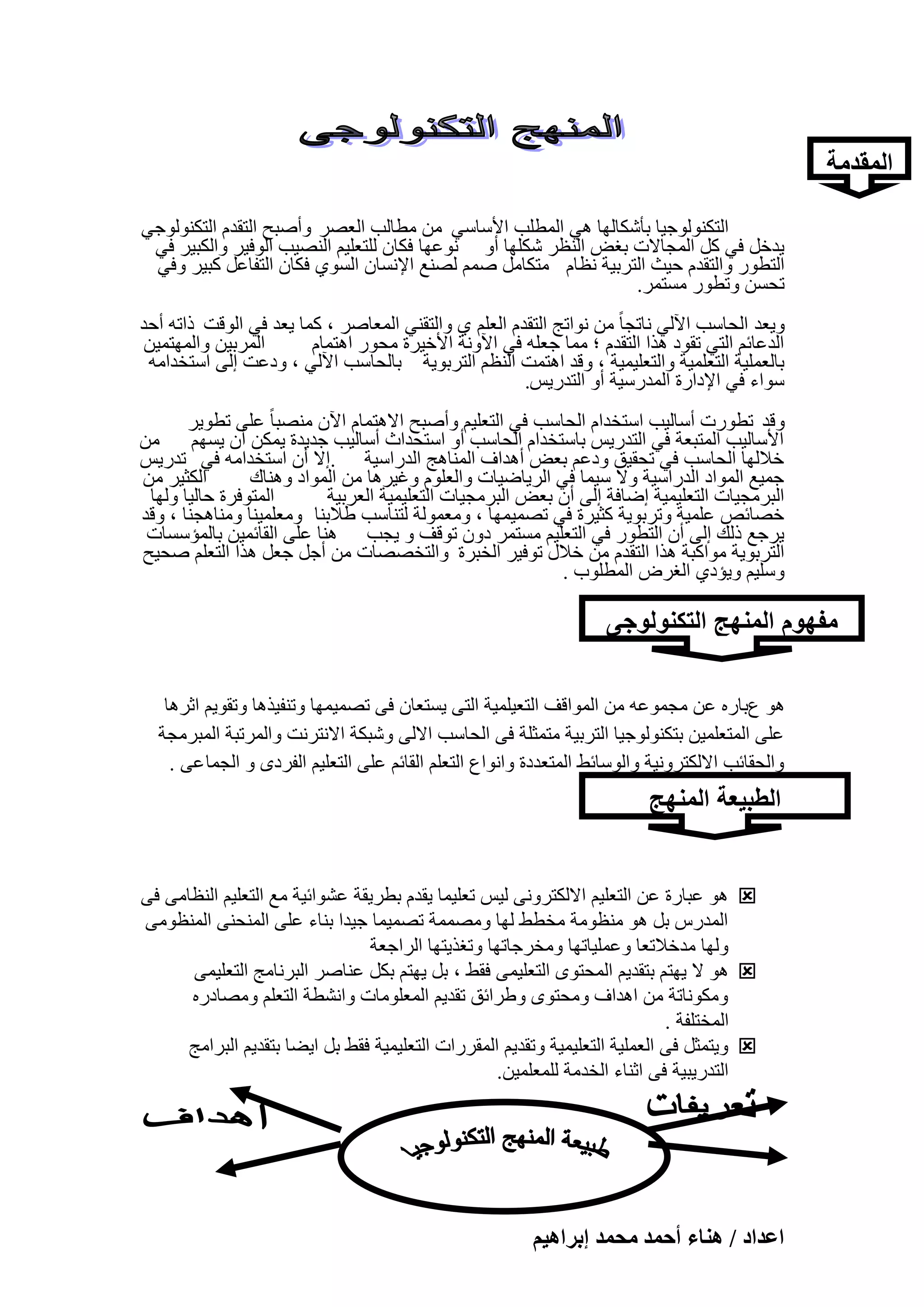 ‫المقدمة‬
‫اُزٌُ٘ٞٞع٤ب ثؤٌّبُٜب ٛ٢ أُطِت األٍبٍ٢ ٖٓ ٓطبُت اُؼٖو ٝإٔجؼ اُزولّ اُزٌُ٘ٞٞع٢‬
‫٣لفَ ك٢ ًَ أُغبالد ثـ٘ اُ٘ظو ٌِّٜب أٝ ٗٞػٜب كٌبٕ ُِزؼِ٤ْ اُٖ٘٤ت اُٞك٤و ٝاٌُج٤و ك٢‬
‫اُزطٞه ٝاُزولّ ؽ٤ش اُزوث٤خ ٗظبّ ٓزٌبَٓ ْٕٔ ُٖ٘غ اإلَٗبٕ اَُٞ١ كٌبٕ اُزلبػَ ًج٤و ٝك٢‬
‫رؾَٖ ٝرطٞه َٓزٔو.‬
‫ٝ٣ؼل اُؾبٍت ا٥ُ٢ ٗبرغب ً ٖٓ ٗٞارظ اُزولّ اُؼِْ ١ ٝاُزو٘٢ أُؼبٕو ، ًٔب ٣ؼل ك٢ اُٞهذ مارٚ أؽل‬
‫أُوث٤ٖ ٝأُٜزٔ٤ٖ‬
‫اُلػبئْ اُز٢ روٞك ٛنا اُزولّ ؛ ٓٔب عؼِٚ ك٢ ا٥ٝٗخ األف٤وح ٓؾٞه اٛزٔبّ‬
‫ثبُؼِٔ٤خ اُزؼِٔ٤خ ٝاُزؼِ٤ٔ٤خ ، ٝهل اٛزٔذ اُ٘ظْ اُزوثٞ٣خ ثبُؾبٍت ا٥ُ٢ ، ٝكػذ اُ٠ اٍزقلآٚ‬
‫ٍٞاء ك٢ اإلكاهح أُلهٍ٤خ أٝ اُزله٣ٌ.‬
‫ٝهل رطٞهد أٍبُ٤ت اٍزقلاّ اُؾبٍت ك٢ اُزؼِ٤ْ ٝإٔجؼ االٛزٔبّ ا٥ٕ ٖٓ٘جب ً ػِ٠ رطٞ٣و‬
‫األٍبُ٤ت أُزجؼخ ك٢ اُزله٣ٌ ثبٍزقلاّ اُؾبٍت أٝ اٍزؾلاس أٍبُ٤ت عل٣لح ٣ٌٖٔ إٔ ٣َْٜ ٖٓ‬
‫فالُٜب اُؾبٍت ك٢ رؾو٤ن ٝكػْ ثؼ٘ أٛلاف أُ٘بٛظ اُلهاٍ٤خ .اال إٔ اٍزقلآٚ ك٢ رله٣ٌ‬
‫اٌُض٤و ٖٓ‬
‫عٔ٤غ أُٞاك اُلهاٍ٤خ ٝال ٍ٤ٔب ك٢ اُو٣بٙ٤بد ٝاُؼِّٞ ٝؿ٤وٛب ٖٓ أُٞاك ٝٛ٘بى‬
‫أُزٞكوح ؽبُ٤ب ُٜٝب‬
‫اُجوٓغ٤بد اُزؼِ٤ٔ٤خ اٙبكخ اُ٠ إٔ ثؼ٘ اُجوٓغ٤بد اُزؼِ٤ٔ٤خ اُؼوث٤خ‬
‫فٖبئٔ ػِٔ٤خ ٝروثٞ٣خ ًض٤وح ك٢ رٖٔ٤ٜٔب ، ٝٓؼُٔٞخ ُز٘بٍت ٛالث٘ب ٝٓؼِٔ٤٘ب ٝٓ٘بٛغ٘ب ، ٝهل‬
‫٣وعغ مُي اُ٠ إٔ اُزطٞه ك٢ اُزؼِ٤ْ َٓزٔو كٕٝ رٞهق ٝ ٣غت ٛ٘ب ػِ٠ اُوبئٔ٤ٖ ثبُٔئٍَبد‬
‫اُزوثٞ٣خ ٓٞاًجخ ٛنا اُزولّ ٖٓ فالٍ رٞك٤و اُقجوح ٝاُزقٖٖبد ٖٓ أعَ عؼَ ٛنا اُزؼِْ ٕؾ٤ؼ‬
‫ٍِٝ٤ْ ٝ٣ئك١ اُـوٗ أُطِٞة .‬

‫مفهوم المنهج التكنولوجى‬
‫ٛٞ عثبهٙ ػٖ ٓغٔٞػٚ ٖٓ أُٞاهق اُزؼ٤ِٔ٤خ اُز٠ ٣َزؼبٕ ك٠ رٖٔ٤ٜٔب ٝر٘ل٤نٛب ٝروٞ٣ْ اصوٛب‬
‫ػِ٠ أُزؼِٔ٤ٖ ثزٌُ٘ٞٞع٤ب اُزوث٤خ ٓزٔضِخ ك٠ اُؾبٍت االُ٠ ّٝجٌخ االٗزوٗذ ٝأُورجخ أُجوٓغخ‬
‫ٝاُؾوبئت االٌُزوٝٗ٤خ ٝاٍُٞبئٜ أُزؼلكح ٝاٗٞاع اُزؼِْ اُوبئْ ػِ٠ اُزؼِ٤ْ اُلوكٟ ٝ اُغٔب ػ٠ .‬

‫الطبٌعة المنهج‬
‫التكنولوجى‬
‫‪ ٞٛ ‬ػجبهح ػٖ اُزؼِ٤ْ االٌُزوٝٗ٠ ُ٤ٌ رؼِ٤ٔب ٣ولّ ثطو٣وخ ػْٞائ٤خ ٓغ اُزؼِ٤ْ اُ٘ظبٓ٠ ك٠‬
‫أُلهً ثَ ٛٞ ٓ٘ظٞٓخ ٓقطٜ ُٜب ٖٝٓٔٔخ رٖٔ٤ٔب ع٤لا ث٘بء ػِ٠ أُ٘ؾ٘٠ أُ٘ظٞٓ٠‬
‫ُٜٝب ٓلفالرؼب ٝػِٔ٤برٜب ٝٓقوعبرٜب ٝرـن٣زٜب اُواعؼخ‬
‫‪ ٞٛ ‬ال ٣ٜزْ ثزول٣ْ أُؾزٟٞ اُزؼِ٤ٔ٠ كوٜ ، ثَ ٣ٜزْ ثٌَ ػ٘بٕو اُجوٗبٓظ اُزؼِ٤ٔ٠‬
‫ٌٝٓٞٗبرخ ٖٓ اٛلاف ٝٓؾزٟٞ ٝٛوائن رول٣ْ أُؼِٞٓبد ٝاْٗطخ اُزؼِْ ٖٝٓبكهٙ‬
‫أُقزِلخ .‬
‫‪٣ٝ ‬زٔضَ ك٠ اُؼِٔ٤خ اُزؼِ٤ٔ٤خ ٝرول٣ْ أُووهاد اُزؼِ٤ٔ٤خ كوٜ ثَ ا٣ٚب ثزول٣ْ اُجوآظ‬
‫اُزله٣ج٤خ ك٠ اص٘بء اُقلٓخ ُِٔؼِٔ٤ٖ.‬

‫صفحة 741 من 823‬
‫حػيحى / ٛ٘خء أكٔي ٓلٔي ارَحٛ٤ْ‬

 
