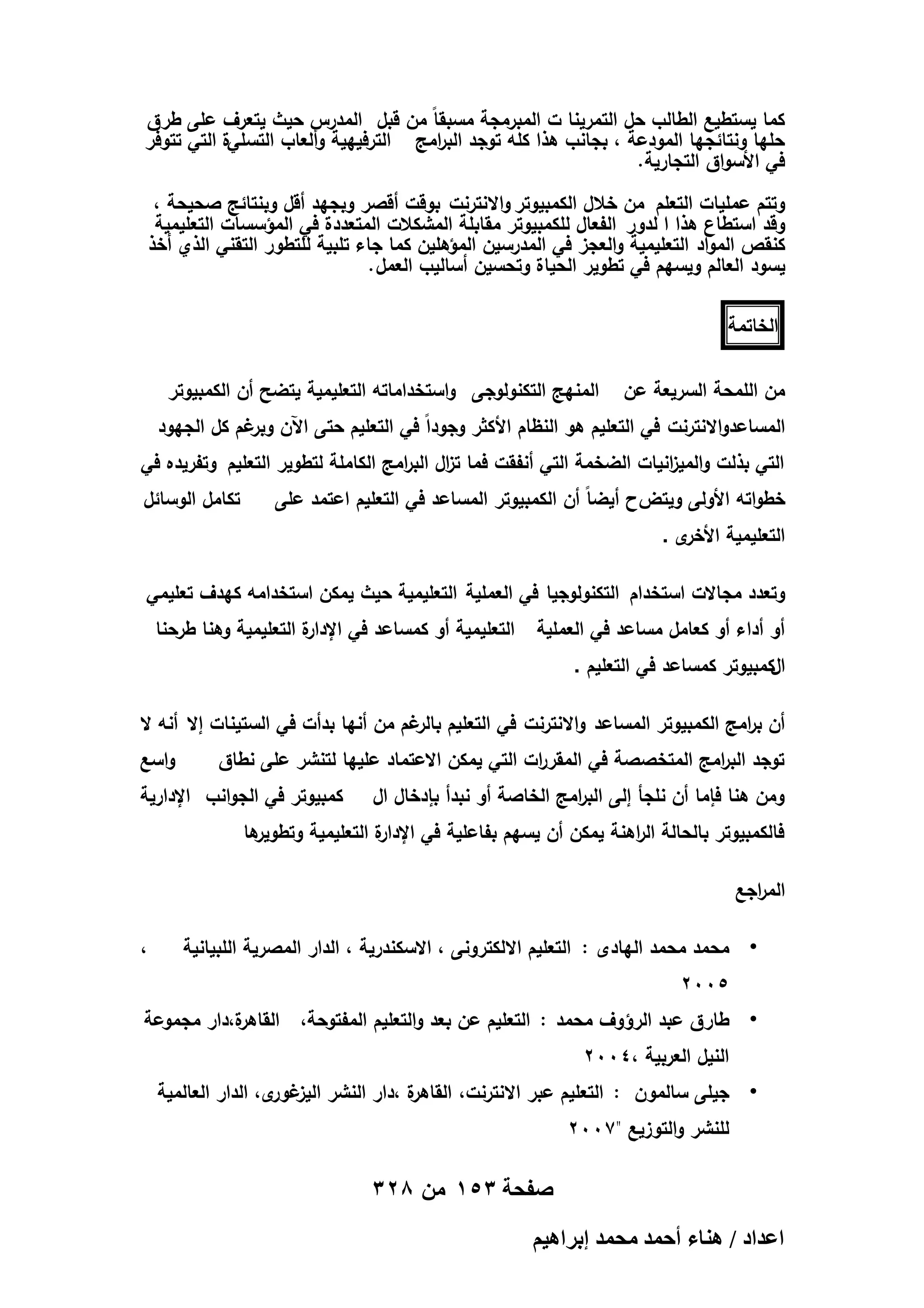 ‫كما يستطيع الطالب حل التمرينا ت المبرمجة مسبقاً من قبل المدرس حيث يتعرف عمى طرق‬
‫حميا ونتائجيا المودعة ، بجانب ىذا كمو توجد الب امج الترفييية وألعاب التسمية التي تتوفر‬
‫ر‬
‫في األسواق التجارية.‬
‫وتتم عمميات التعمم من خالل الكمبيوتر واالنترنت بوقت أقصر وبجيد أقل وبنتائج صحيحة ،‬
‫وقد استطاع ىذا ا لدور الفعال لمكمبيوتر مقابمة المشكالت المتعددة في المؤسسات التعميمية‬
‫كنقص المواد التعميمية والعجز في المدرسين المؤىمين كما جاء تمبية لمتطور التقني الذي أخذ‬
‫يسود العالم ويسيم في تطوير الحياة وتحسين أساليب العمل .‬
‫الخاتمة‬
‫من الممحة السريعة عن‬

‫المنيج التكنولوجى واستخداماتو التعميمية يتضح أن الكمبيوتر‬

‫المساعدواالنترنت في التعميم ىو النظام األكثر وجوداً في التعميم حتى اآلن غم كل الجيود‬
‫وبر‬

‫التي بذلت والمي انيات الضخمة التي أنفقت فما ت ال الب امج الكاممة لتطوير التعميم وتفريده في‬
‫ز ر‬
‫ز‬

‫خطواتو األولى ويتضح أيضاً أن الكمبيوتر المساعد في التعميم اعتمد عمى‬

‫تكامل الوسائل‬

‫ى.‬
‫التعميمية األخر‬

‫وتعدد مجاالت استخدام التكنولوجيا في العممية التعميمية حيث يمكن استخدامو كيدف تعميمي‬
‫أو أداء أو كعامل مساعد في العممية‬

‫ة التعميمية وىنا طرحنا‬
‫التعميمية أو كمساعد في اإلدار‬

‫الكمبيوتر كمساعد في التعميم .‬
‫أن ب امج الكمبيوتر المساعد واالنترنت في التعميم غم من أنيا بدأت في الستينات إال أنو ال‬
‫بالر‬
‫ر‬
‫توجد الب امج المتخصصة في المقر ات التي يمكن االعتماد عمييا لتنشر عمى نطاق‬
‫ر‬
‫ر‬
‫ومن ىنا فإما أن نمجأ إلى الب امج الخاصة أو نبدأ بإدخال ال‬
‫ر‬

‫واسع‬

‫كمبيوتر في الجوانب اإلدارية‬

‫ىا‬
‫ة التعميمية وتطوير‬
‫فالكمبيوتر بالحالة ال اىنة يمكن أن يسيم بفاعمية في اإلدار‬
‫ر‬
‫الم اجع‬
‫ر‬
‫• محمد محمد اليادى : التعميم االلكترونى ، االسكندرية ، الدار المصرية المبيانية‬

‫،‬

‫5002‬
‫ة،دار مجموعة‬
‫• طارق عبد الرؤوف محمد : التعميم عن بعد والتعميم المفتوحة، القاىر‬
‫النيل العربية ،4002‬
‫ة ،دار النشر اليز ى، الدار العالمية‬
‫غور‬
‫• جيمى سالمون : التعميم عبر االنترنت، القاىر‬
‫لمنشر والتوزيع "7002‬

‫صفحة 351 من 823‬
‫حػيحى / ٛ٘خء أكٔي ٓلٔي ارَحٛ٤ْ‬

 