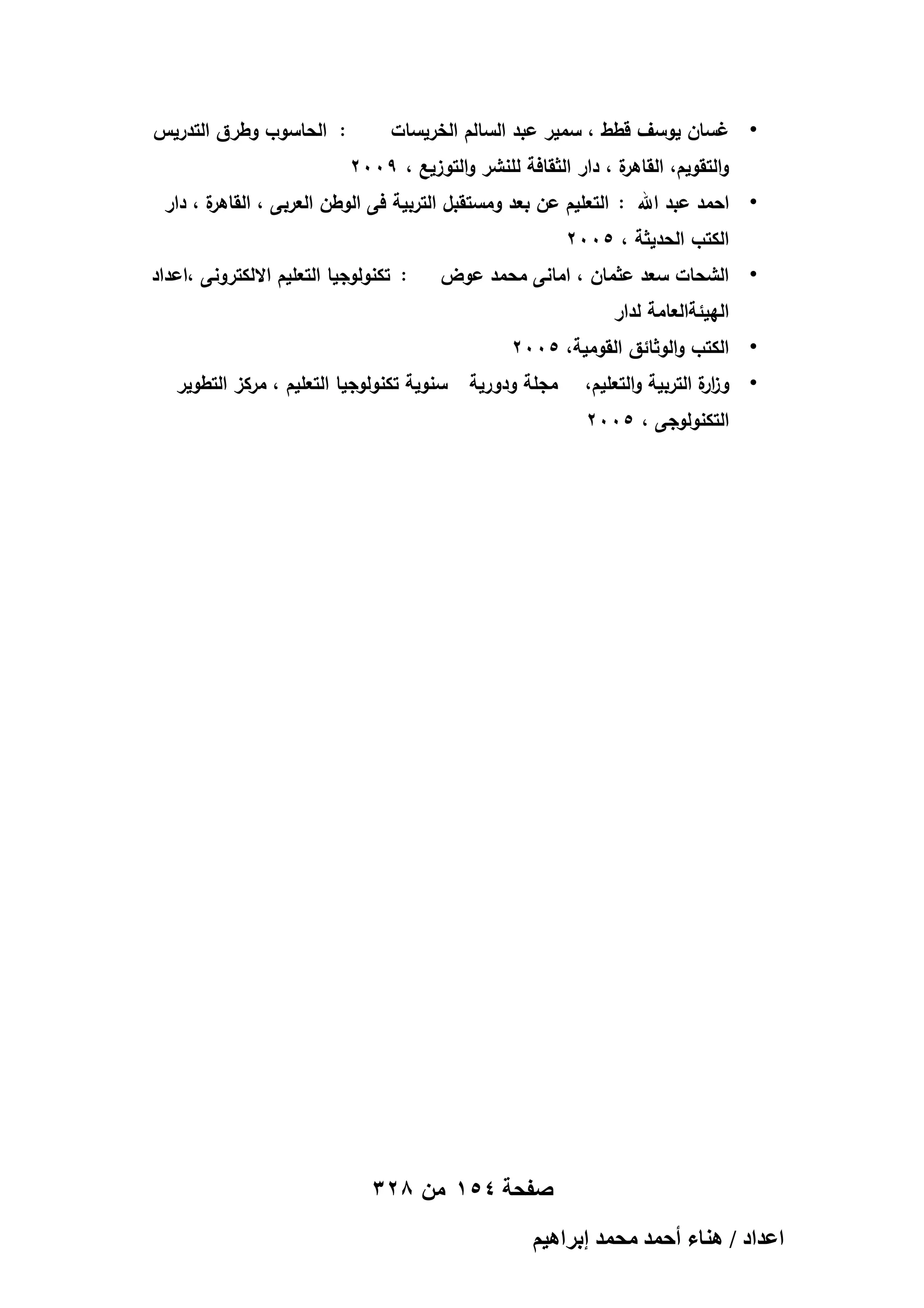 ‫•‬

‫غسان يوسف قطط ، سمير عبد السالم الخريسات‬

‫: الحاسوب وطرق التدريس‬

‫ة ، دار الثقافة لمنشر والتوزيع ، 9002‬
‫والتقويم، القاىر‬
‫ة ، دار‬
‫• احمد عبد اهلل : التعميم عن بعد ومستقبل التربية فى الوطن العربى ، القاىر‬
‫الكتب الحديثة ، 5002‬
‫•‬

‫الشحات سعد عثمان ، امانى محمد عوض‬

‫: تكنولوجيا التعميم االلكترونى ،اعداد‬

‫الييئةالعامة لدار‬
‫•‬

‫الكتب والوثائق القومية، 5002‬

‫• وز ة التربية والتعميم،‬
‫ار‬

‫مجمة ودورية‬

‫سنوية تكنولوجيا التعميم ، مركز التطوير‬

‫التكنولوجى ، 5002‬

‫صفحة 451 من 823‬
‫حػيحى / ٛ٘خء أكٔي ٓلٔي ارَحٛ٤ْ‬

 