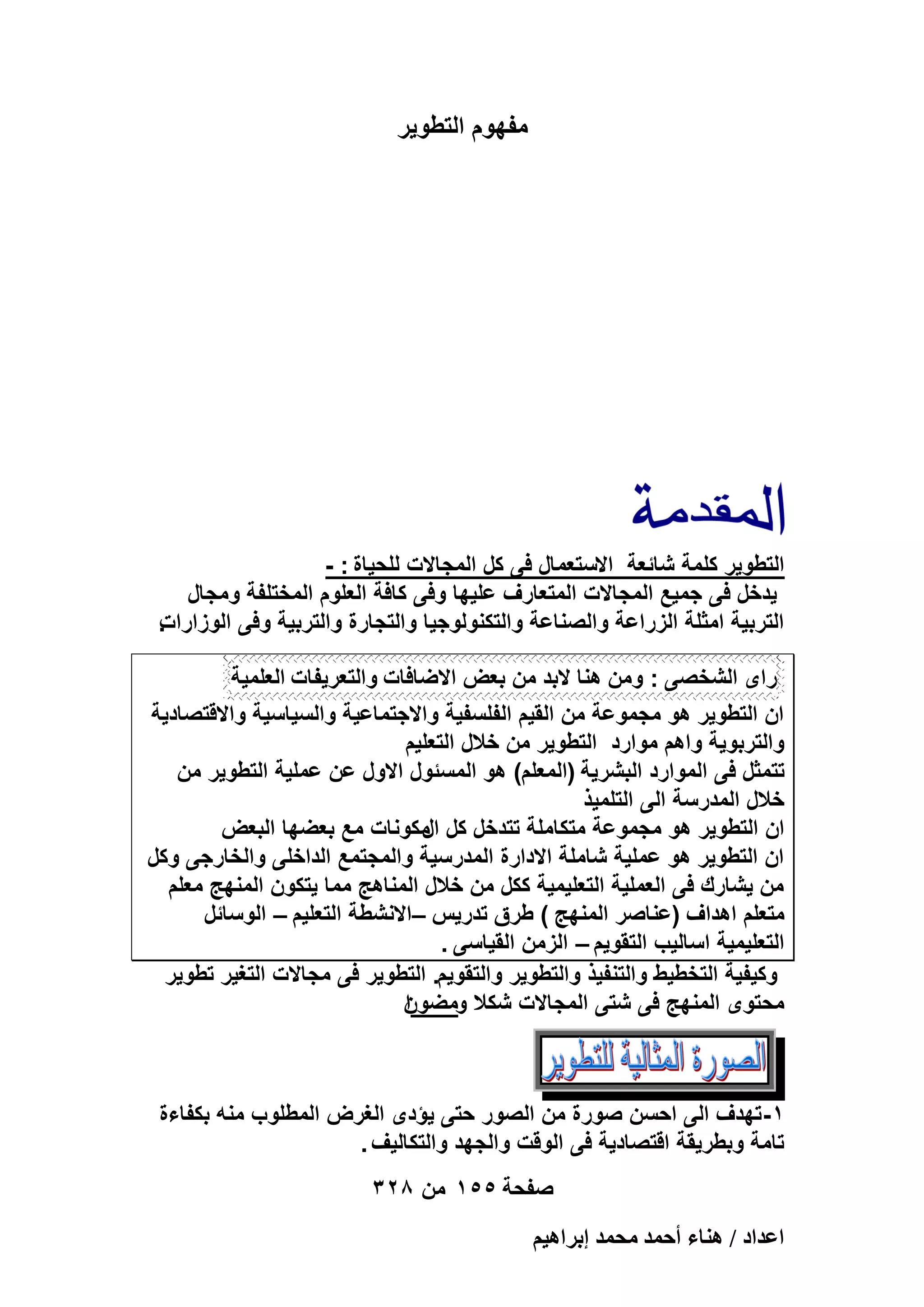 ‫مفهوم التطوٌر‬

‫التطوٌر كلمة شائعة االستعمال فى كل المجاالت للحٌاة : -‬
‫ٌدخل فى جمٌع المجاالت المتعارؾ علٌها وفى كافة العلوم المختلفة ومجال‬
‫.‬
‫التربٌة امثلة الزراعة والصناعة والتكنولوجٌا والتجارة والتربٌة وفى الوزارات‬
‫راى الشخصى : ومن هنا البد من بعض االضافات والتعرٌفات العلمٌة‬
‫ان التطوٌر هو مجموعة من القٌم الفلسفٌة واالجتماعٌة والسٌاسٌة واالقتصادٌة‬
‫والتربوٌة واهم موارد التطوٌر من خالل التعلٌم‬
‫تتمثل فى الموارد البشرٌة (المعلم) هو المسئول االول عن عملٌة التطوٌر من‬
‫خالل المدرسة الى التلمٌذ‬
‫ان التطوٌر هو مجموعة متكاملة تتدخل كل مكونات مع بعضها البعض‬
‫ال‬
‫ان التطوٌر هو عملٌة شاملة االدارة المدرسٌة والمجتمع الداخلى والخارجى وكل‬
‫من ٌشارك فى العملٌة التعلٌمٌة ككل من خالل المناهج مما ٌتكون المنهج معلم‬
‫متعلم اهداؾ (عناصر المنهج ) طرق تدرٌس –االنشطة التعلٌم – الوسائل‬
‫التعلٌمٌة اسالٌب التقوٌم – الزمن القٌاسى .‬
‫وكٌفٌة التخطٌط والتنفٌذ والتطوٌر والتقوٌم. التطوٌر فى مجاالت التؽٌر تطوٌر‬
‫محتوى المنهج فى شتى المجاالت شكال ومضون‬
‫ا‬

‫1- تهدؾ الى احسن صورة من الصور حتى ٌؤدى الؽرض المطلوب منه بكفاءة‬
‫تامة وبطرٌقة اقتصادٌة فى الوقت والجهد والتكالٌؾ .‬
‫صفحة 551 من 823‬
‫حػيحى / ٛ٘خء أكٔي ٓلٔي ارَحٛ٤ْ‬

 