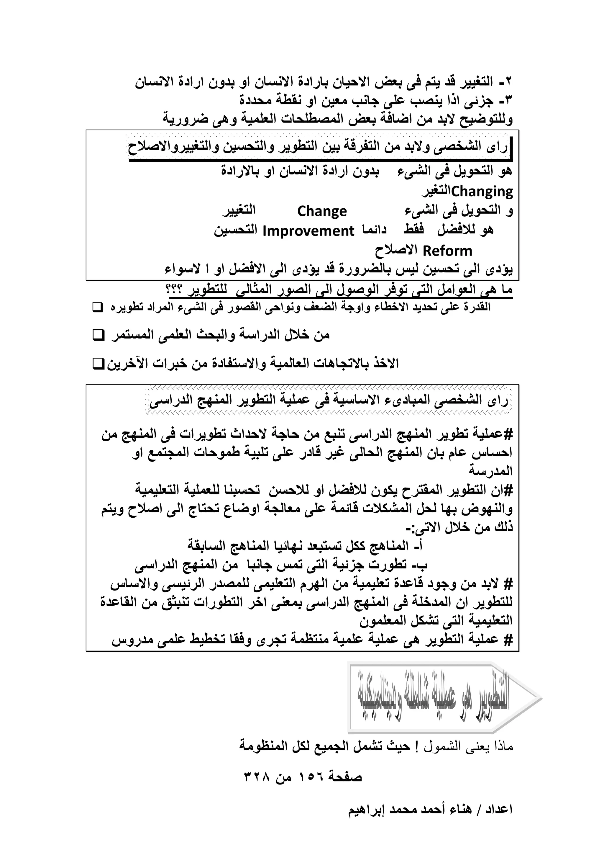 ‫2- التؽٌٌر قد ٌتم فى بعض االحٌان بارادة االنسان او بدون ارادة االنسان‬
‫3- جزئى اذا ٌنصب على جانب معٌن او نقطة محددة‬
‫وللتوضٌح البد من اضافة بعض المصطلحات العلمٌة وهى ضرورٌة‬
‫راى الشخصى والبد من التفرقة بٌن التطوٌر والتحسٌن والتؽٌٌرواالصالح‬
‫بدون ارادة االنسان او باالرادة‬

‫هو التحوٌل فى الشىء‬
‫‪Changing‬التؽٌر‬
‫التؽٌٌر‬
‫‪Change‬‬
‫و التحوٌل فى الشىء‬
‫هو لالفضل فقط دائما ‪ Improvement‬التحسٌن‬
‫‪ Reform‬االصالح‬
‫ٌؤدى الى تحسٌن لٌس بالضرورة قد ٌؤدى الى االفضل او ا السواء‬
‫ما هى العوامل التى توفر الوصول الى الصور المثالً للتطوٌر ؟؟؟‬
‫القدرة على تحدٌد االخطاء واوجة الضعؾ ونواحى القصور فى الشىء المراد تطوٌره ‪‬‬

‫من خالل الدراسة والبحث العلمى المستمر ‪‬‬
‫االخذ باالتجاهات العالمٌة واالستفادة من خبرات اآلخرٌن ‪‬‬
‫راى الشخصى المبادىء االساسٌة فى عملٌة التطوٌر المنهج الدراسى‬
‫# عملٌة تطوٌر المنهج الدراسى تنبع من حاجة الحداث تطوٌرات فى المنهج من‬
‫احساس عام بان المنهج الحالى ؼٌر قادر على تلبٌة طموحات المجتمع او‬
‫المدرسة‬
‫# ان التطوٌر المقترح ٌكون لالفضل او لالحسن تحسبنا للعملٌة التعلٌمٌة‬
‫والنهوض بها لحل المشكالت قائمة على معالجة اوضاع تحتاج الى اصالح وٌتم‬
‫ذلك من خالل االتى:-‬
‫أ- المناهج ككل تستبعد نهائٌا المناهج السابقة‬
‫ب- تطورت جزئٌة التى تمس جانبا من المنهج الدراسى‬
‫# البد من وجود قاعدة تعلٌمٌة من الهرم التعلٌمى للمصدر الرئٌسى واالساس‬
‫للتطوٌر ان المدخلة فى المنهج الدراسى بمعنى اخر التطورات تنبثق من القاعدة‬
‫التعلٌمٌة التى تشكل المعلمون‬
‫# عملٌة التطوٌر هى عملٌة علمٌة منتظمة تجرى وفقا تخطٌط علمى مدروس‬

‫ماذا ٌعنى الشمول ! حٌث تشمل الجمٌع لكل المنظومة‬
‫صفحة 651 من 823‬
‫حػيحى / ٛ٘خء أكٔي ٓلٔي ارَحٛ٤ْ‬

 