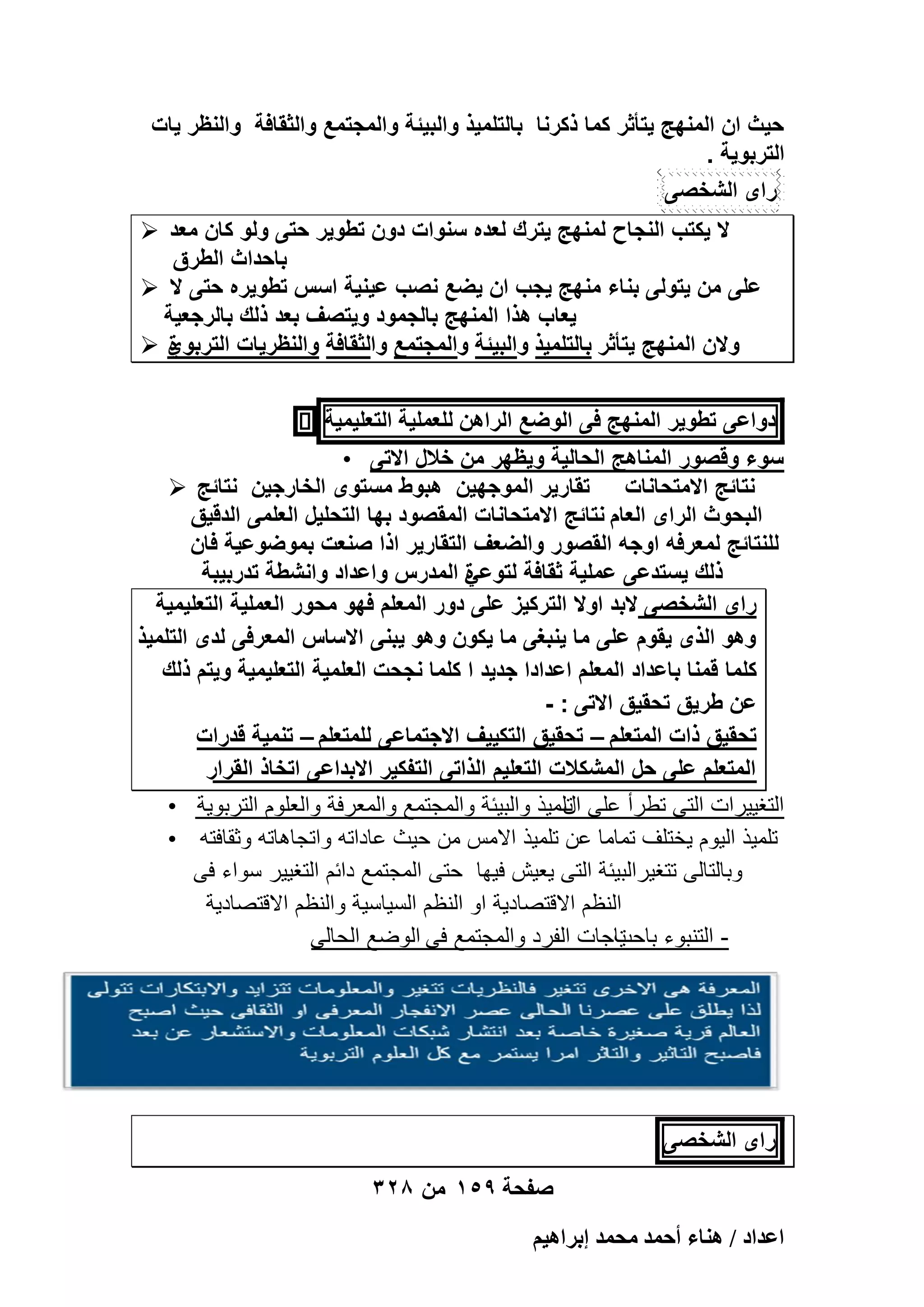 ‫حٌث ان المنهج ٌتأثر كما ذكرنا بالتلمٌذ والبٌئة والمجتمع والثقافة والنظر ٌات‬
‫التربوٌة .‬
‫راى الشخصى‬
‫ال ٌكتب النجاح لمنهج ٌترك لعده سنوات دون تطوٌر حتى ولو كان معد ‪‬‬
‫باحداث الطرق‬
‫على من ٌتولى بناء منهج ٌجب ان ٌضع نصب عٌنٌة اسس تطوٌره حتى ال ‪‬‬
‫ٌعاب هذا المنهج بالجمود وٌتصؾ بعد ذلك بالرجعٌة‬
‫والن المنهج ٌتأثر بالتلمٌذ والبٌئة والمجتمع والثقافة والنظرٌات التربوي ‪‬‬
‫ة‬
‫دواعى تطوٌر المنهج فى الوضع الراهن للعملٌة التعلٌمٌة‬
‫سوء وقصور المناهج الحالٌة وٌظهر من خالل االتى •‬
‫نتائج االمتحانات تقارٌر الموجهٌن هبوط مستوى الخارجٌن نتائج ‪‬‬
‫البحوث الراى العام نتائج االمتحانات المقصود بها التحلٌل العلمى الدقٌق‬
‫للنتائج لمعرفه اوجه القصور والضعؾ التقارٌر اذا صنعت بموضوعٌة فان‬
‫ذلك ٌستدعى عملٌة ثقافة لتوعً المدرس واعداد وانشطة تدربٌبة‬
‫ة‬
‫راى الشخصى البد اوال التركٌز على دور المعلم فهو محور العملٌة التعلٌمٌة‬
‫وهو الذى ٌقوم على ما ٌنبؽى ما ٌكون وهو ٌبنى االساس المعرفى لدى التلمٌذ‬
‫كلما قمنا باعداد المعلم اعدادا جدٌد ا كلما نجحت العلمٌة التعلٌمٌة وٌتم ذلك‬
‫عن طرٌق تحقٌق االتى : -‬
‫تحقٌق ذات المتعلم – تحقٌق التكٌٌؾ االجتماعى للمتعلم – تنمٌة قدرات‬
‫المتعلم على حل المشكالت التعلٌم الذاتى التفكٌر االبداعى اتخاذ القرار‬
‫التؽٌٌرات التى تطرأ على تلمٌذ والبٌبة والمجتمع والمعرفة والعلوم التربوٌة •‬
‫ال‬
‫تلمٌذ الٌوم ٌختلؾ تماما عن تلمٌذ االمس من حٌث عاداته واتجاهاته وثقافته •‬
‫وبالتالى تتؽٌرالبٌبة التى ٌعٌش فٌها حتى المجتمع دابم التؽٌٌر سواء فى‬
‫النظم االقتصادٌة او النظم السٌاسٌة والنظم االقتصادٌة‬
‫ٌاجات الفرد والمجتمع فى الوضع الحالى‬
‫- التنبوء باحت‬

‫راى الشخصى‬
‫صفحة 951 من 823‬
‫حػيحى / ٛ٘خء أكٔي ٓلٔي ارَحٛ٤ْ‬

 