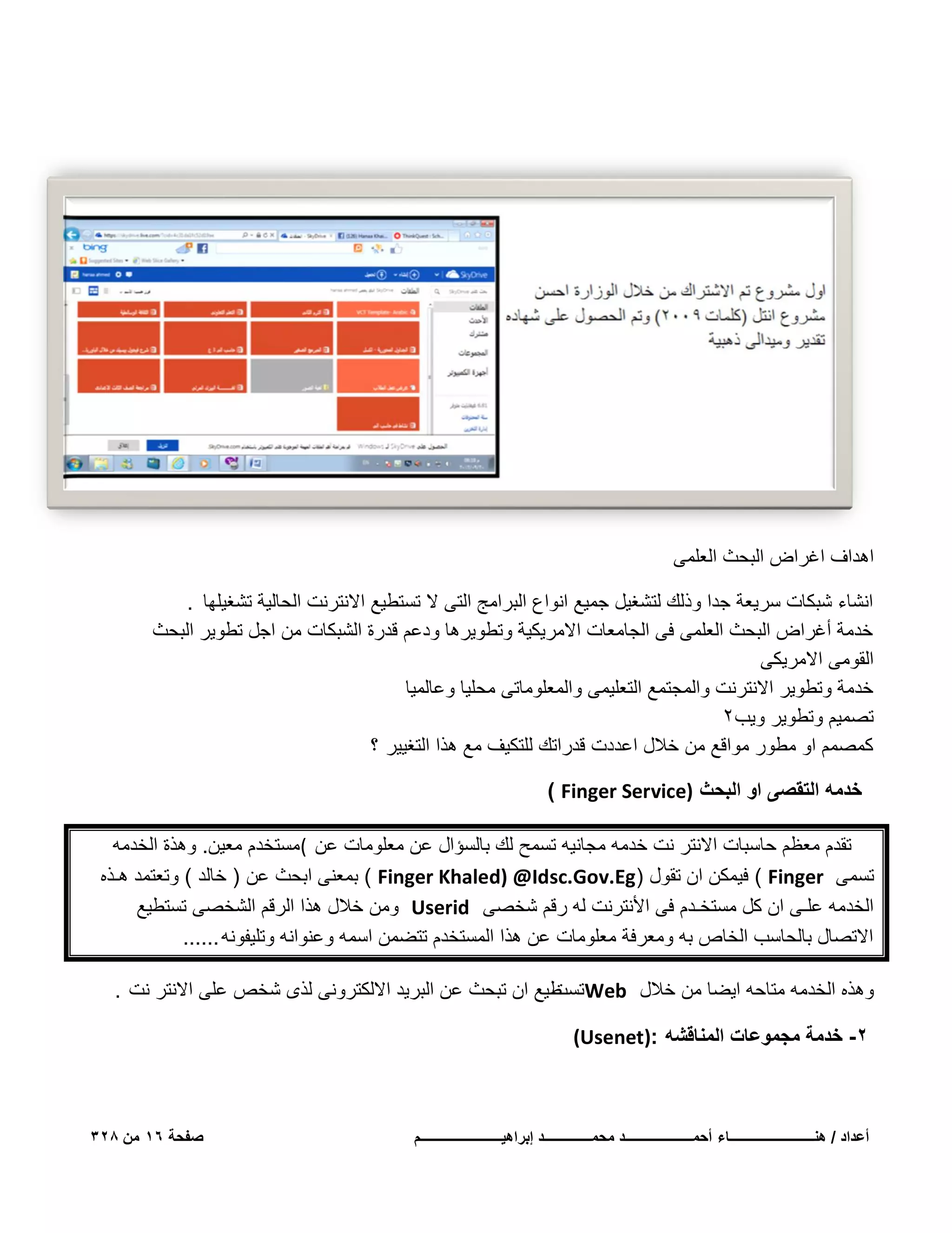 ‫اهداؾ اؼراض البحث العلمى‬
‫انشاء شبكات سرٌعة جدا وذلك لتشؽٌل جمٌع انواع البرامج التى ال تستطٌع االنترنت الحالٌة تشؽٌلها .‬
‫خدمة أؼراض البحث العلمى فى الجامعات االمرٌكٌة وتطوٌرها ودعم قدرة الشبكات من اجل تطوٌر البحث‬
‫القومى االمرٌكى‬
‫خدمة وتطوٌر االنترنت والمجتمع التعلٌمى والمعلوماتى محلٌا وعالمٌا‬
‫تصمٌم وتطوٌر وٌب2‬
‫كمصمم او مطور مواقع من خالل اعددت قدراتك للتكٌؾ مع هذا التؽٌٌر ؟‬
‫خدمه التقصى او البحث )‪) Finger Service‬‬
‫تقدم معظم حاسبات االنتر نت خدمه مجانٌه تسمح لك بالسإال عن معلومات عن (مستخدم معٌن. وهذة الخدمه‬
‫تسمى ‪ ( Finger‬فٌمكن ان تقول )‪ ( Finger Khaled) @Idsc.Gov.Eg‬بمعنى ابحث عن ) خالد ( وتعتمد هـذه‬
‫الخدمه علـى ان كل مستخـدم فى األنترنت له رقم شخصى ‪ Userid‬ومن خالل هذا الرقم الشخصى تستطٌع‬
‫االتصال بالحاسب الخاص به ومعرفة معلومات عن هذا المستخدم تتضمن اسمه وعنوانه وتلٌفونه ......‬
‫وهذه الخدمه متاحه اٌضا من خالل ‪ Web‬طٌع ان تبحث عن البرٌد االلكترونى لذى شخص على االنتر نت .‬
‫تست‬
‫2- خدمة مجموعات المناقشه :)‪(Usenet‬‬

‫أعداد / هنـــــــــــــــــــــــــاء أحمــــــــــــــــــــد محمــــــــــــــد إبراهٌــــــــــــــــــــــــم‬

‫صفحة 61 من 823‬

 