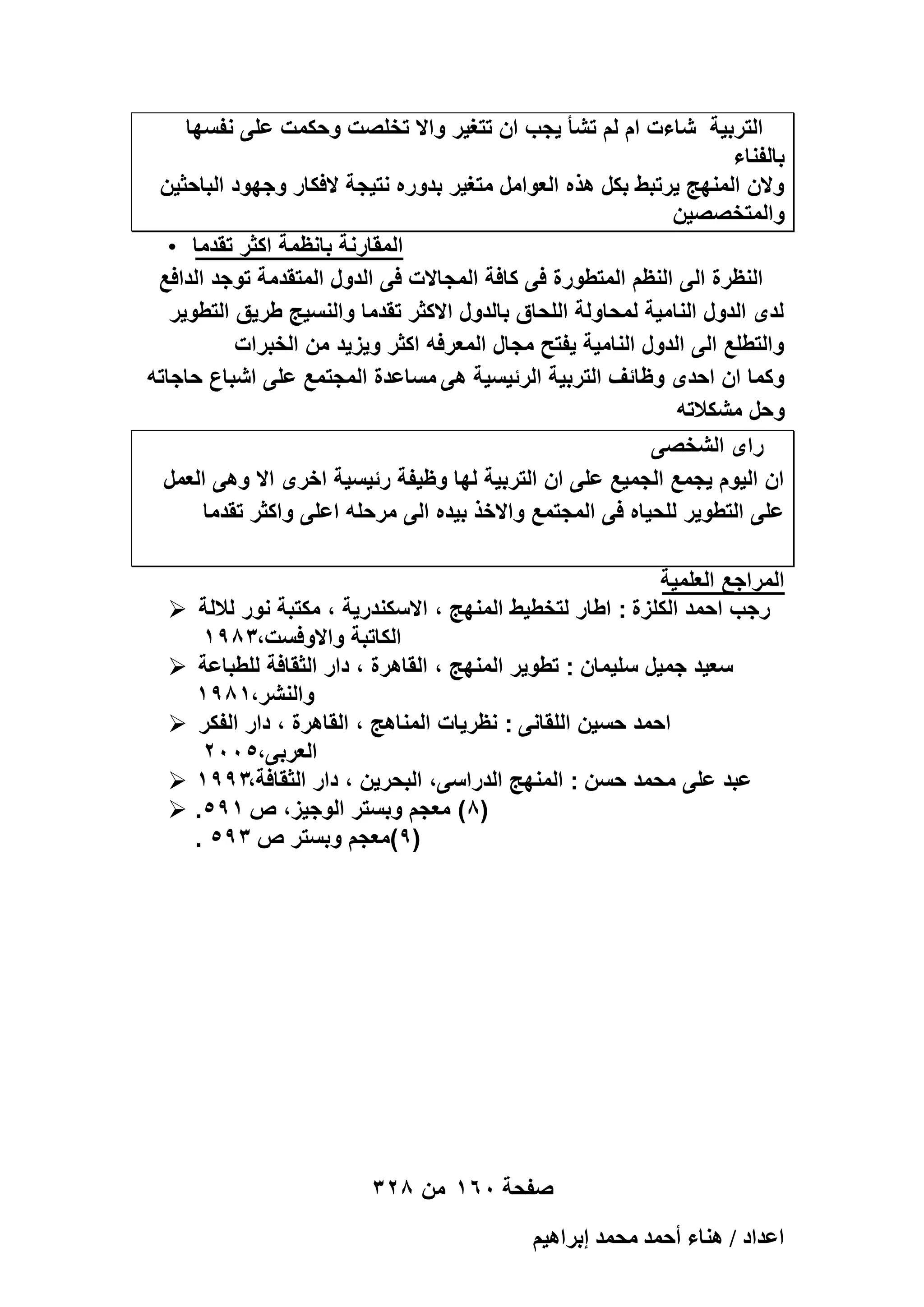 ‫التربٌة شاءت ام لم تشأ ٌجب ان تتؽٌر واال تخلصت وحكمت على نفسها‬
‫بالفناء‬
‫والن المنهج ٌرتبط بكل هذه العوامل متؽٌر بدوره نتٌجة الفكار وجهود الباحثٌن‬
‫والمتخصصٌن‬
‫المقارنة بانظمة اكثر تقدما •‬
‫النظرة الى النظم المتطورة فى كافة المجاالت فى الدول المتقدمة توجد الدافع‬
‫لدى الدول النامٌة لمحاولة اللحاق بالدول االكثر تقدما والنسٌج طرٌق التطوٌر‬
‫والتطلع الى الدول النامٌة ٌفتح مجال المعرفه اكثر وٌزٌد من الخبرات‬
‫وكما ان احدى وظائؾ التربٌة الرئٌسٌة هى مساعدة المجتمع على اشباع حاجاته‬
‫وحل مشكالته‬
‫راى الشخصى‬
‫ان الٌوم ٌجمع الجمٌع على ان التربٌة لها وظٌفة رئٌسٌة اخرى اال وهى العمل‬
‫على التطوٌر للحٌاه فى المجتمع واالخذ بٌده الى مرحله اعلى واكثر تقدما‬
‫المراجع العلمٌة‬
‫رجب احمد الكلزة : اطار لتخطٌط المنهج ، االسكندرٌة ، مكتبة نور لاللة ‪‬‬
‫الكاتبة واالوفست،3891‬
‫سعٌد جمٌل سلٌمان : تطوٌر المنهج ، القاهرة ، دار الثقافة للطباعة ‪‬‬
‫والنشر،1891‬
‫احمد حسٌن اللقانى : نظرٌات المناهج ، القاهرة ، دار الفكر ‪‬‬
‫العربى،5002‬
‫عبد على محمد حسن : المنهج الدراسى، البحرٌن ، دار الثقافة،3991 ‪‬‬
‫(8) معجم وبستر الوجٌز، ص 195. ‪‬‬
‫(9)معجم وبستر ص 395 .‬

‫صفحة 061 من 823‬
‫حػيحى / ٛ٘خء أكٔي ٓلٔي ارَحٛ٤ْ‬

 
