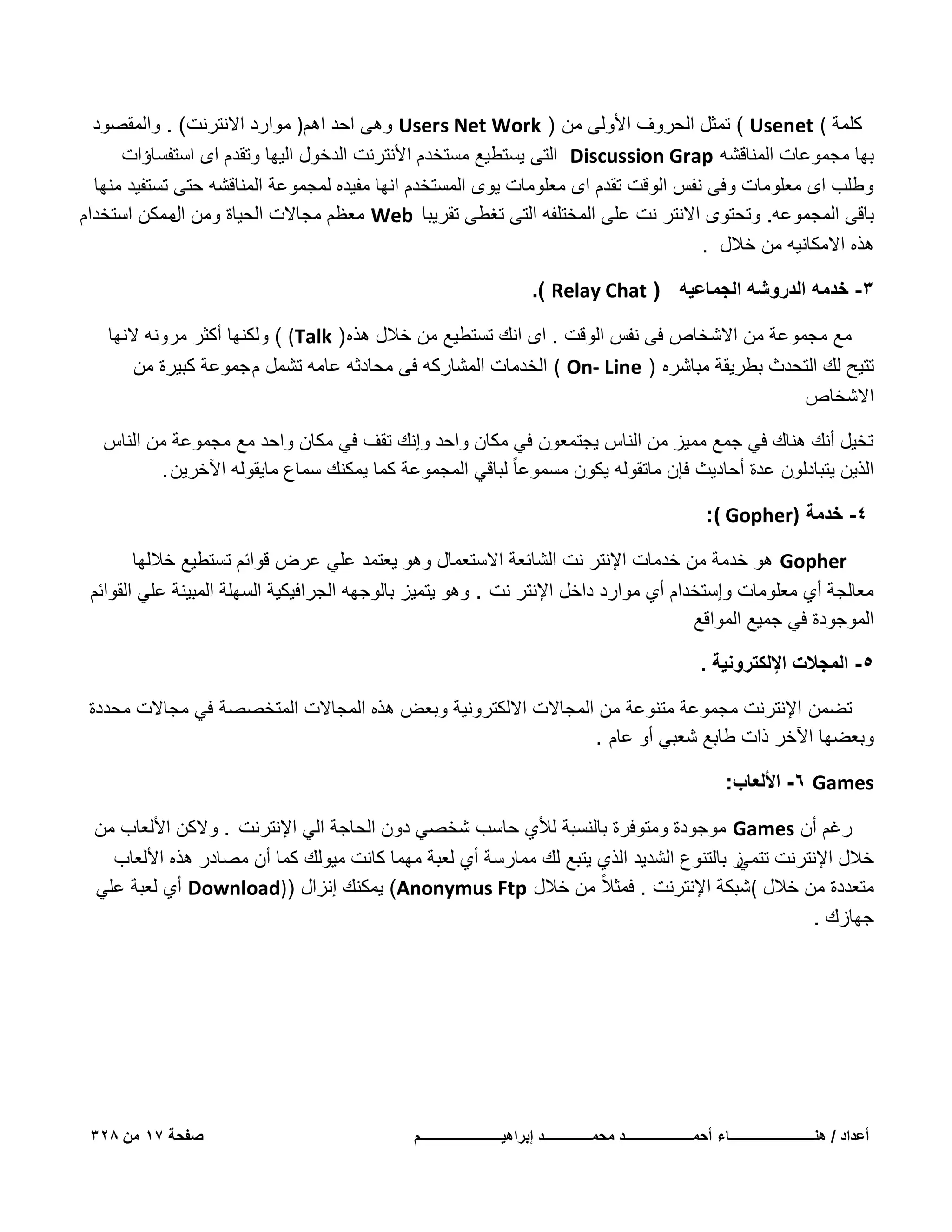 ‫كلمة ( ‪ ( Usenet‬تمثل الحروؾ األولى من ) ‪ Users Net Work‬وهى احد اهم) موارد االنترنت( . والمقصود‬
‫بها مجموعات المناقشه ‪ Discussion Grap‬التى ٌستطٌع مستخدم األنترنت الدخول الٌها وتقدم اى استفساإات‬
‫وطلب اى معلومات وفى نفس الوقت تقدم اى معلومات ٌوى المستخدم انها مفٌده لمجموعة المناقشه حتى تستفٌد منها‬
‫باقى المجموعه. وتحتوى االنتر نت على المختلفه التى تؽطى تقرٌبا ‪ Web‬معظم مجاالت الحٌاة ومن ممكن استخدام‬
‫ال‬
‫هذه االمكانٌه من خالل .‬
‫3- خدمه الدروشه الجماعٌه ( ‪.) Relay Chat‬‬
‫مع مجموعة من االشخاص فى نفس الوقت . اى انك تستطٌع من خالل هذه ) ‪ ( (Talk‬ولكنها أكثر مرونه النها‬
‫تتٌح لك التحدث بطرٌقة مباشره ) ‪ ( On- Line‬الخدمات المشاركه فى محادثه عامه تشمل م جموعة كبٌرة من‬
‫االشخاص‬
‫تخٌل أنك هناك فً جمع ممٌز من الناس ٌجتمعون فً مكان واحد وإنك تقؾ فً مكان واحد مع مجموعة من الناس‬
‫الذٌن ٌتبادلون عدة أحادٌث فإن ماتقوله ٌكون مسموعا ً لباقً المجموعة كما ٌمكنك سماع ماٌقوله اآلخرٌن .‬
‫4- خدمة )‪:( Gopher‬‬
‫‪ Gopher‬هو خدمة من خدمات اإلنتر نت الشابعة االستعمال وهو ٌعتمد علً عرض قوابم تستطٌع خاللها‬
‫معالجة أي معلومات وإستخدام أي موارد داخل اإلنتر نت . وهو ٌتمٌز بالوجهه الجرافٌكٌة السهلة المبٌنة علً القوابم‬
‫الموجودة فً جمٌع المواقع‬
‫5- المجالت اإللكترونٌة .‬
‫تضمن اإلنترنت مجموعة متنوعة من المجاالت االلكترونٌة وبعض هذه المجاالت المتخصصة فً مجاالت محددة‬
‫وبعضها اآلخر ذات طابع شعبً أو عام .‬
‫‪ -6 Games‬األلعاب:‬
‫رؼم أن ‪ Games‬موجودة ومتوفرة بالنسبة لألي حاسب شخصً دون الحاجة الً اإلنترنت . والكن األلعاب من‬
‫خالل اإلنترنت ز بالتنوع الشدٌد الذي ٌتبع لك ممارسة أي لعبة مهما كانت مٌولك كما أن مصادر هذه األلعاب‬
‫تتمً‬
‫متعددة من خالل (شبكة اإلنترنت . فمثالً من خالل ‪ٌ (Anonymus Ftp‬مكنك إنزال ))‪ Download‬أي لعبة علً‬
‫جهازك .‬

‫أعداد / هنـــــــــــــــــــــــــاء أحمــــــــــــــــــــد محمــــــــــــــد إبراهٌــــــــــــــــــــــــم‬

‫صفحة 71 من 823‬

 