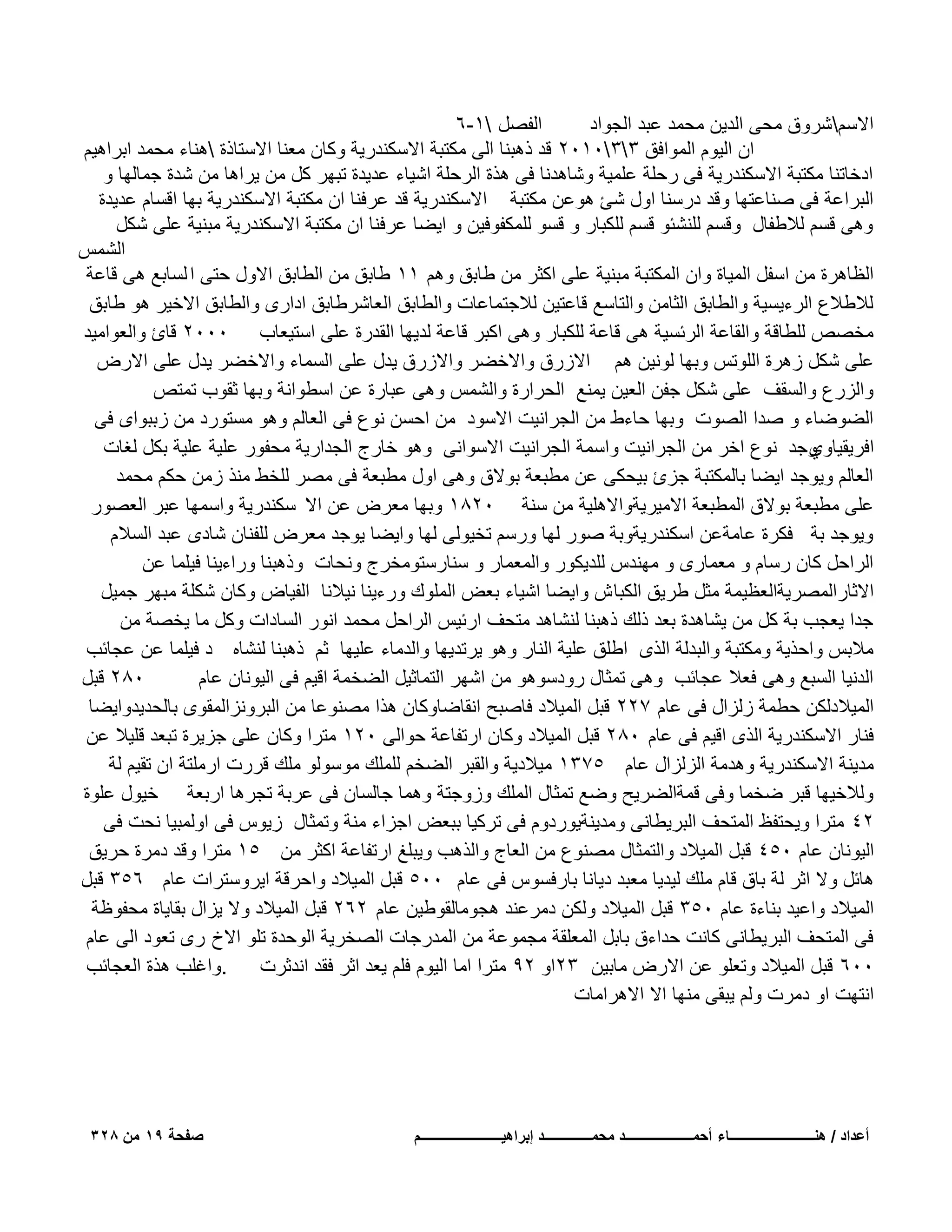 ‫الفصل 1-6‬
‫االسمشروق محى الدٌن محمد عبد الجواد‬
‫ان الٌوم الموافق 330102 قد ذهبنا الى مكتبة االسكندرٌة وكان معنا االستاذة هناء محمد ابراهٌم‬
‫ادخاتنا مكتبة االسكندرٌة فى رحلة علمٌة وشاهدنا فى هذة الرحلة اشٌاء عدٌدة تبهر كل من ٌراها من شدة جمالها و‬
‫البراعة فى صناعتها وقد درسنا اول شا هوعن مكتبة االسكندرٌة قد عرفنا ان مكتبة االسكندرٌة بها اقسام عدٌدة‬
‫وهى قسم لالطفال وقسم للنشبو قسم للكبار و قسو للمكفوفٌن و اٌضا عرفنا ان مكتبة االسكندرٌة مبنٌة على شكل‬
‫الشمس‬
‫الظاهرة من اسفل المٌاة وان المكتبة مبنٌة على اكثر من طابق وهم 11 طابق من الطابق االول حتى ا لسابع هى قاعة‬
‫لالطالع الرءٌسٌة والطابق الثامن والتاسع قاعتٌن لالجتماعات والطابق العاشرطابق ادارى والطابق االخٌر هو طابق‬
‫مخصص للطاقة والقاعة الربسٌة هى قاعة للكبار وهى اكبر قاعة لدٌها القدرة على استٌعاب 0002 قائ والعوامٌد‬
‫على شكل زهرة اللوتس وبها لونٌن هم االزرق واالخضر واالزرق ٌدل على السماء واالخضر ٌدل على االرض‬
‫والزرع والسقؾ على شكل جفن العٌن ٌمنع الحرارة والشمس وهى عبارة عن اسطوانة وبها ثقوب تمتص‬
‫الضوضاء و صدا الصوت وبها حاءط من الجرانٌت االسود من احسن نوع فى العالم وهو مستورد من زببواى فى‬
‫وجد نوع اخر من الجرانٌت واسمة الجرانٌت االسوانى وهو خارج الجدارٌة محفور علٌة علٌة بكل لؽات‬
‫افرٌقٌاوي‬
‫العالم وٌوجد اٌضا بالمكتبة جزئ بٌحكى عن مطبعة بوالق وهى اول مطبعة فى مصر للخط منذ زمن حكم محمد‬
‫على مطبعة بوالق المطبعة االمٌرٌةواالهلٌة من سنة 0281 وبها معرض عن اال سكندرٌة واسمها عبر العصور‬
‫وٌوجد بة فكرة عامةعن اسكندرٌةوبة صور لها ورسم تخٌولى لها واٌضا ٌوجد معرض للفنان شادى عبد السالم‬
‫الراحل كان رسام و معمارى و مهندس للدٌكور والمعمار و سنارستومخرج ونحات وذهبنا وراءٌنا فٌلما عن‬
‫االثارالمصرٌةالعظٌمة مثل طرٌق الكبا ش واٌضا اشٌاء بعض الملوك ورءٌنا نٌالنا الفٌاض وكان شكلة مبهر جمٌل‬
‫جدا ٌعجب بة كل من ٌشاهدة بعد ذلك ذهبنا لنشاهد متحؾ اربٌس الراحل محمد انور السادات وكل ما ٌخصة من‬
‫مالبس واحذٌة ومكتبة والبدلة الذى اطلق علٌة النار وهو ٌرتدٌها والدماء علٌها ثم ذهبنا لنشاه د فٌلما عن عجابب‬
‫082 قبل‬
‫الدنٌا السبع وهى فعال عجابب وهى تمثال رودسوهو من اشهر التماثٌل الضخمة اقٌم فى الٌونان عام‬
‫المٌالدلكن حطمة زلزال فى عام 722 قبل المٌالد فاصبح انقاضاوكان هذا مصنوعا من البرونزالمقوى بالحدٌدواٌضا‬
‫فنار االسكندرٌة الذى اقٌم فى عام 082 قبل المٌالد وكان ارتفاعة حوالى 021 مترا وكان على جزٌرة تبعد قلٌال عن‬
‫مدٌنة االسكندرٌة وهدمة الزلزال عام 5731 مٌالدٌة والقبر الضخم للملك موسولو ملك قررت ارملتة ان تقٌم لة‬
‫ولالخٌها قبر ضخما وفى قمةالضرٌح وضع تمثال الملك وزوجتة وهما جالسان فى عربة تجرها اربعة خٌول علوة‬
‫24 مترا وٌحتفظ المتحؾ البرٌطانى ومدٌنةٌوردوم فى تركٌا ببعض اجزاء منة وتمثال زٌوس فى اولمبٌا نحت فى‬
‫الٌونان عام 054 قبل المٌالد والتمثال مصنوع من العاج والذهب وٌبلػ ارتفاعة اكثر من 51 مترا وقد دمرة حرٌق‬
‫هابل وال اثر لة باق قام ملك لٌدٌا معبد دٌانا بارفسوس فى عام 005 قبل المٌالد واحرقة اٌروسترات عام 653 قبل‬
‫المٌالد واعٌد بناءة عام 053 قبل المٌالد ولكن دمرعند هجومالقوطٌن عام 262 قبل المٌالد وال ٌزال بقاٌاة محفوظة‬
‫فى المتحؾ البرٌطانى كانت حداءق بابل المعلقة مجموعة من المدرجات الصخرٌة الوحدة تلو االخ رى تعود الى عام‬
‫.واؼلب هذة العجابب‬
‫006 قبل المٌالد وتعلو عن االرض مابٌن 32او 29 مترا اما الٌوم فلم ٌعد اثر فقد اندثرت‬
‫انتهت او دمرت ولم ٌبقى منها اال االهرامات‬

‫أعداد / هنـــــــــــــــــــــــــاء أحمــــــــــــــــــــد محمــــــــــــــد إبراهٌــــــــــــــــــــــــم‬

‫صفحة 91 من 823‬

 