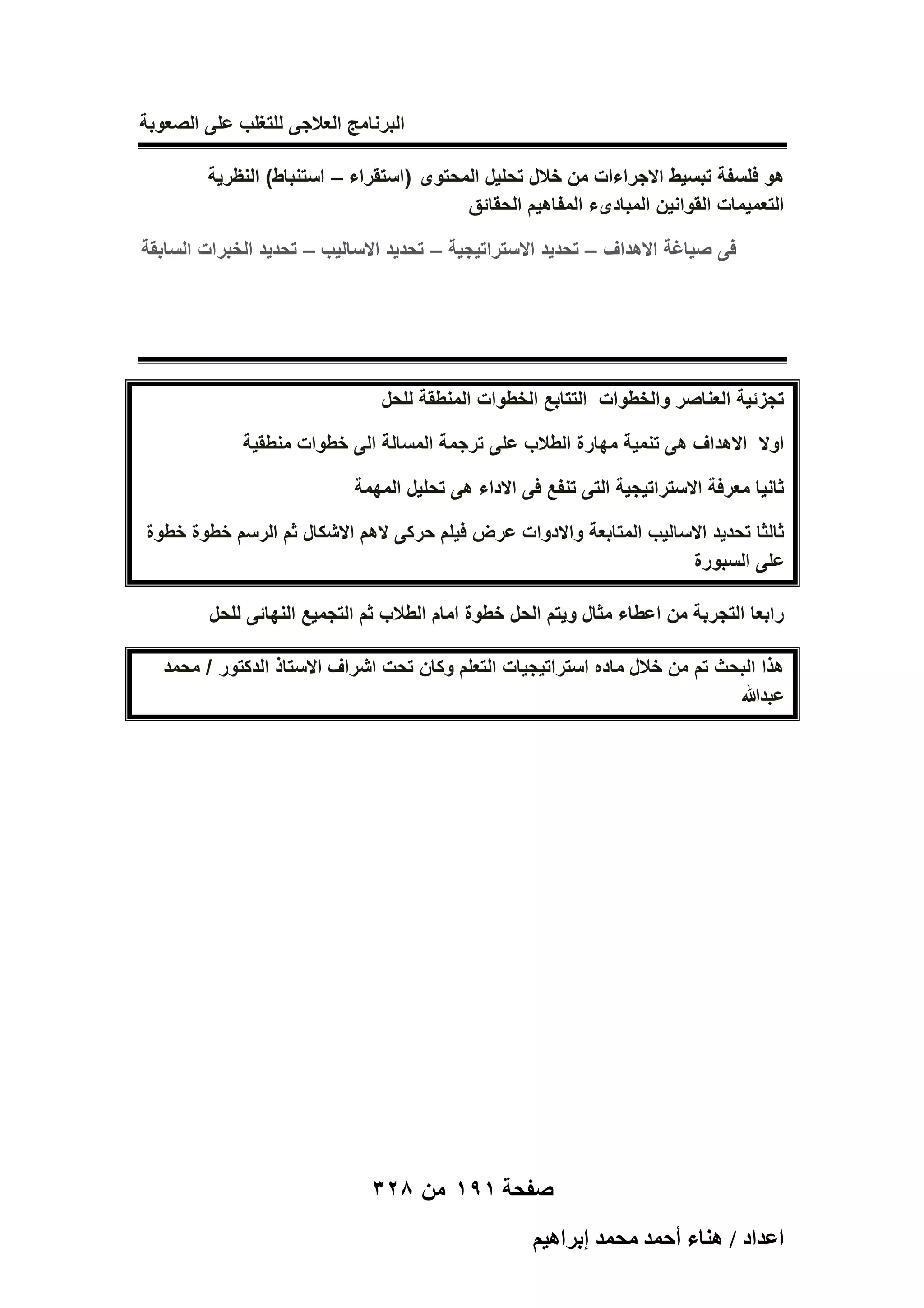 ‫البرنامج العالجى للتؽلب على الصعوبة‬
‫هو فلسفة تبسٌط االجراءات من خالل تحلٌل المحتوى (استقراء – استنباط) النظرٌة‬
‫التعمٌمات القوانٌن المبادىء المفاهٌم الحقائق‬
‫فى صٌاؼة االهداؾ – تحدٌد االستراتٌجٌة – تحدٌد االسالٌب – تحدٌد الخبرات السابقة‬

‫تجزئٌة العناصر والخطوات التتابع الخطوات المنطقة للحل‬
‫اوال االهداؾ هى تنمٌة مهارة الطالب على ترجمة المسالة الى خطوات منطقٌة‬
‫ثانٌا معرفة االستراتٌجٌة التى تنفع فى االداء هى تحلٌل المهمة‬
‫ثالثا تحدٌد االسالٌب المتابعة واالدوات عرض فٌلم حركى الهم االشكال ثم الرسم خطوة خطوة‬
‫على السبورة‬
‫رابعا التجربة من اعطاء مثال وٌتم الحل خطوة امام الطالب ثم التجمٌع النهائى للحل‬
‫هذا البحث تم من خالل ماده استراتٌجٌات التعلم وكان تحت اشراؾ االستاذ الدكتور / محمد‬
‫عبدهللا‬

‫صفحة 191 من 823‬
‫حػيحى / ٛ٘خء أكٔي ٓلٔي ارَحٛ٤ْ‬

 