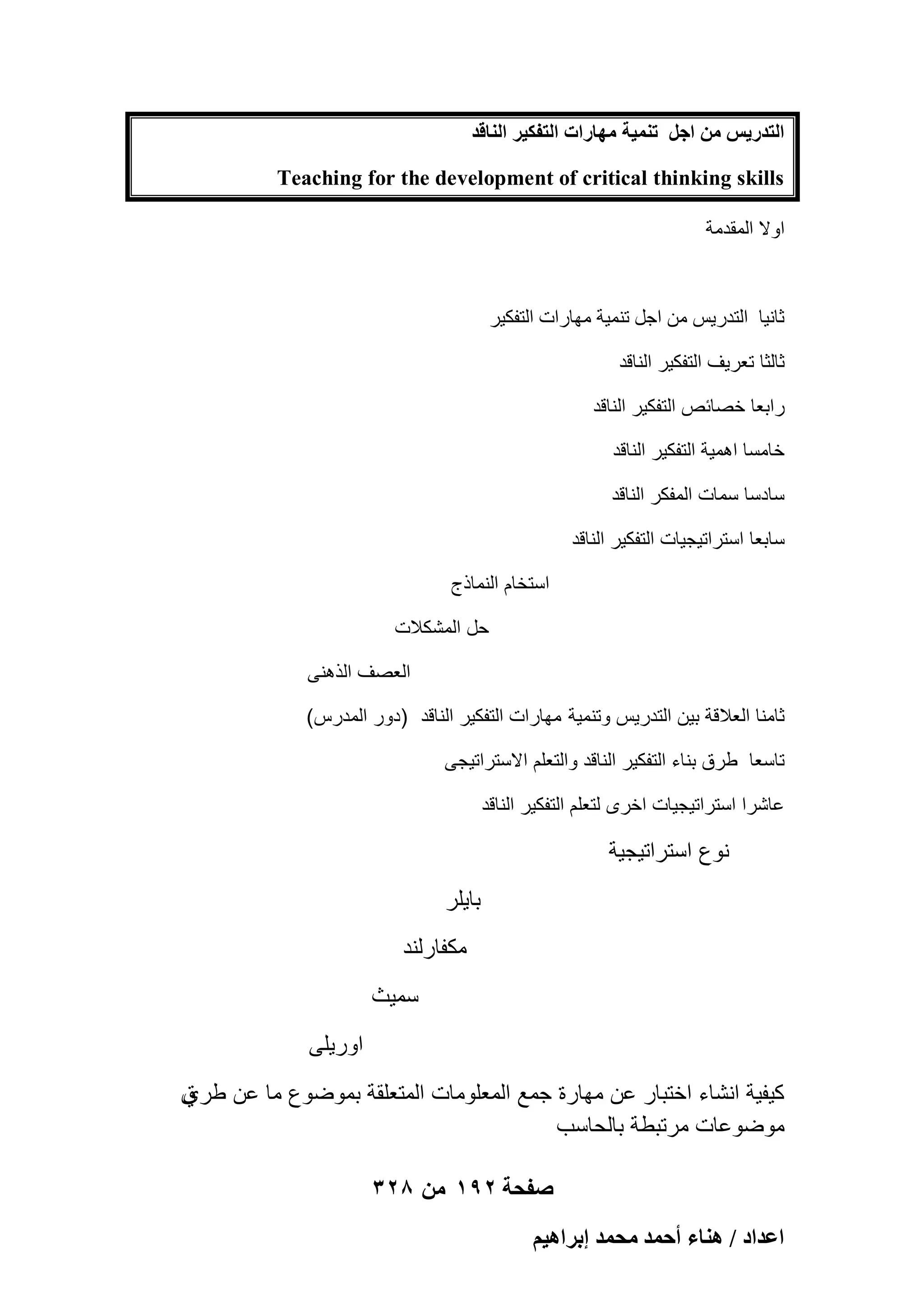 ‫حُظيٍ٣ْ ٖٓ حؿَ ط٘ٔ٤ش ٜٓخٍحص حُظلٌ٤َ حُ٘خهي‬
‫‪Teaching for the development of critical thinking skills‬‬
‫اٝال أُولٓخ‬

‫صبٗ٤ب اُزله٣ٌ ٖٓ اعَ ر٘ٔ٤خ ٜٓبهاد اُزلٌ٤و‬
‫ثالثا تعرٌؾ التفكٌر الناقد‬
‫رابعا خصابص التفكٌر الناقد‬
‫خامسا اهمٌة التفكٌر الناقد‬
‫سادسا سمات المفكر الناقد‬
‫سابعا استراتٌجٌات التفكٌر الناقد‬
‫استخام النماذج‬
‫حل المشكالت‬
‫العصؾ الذهنى‬
‫ثامنا العالقة بٌن التدرٌس وتنمٌة مهارات التفكٌر الناقد )دور المدرس(‬
‫تاسعا طرق بناء التفكٌر الناقد والتعلم االستراتٌجى‬
‫عاشرا استراتٌجٌات اخرى لتعلم التفكٌر الناقد‬

‫نوع استراتٌجٌة‬
‫باٌلر‬
‫مكفارلند‬
‫سمٌث‬
‫اورٌلى‬
‫ق‬
‫كٌفٌة انشاء اختبار عن مهارة جمع المعلومات المتعلقة بموضوع ما عن طري‬
‫موضوعات مرتبطة بالحاسب‬
‫صفحة 291 من 823‬
‫حػيحى / ٛ٘خء أكٔي ٓلٔي ارَحٛ٤ْ‬

 