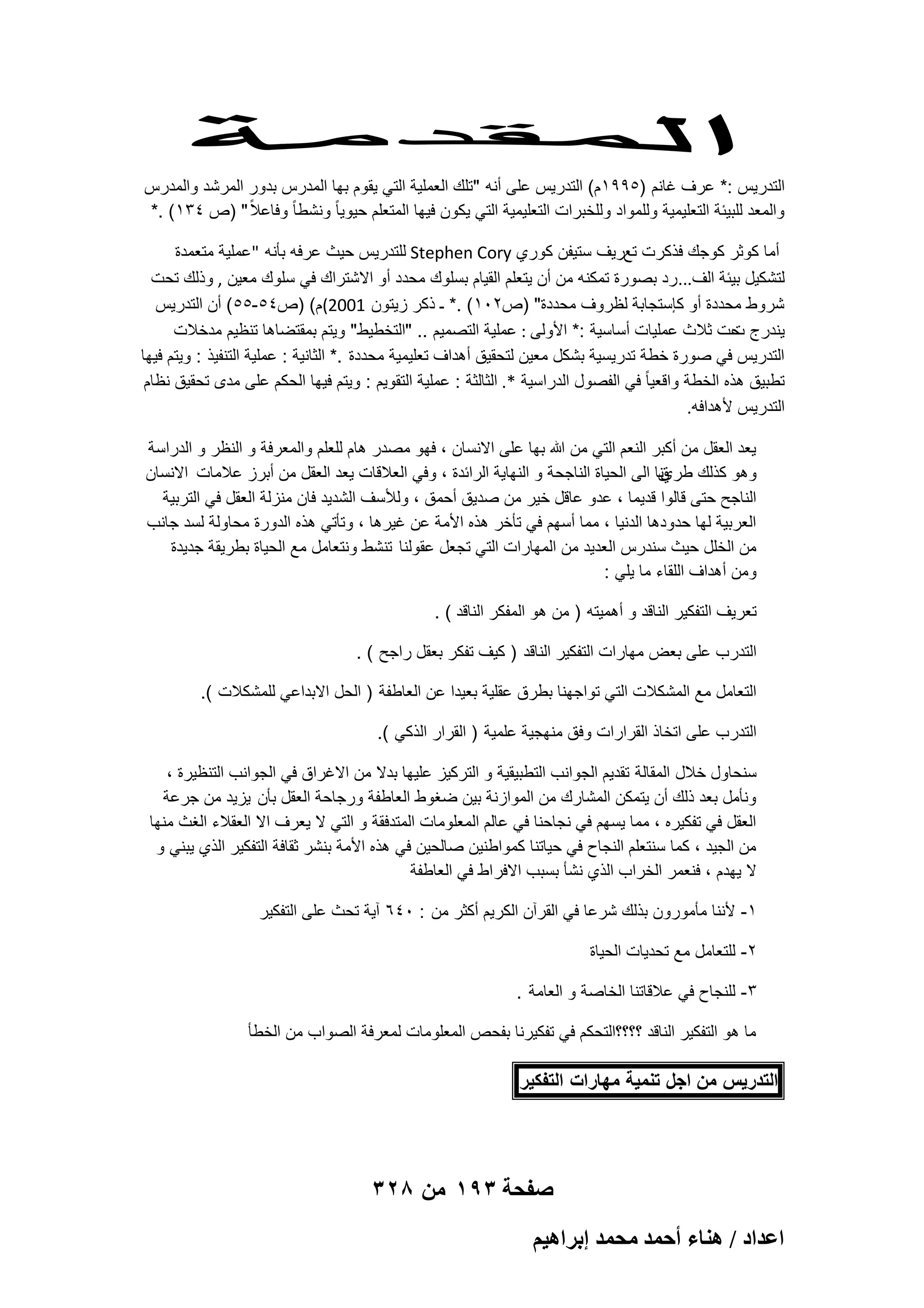 ‫التدرٌس :* عرؾ ؼانم )5991م( التدرٌس على أنه "تلك العملٌة التً ٌقوم بها المدرس بدور المرشد والمدرس‬
‫والمعد للبٌبة التعلٌمٌة وللمواد وللخبرات التعلٌمٌة التً ٌكون فٌها المتعلم حٌوٌا ً ونشطا ً وفاعالً " )ص 431( .*‬
‫أما كوثر كوجك فذكرت تعرٌؾ ستٌفن كوري ‪ Stephen Cory‬للتدرٌس حٌث عرفه بؤنه "عملٌة متعمدة‬
‫لتشكٌل بٌبة الؾ... رد بصورة تمكنه من أن ٌتعلم القٌام بسلوك محدد أو االشتراك فً سلوك معٌن , وذلك تحت‬
‫شروط محددة أو كإستجابة لظروؾ محددة" )ص201( .* ـ ذكر زٌتون 1002(م( )ص45-55( أن التدرٌس‬
‫ٌندرج حت ثالث عملٌات أساسٌة :* األولى : عملٌة التصمٌم .. "التخطٌط" وٌتم بمقتضاها تنظٌم مدخالت‬
‫ت‬
‫التدرٌس فً صورة خطة تدرٌسٌة بشكل معٌن لتحقٌق أهداؾ تعلٌمٌة محددة .* الثانٌة : عملٌة التنفٌذ : وٌتم فٌها‬
‫تطبٌق هذه الخطة واقعٌا ً فً الفصول الدراسٌة *. الثالثة : عملٌة التقوٌم : وٌتم فٌها الحكم على مدى تحقٌق نظام‬
‫التدرٌس ألهدافه.‬
‫ٌعد العقل من أكبر النعم التً من هللا بها على االنسان ، فهو مصدر هام للعلم والمعرفة و النظر و الدراسة‬
‫وهو كذلك طرينا الى الحٌاة الناجحة و النهاٌة الرابدة ، وفً العالقات ٌعد العقل من أبرز عالمات االنسان‬
‫ق‬
‫الناجح حتى قالوا قدٌما ، عدو عاقل خٌر من صدٌق أحمق ، ولألسؾ الشدٌد فان منزلة العقل فً التربٌة‬
‫العربٌة لها حدودها الدنٌا ، مما أسهم فً تؤخر هذه األمة عن ؼٌرها ، وتؤتً هذه الدورة محاولة لسد جانب‬
‫من الخلل حٌث سندرس العدٌد من المهارات التً تجعل عقولنا تنشط ونتعامل مع الحٌاة بطرٌقة جدٌدة‬
‫ومن أهداؾ اللقاء ما ٌلً :‬
‫تعرٌؾ التفكٌر الناقد و أهمٌته ) من هو المفكر الناقد ( .‬
‫التدرب على بعض مهارات التفكٌر الناقد ) كٌؾ تفكر بعقل راجح ( .‬
‫التعامل مع المشكالت التً تواجهنا بطرق عقلٌة بعٌدا عن العاطفة ) الحل االبداعً للمشكالت (.‬
‫التدرب على اتخاذ القرارات وفق منهجٌة علمٌة ) القرار الذكً (.‬
‫سنحاول خالل المقالة تقدٌم الجوانب التطبٌقٌة و التركٌز علٌها بدال من االؼراق فً الجوانب التنظٌرة ،‬
‫ونؤمل بعد ذلك أن ٌتمكن المشارك من الموازنة بٌن ضؽوط العاطفة ورجاحة العقل بؤن ٌزٌد من جرعة‬
‫العقل فً تفكٌره ، مما ٌسهم فً نجاحنا فً عالم المعلومات المتدفقة و التً ال ٌعرؾ اال العقالء الؽث منها‬
‫من الجٌد ، كما سنتعلم النجاح فً حٌاتنا كمواطنٌن صالحٌن فً هذه األمة بنشر ثقافة التفكٌر الذي ٌبنً و‬
‫ال ٌهدم ، فنعمر الخراب الذي نشؤ بسبب االفر اط فً العاطفة‬
‫1- ألننا مؤمورون بذلك شرعا فً القرآن الكرٌم أكثر من : 046 آٌة تحث على التفكٌر‬
‫2- للتعامل مع تحدٌات الحٌاة‬
‫3- للنجاح فً عالقاتنا الخاصة و العامة .‬
‫ما هو التفكٌر الناقد ؟؟؟؟التحكم فً تفكٌرنا بفحص المعلومات لمعرفة الصواب من الخطؤ‬

‫التدرٌس من اجل تنمٌة مهارات التفكٌر‬

‫صفحة 391 من 823‬
‫حػيحى / ٛ٘خء أكٔي ٓلٔي ارَحٛ٤ْ‬

 
