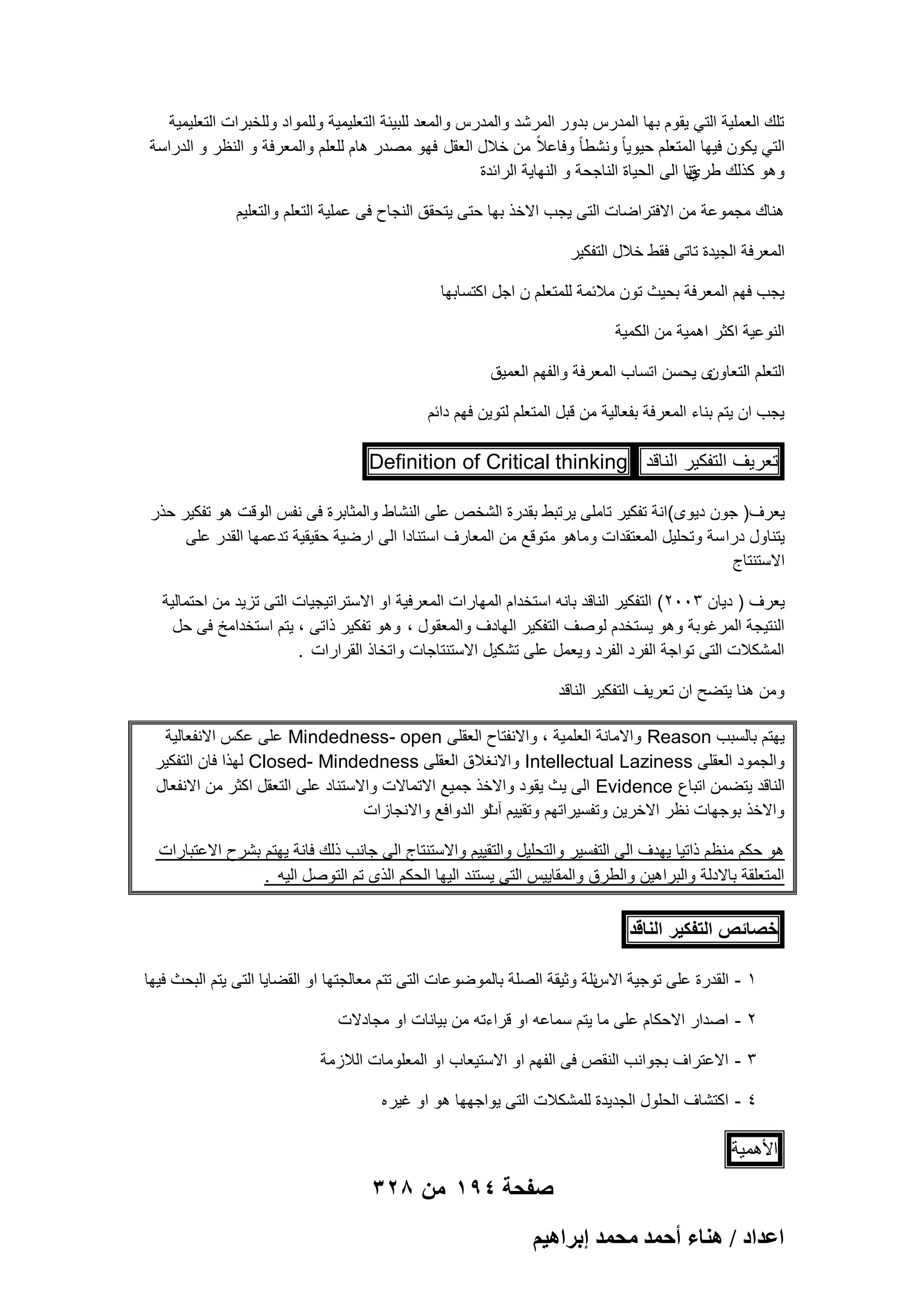 ‫تلك العملٌة التً ٌقوم بها المدرس بدور المرشد والمدرس والمعد للبٌبة التعلٌمٌة وللمواد وللخبرات التعلٌمٌة‬
‫التً ٌكون فٌها المتعلم حٌوٌا ً ونشطا ً وفاعالً من خالل العقل فهو مصدر هام للعلم والمعرفة و النظر و الدراسة‬
‫وهو كذلك طرينا الى الحٌاة الناجحة و النهاٌة الرابدة‬
‫ق‬
‫هناك مجموعة من االفتراضات التى ٌجب االخذ بها حتى ٌتحقق النجاح فى عملٌة التعلم والتعلٌم‬
‫المعرفة الجٌدة تاتى فقط خالل التفكٌر‬
‫ٌجب فهم المعرفة بحٌث تون مالبمة للمتعلم ن اجل اكتسابها‬
‫النوعٌة اكثر اهمٌة من الكمٌة‬
‫ى ٌحسن اتساب المعرفة والفهم العمٌق‬
‫التعلم التعاون‬
‫ٌجب ان ٌتم بناء المعرفة بفعالٌة من قبل المتعلم لتوٌن فهم دابم‬

‫تعرٌؾ التفكٌر الناقد ‪Definition of Critical thinking‬‬
‫ٌعرؾ) جون دٌوى(انة تفكٌر تاملى ٌرتبط بقدرة الشخص على النشاط والمثابرة فى نفس الوقت هو تفكٌر حذر‬
‫ٌتناول درا سة وتحلٌل المعتقدات وماهو متوقع من المعارؾ استنادا الى ارضٌة حقٌقٌة تدعمها القدر على‬
‫االستنتاج‬
‫ٌعرؾ ) دٌان 3002( التفكٌر الناقد بانه استخدام المهارات المعرفٌة او االستراتٌجٌات التى تزٌد من احتمالٌة‬
‫النتٌجة المرؼوبة وهو ٌستخدم لوصؾ التفكٌر الهادؾ والمعقول ، وهو تفكٌر ذاتى ، ٌتم استخدامخ فى حل‬
‫المشكالت التى تواجة الفرد الفرد وٌعمل على تشكٌل االستنتاجات واتخاذ القرارات .‬
‫ومن هنا ٌتضح ان تعرٌؾ التفكٌر الناقد‬
‫ٌهتم بالسبب ‪ Reason‬واالمانة العلمٌة ، واالنفتاح العقلى ‪ Mindedness- open‬على عكس االنفعالٌة‬
‫والجمود العقلى ‪ Intellectual Laziness‬واالنؽالق العقلى ‪ Closed- Mindedness‬لهذا فان التفكٌر‬
‫الناقد ٌتضمن اتباع ‪ Evidence‬الى ٌث ٌقود واالخذ جمٌع االتماالت واالستناد على التعقل اكثر من االنفعال‬
‫واالخذ بوجهات نظر االخرٌن وتفسٌراتهم وتقٌٌم ار الدوافع واالنجازات‬
‫آث‬
‫هو حكم منظم ذاتٌا ٌهدؾ الى التفسٌر والتحلٌل والتقٌٌم واالستنتاج الى جانب ذلك فانة ٌهتم بشرح االعتبارات‬
‫المتعلقة باالدلة والبراهٌن والطرق والمقاٌٌس التى ٌستند الٌها الحكم الذى تم التوصل الٌه .‬

‫خصائص التفكٌر الناقد‬
‫بلة وثٌقة الصلة بالموضوعات التى تتم معالجتها او القضاٌا التى ٌتم البحث فٌها‬
‫1 - القدرة على توجٌة االس‬
‫2 - اصدار االحكام على ما ٌتم سماعه او قراءته من بٌانات او مجادالت‬
‫3 - االعتراؾ بجوانب النقص فى الفهم او االستٌعاب او المعلومات الالزمة‬
‫4 - اكتشاؾ الحلول الجدٌدة للمشكالت التى ٌواجهها هو او ؼٌر ه‬

‫األهمٌة‬

‫صفحة 491 من 823‬
‫حػيحى / ٛ٘خء أكٔي ٓلٔي ارَحٛ٤ْ‬

 
