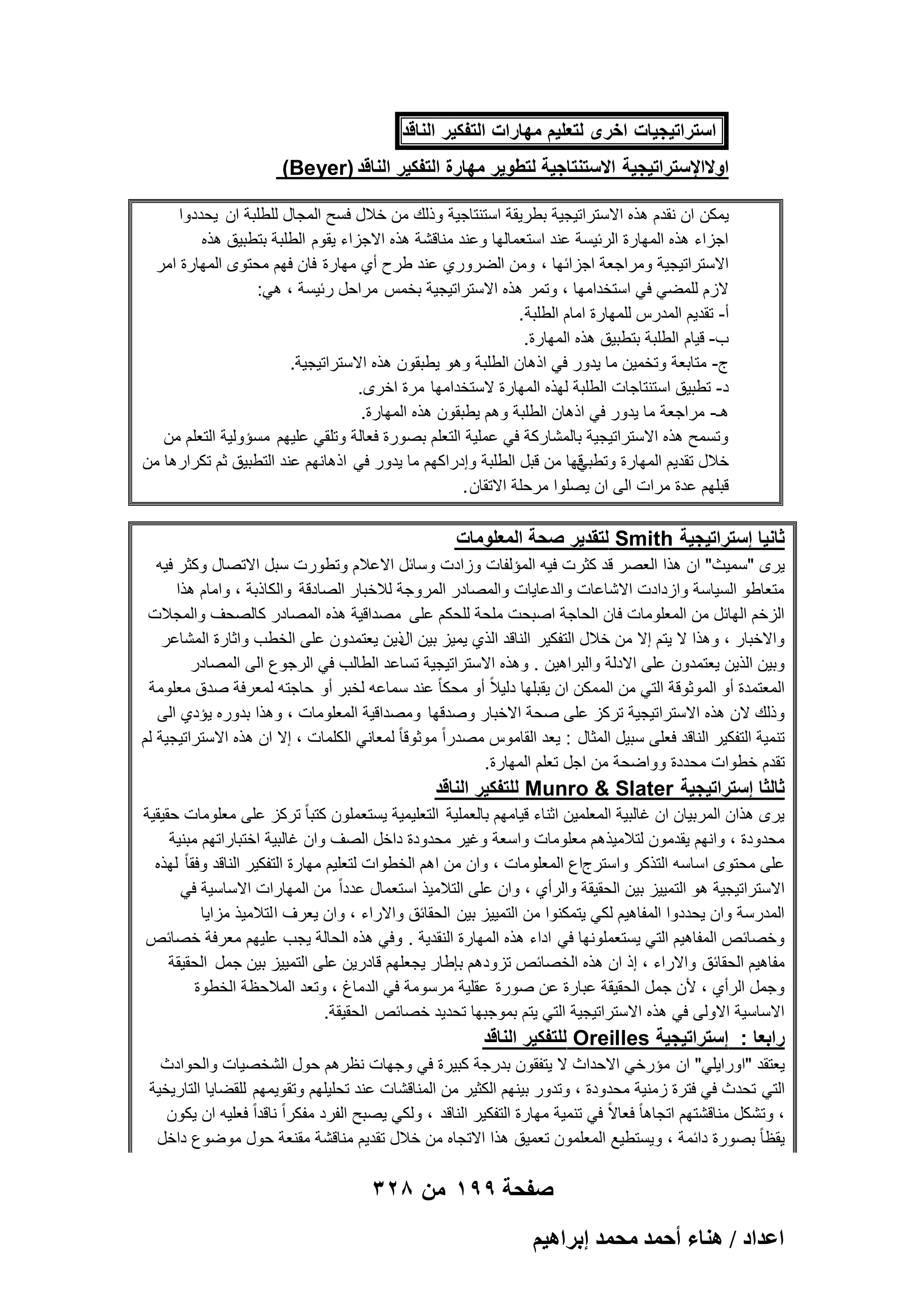 ‫استراتٌجٌات اخرى لتعلٌم مهارات التفكٌر الناقد‬
‫اوالاإلستراتٌجٌة االستنتاجٌة لتطوٌر مهارة التفكٌر الناقد )‪(Beyer‬‬
‫ٌمكن ان نقدم هذه االستراتٌجٌة بطرٌقة استنتاجٌة وذلك من خالل فسح المجال للطلبة ان ٌحددوا‬
‫اجزاء هذه المهارة الربٌسة عند استعمالها وعند مناقشة هذه االجزاء ٌقوم الطلبة بتطبٌق هذه‬
‫االستراتٌجٌة ومراجعة اجزابها ، ومن الضروري عند طرح أي مهارة فان فهم محتوى المهارة امر‬
‫الزم للمضً فً استخدامها ، وتمر هذه االستراتٌجٌة بخمس مراحل ربٌسة ، هً:‬
‫أ- تقدٌم المدرس للمهارة امام الطلبة .‬
‫ب- قٌام الطلبة بتطبٌق هذه المهارة.‬
‫ج- متابعة وتخمٌن ما ٌدور فً اذهان الطلبة وهو ٌطبقون هذه االستراتٌجٌة.‬
‫د- تطبٌق استنتاجات الطلبة لهذه المهارة الستخدامها مرة اخرى.‬
‫هـ- مراجعة ما ٌدور فً اذهان الطلبة وهم ٌطبقون هذه المهارة.‬
‫وتسمح هذه االستراتٌجٌة بالمشاركة فً عملٌة التعلم بصورة فعالة وتلقً علٌهم مسإولٌة التعلم من‬
‫قها من قبل الطلبة وإدراكهم ما ٌدور فً اذهانهم عند التطبٌق ثم تكرارها من‬
‫خالل تقدٌم المهارة وتطبً‬
‫قبلهم عدة مرات الى ان ٌصلوا مرحلة االتقان .‬

‫ثانٌا إستراتٌجٌة ‪ Smith‬لتقدٌر صحة المعلومات‬
‫ٌرى "سمٌث" ان هذا العصر قد كثرت فٌه المإلفات وزادت وسابل االعالم وتطورت سبل االتصال وكثر فٌه‬
‫متعاطو السٌاسة وازدادت االشاعات والدعاٌات والمصادر المروجة لالخبار الصادقة والكاذبة ، وامام هذا‬
‫الزخم الهابل من المعلومات فان الحاجة اصبحت ملحة للحكم على مصداقٌة هذه المصادر كالصحؾ والمجالت‬
‫واالخبار ، وهذا ال ٌتم إال من خالل التفكٌر الناقد الذي ٌمٌز بٌن ذٌن ٌعتمدون على الخطب واثارة المشاعر‬
‫ال‬
‫وبٌن الذٌن ٌعتمدون على االدلة والبراهٌن . وهذه االستراتٌجٌة تساعد الطالب فً الرجوع الى المصادر‬
‫المعتمدة أو الموثوقة التً من الممكن ان ٌقبلها دلٌالً أو محكا ً عند سماعه لخبر أو حاجته لمعرفة صدق معلومة‬
‫وذلك الن هذه االستراتٌجٌة تركز على صحة االخبار وصدقها ومصداقٌة المعلومات ، وهذا بدوره ٌإدي الى‬
‫تنمٌة التفكٌر الناقد فعلى سبٌل المثال : ٌعد القاموس مصدراً موثوقا ً لمعانً الكلمات ، إال ان هذه االستراتٌجٌة لم‬
‫تقدم خطوات محددة وواضحة من اجل تعلم المهارة.‬

‫ثالثا إستراتٌجٌة ‪ Munro & Slater‬للتفكٌر الناقد‬
‫ٌرى هذان المربٌان ان ؼالبٌة المعلمٌن اثناء قٌامهم بالعملٌة التعلٌمٌة ٌستعملون كتبا ً تركز على معلومات حقٌقٌة‬
‫محدودة ، وانهم ٌقدمون لتالمٌذهم معلومات واسعة وؼٌر محدودة داخل الصؾ وان ؼالبٌة اختباراتهم مبنٌة‬
‫على محتوى اساسه التذكر واسترجاع المعلومات ، وان من اهم الخطوات لتعلٌم مهارة التفكٌر الناقد وفقا ً لهذه‬
‫االستراتٌجٌة هو التمٌٌز بٌن الحقٌقة والرأي ، وان على التالمٌذ استعمال عدداً من المهارات االساسٌة فً‬
‫المدرسة وان ٌحددوا المفاهٌم لكً ٌتمكنوا من التمٌٌز بٌن الحقابق واالراء ، وان ٌعرؾ ا لتالمٌذ مزاٌا‬
‫وخصابص المفاهٌم التً ٌستعملونها فً اداء هذه المهارة النقدٌة . وفً هذه الحالة ٌجب علٌهم معرفة خصابص‬
‫مفاهٌم الحقابق واالراء ، إذ ان هذه الخصابص تزودهم بإطار ٌجعلهم قادرٌن على التمٌٌز بٌن جمل الحقٌقة‬
‫وجمل الرأي ، ألن جمل الحقٌقة عبارة عن صورة عقلٌة مرسومة فً الدماغ ، وتعد المالحظة الخطوة‬
‫االساسٌة االولى فً هذه االستراتٌجٌة التً ٌتم بموجبها تحدٌد خصابص الحقٌقة.‬

‫رابعا : إستراتٌجٌة ‪ Oreilles‬للتفكٌر الناقد‬
‫ٌعتقد "اوراٌلً" ان مإرخً االحداث ال ٌتفقون بدرجة كبٌرة فً وجهات نظرهم حول الشخصٌات والحوادث‬
‫التً تحدث فً فترة زمنٌة محدودة ، وتدور بٌنهم الكثٌر من المناقشات عند تحلٌلهم وتقوٌمهم للقضاٌا التارٌخٌة‬
‫، وتشكل مناقشتهم اتجاها ً فعاالً فً تنمٌة مهارة التفكٌر الناقد ، ولكً ٌصبح الفرد مفكراً ناقداً فعلٌه ان ٌكون‬
‫ٌقظا ً بصورة دابمة ، وٌستطٌع المعلمون تعمٌق هذا االتجاه من خالل تقدٌم مناقشة مقنعة حول موضوع داخل‬

‫صفحة 991 من 823‬
‫حػيحى / ٛ٘خء أكٔي ٓلٔي ارَحٛ٤ْ‬

 