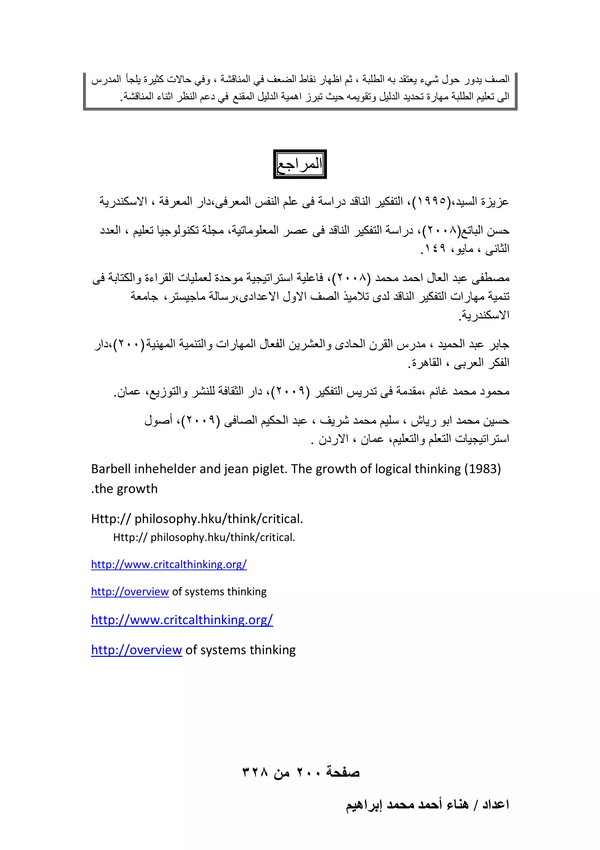 ‫الصؾ ٌدور حول شًء ٌعتقد به الطلبة ، ثم اظهار نقاط الضعؾ فً المناقشة ، وفً حاالت كثٌرة ٌلجؤ المدرس‬
‫الى تعلٌم الطلبة مهارة تحدٌد الدلٌل وتقوٌمه حٌث تبرز اهمٌة الدلٌل المقنع فً دعم النظر اثناء المناقشة .‬

‫المراجع‬
‫عزٌزة السٌد،)5991( ، التفكٌر الناقد دراسة فى علم النفس المعرفى،دار المعرفة ، االسكندرٌة‬
‫حسن الباتع)8002( ، دراسة التفكٌر الناقد فى عصر المعلوماتٌة، مجلة تكنولوجٌا تعلٌم ، العدد‬
‫الثانى ، ماٌو، 941.‬
‫مصطفى عبد العال احمد محمد )8002(، فاعلٌة استراتٌجٌة موحدة لعملٌات القراءة والكتابة فى‬
‫تنمٌة مهارات التفكٌر الناقد لدى تالمٌذ الصؾ االول االعدادى،رسالة ماجٌستر، جامعة‬
‫االسكندرٌة.‬
‫جابر عبد الحمٌد ، مدرس القرن الحادى والعشرٌن الفعال المهارات والتنمٌة المهنٌة )002(،دار‬
‫الفكر العربى ، القاهرة .‬
‫محمود محمد ؼانم ،مقدمة فى تدرٌس التفكٌر )9002(، دار الثقافة للنشر والتوزٌع، عمان .‬
‫حسٌن محمد ابو رٌاش ، سلٌم محمد شرٌؾ ، عبد الحكٌم الصافى )9002(، أصول‬
‫استراتٌجٌات التعلم والتعلٌم، عمان ، االردن .‬
‫)3891( ‪Barbell inhehelder and jean piglet. The growth of logical thinking‬‬
‫‪.the growth‬‬
‫.‪Http:// philosophy.hku/think/critical‬‬
‫.‪Http:// philosophy.hku/think/critical‬‬
‫/‪http://www.critcalthinking.org‬‬
‫‪http://overview of systems thinking‬‬

‫/‪http://www.critcalthinking.org‬‬
‫‪http://overview of systems thinking‬‬

‫صفحة 002 من 823‬
‫حػيحى / ٛ٘خء أكٔي ٓلٔي ارَحٛ٤ْ‬

 