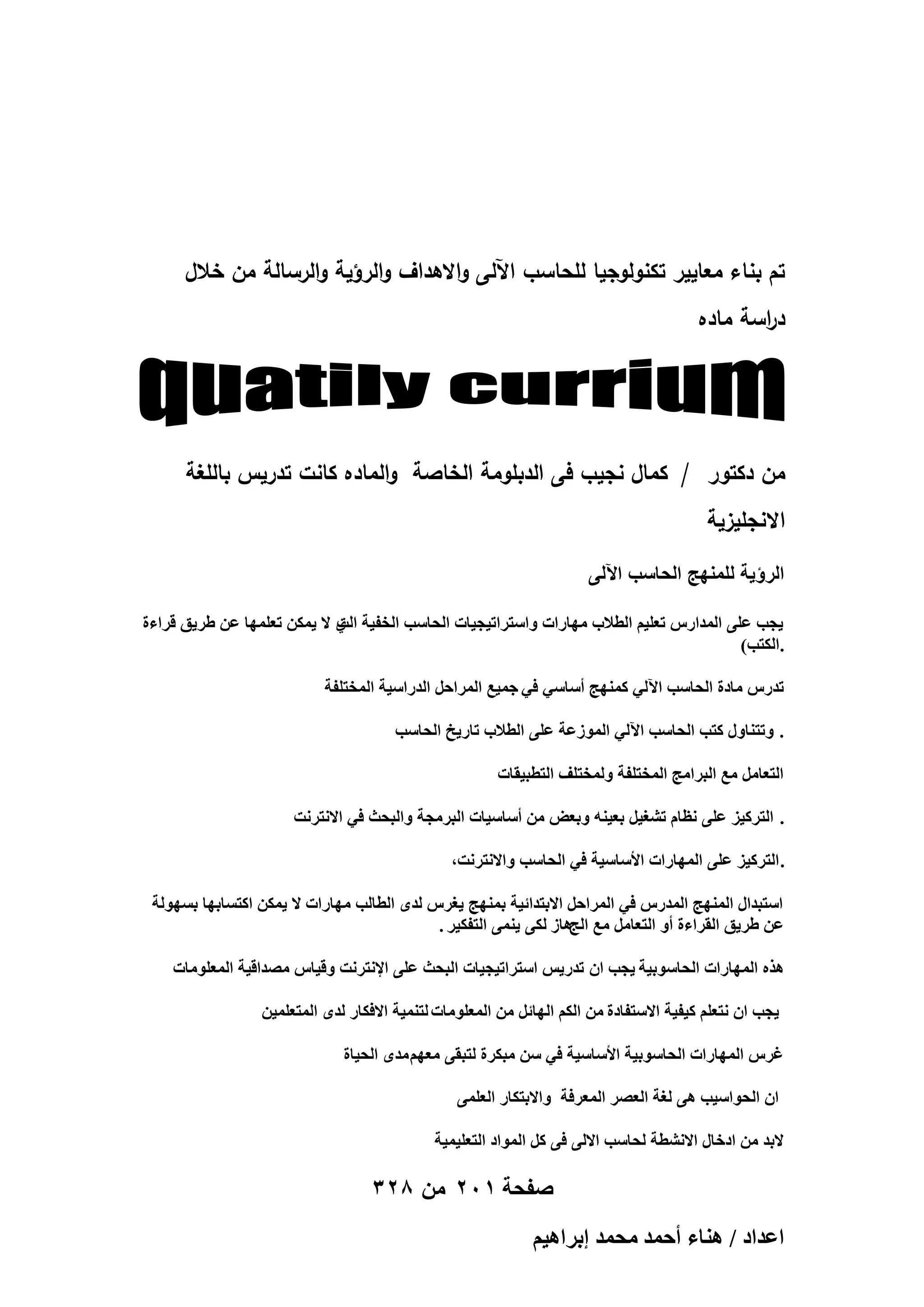 ‫تم بناء معايير تكنولوجيا لمحاسب اآللى واالىداف والرؤية والرسالة من خالل‬
‫د اسة ماده‬
‫ر‬

‫من دكتور / كمال نجيب فى الدبمومة الخاصة والماده كانت تدريس بالمغة‬
‫االنجميزية‬
‫الرؤٌة للمنهج الحاسب اآللى‬
‫٣ـذ ػِ٠ حُٔيحٍّ طؼِ٤ْ حُطالد ٜٓخٍحص ٝحٓظَحط٤ـ٤خص حُلخٓذ حُول٤ش ١ ال ٣ٌٖٔ طؼِٜٔخ ػٖ ١َ٣ن هَحءس‬
‫حُض‬
‫.حٌُظذ)‬
‫طيٍّ ٓخىس حُلخٓذ ح٥ُ٢ ًٜٔ٘ؾ أٓخٓ٢ ك٢ ؿٔ٤غ حَُٔحكَ حُيٍحٓ٤ش حُٔوظِلش‬
‫. ٝطظ٘خٍٝ ًظذ حُلخٓذ ح٥ُ٢ حُُٔٞػش ػِ٠ حُطالد طخٍ٣ن حُلخٓذ‬
‫حُظؼخَٓ ٓغ حُزَحٓؾ حُٔوظِلش ُٝٔوظِق حُظطز٤وخص‬
‫. حُظًَ٤ِ ػِ٠ ٗظخّ ط٘ـ٤َ رؼ٤٘ٚ ٝرؼٞ ٖٓ أٓخٓ٤خص حُزَٓـش ٝحُزلغ ك٢ حالٗظَٗض‬
‫.حُظًَ٤ِ ػِ٠ حُٜٔخٍحص حألٓخٓ٤ش ك٢ حُلخٓذ ٝحالٗظَٗض,‬
‫حٓظزيحٍ حُٜٔ٘ؾ حُٔيٍّ ك٢ حَُٔحكَ حالرظيحث٤ش رٜٔ٘ؾ ٣ـَّ ُيٟ حُطخُذ ٜٓخٍحص ال ٣ٌٖٔ حًظٔخرٜخ رُٜٔٞش‬
‫ػٖ ١َ٣ن حُوَحءس أٝ حُظؼخَٓ ٓغ حُؾٛخُ ٌُ٠ ٣٘ٔ٠ حُظلٌ٤َ .‬
‫ٌٛٙ حُٜٔخٍحص حُلخٓٞر٤ش ٣ـذ حٕ طيٍ٣ْ حٓظَحط٤ـ٤خص حُزلغ ػِ٠ حإلٗظَٗض ٝه٤خّ ٜٓيحه٤ش حُٔؼِٞٓخص‬
‫٣ـذ حٕ ٗظؼِْ ً٤ل٤ش حالٓظلخىس ٖٓ حٌُْ حُٜخثَ ٖٓ حُٔؼِٞٓخص ُظ٘ٔ٤ش حالكٌخٍ ُيٟ حُٔظؼِٔ٤ٖ‬
‫ؿَّ حُٜٔخٍحص حُلخٓٞر٤ش حألٓخٓ٤ش ك٢ ٖٓ ٓزٌَس ُظزو٠ ٓؼْٜ ٓيٟ حُل٤خس‬
‫حٕ حُلٞحٓ٤ذ ٛ٠ ُـش حُؼَٜ حُٔؼَكش ٝحالرظٌخٍ حُؼِٔ٠‬
‫الري ٖٓ حىهخٍ حالٗ٘طش ُلخٓذ حالُ٠ ك٠ ًَ حُٔٞحى حُظؼِ٤ٔ٤ش‬

‫صفحة 102 من 823‬
‫حػيحى / ٛ٘خء أكٔي ٓلٔي ارَحٛ٤ْ‬

 