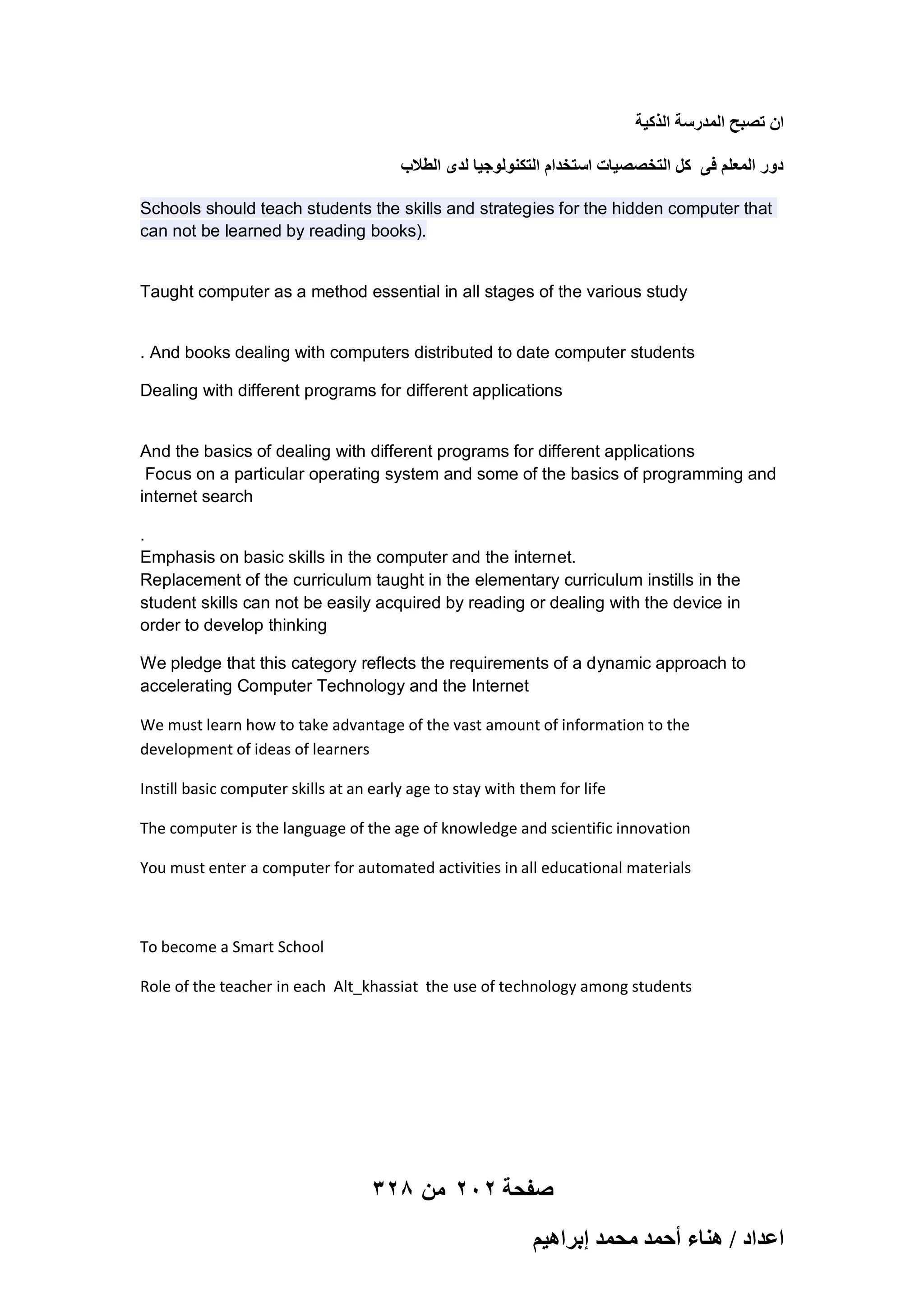 ‫حٕ طٜزق حُٔيٍٓش حًٌُ٤ش‬
‫ىٍٝ حُٔؼِْ ك٠ ًَ حُظوٜٜ٤خص حٓظويحّ حُظٌُ٘ٞٞؿ٤خ ُيٟ حُطالد‬
Schools should teach students the skills and strategies for the hidden computer that
can not be learned by reading books).

Taught computer as a method essential in all stages of the various study

. And books dealing with computers distributed to date computer students
Dealing with different programs for different applications

And the basics of dealing with different programs for different applications
Focus on a particular operating system and some of the basics of programming and
internet search
.
Emphasis on basic skills in the computer and the internet.
Replacement of the curriculum taught in the elementary curriculum instills in the
student skills can not be easily acquired by reading or dealing with the device in
order to develop thinking
We pledge that this category reflects the requirements of a dynamic approach to
accelerating Computer Technology and the Internet
We must learn how to take advantage of the vast amount of information to the
development of ideas of learners
Instill basic computer skills at an early age to stay with them for life
The computer is the language of the age of knowledge and scientific innovation
You must enter a computer for automated activities in all educational materials

To become a Smart School
Role of the teacher in each Alt_khassiat the use of technology among students

328 ‫صفحة 202 من‬
ْ٤ٛ‫حػيحى / ٛ٘خء أكٔي ٓلٔي ارَح‬

 