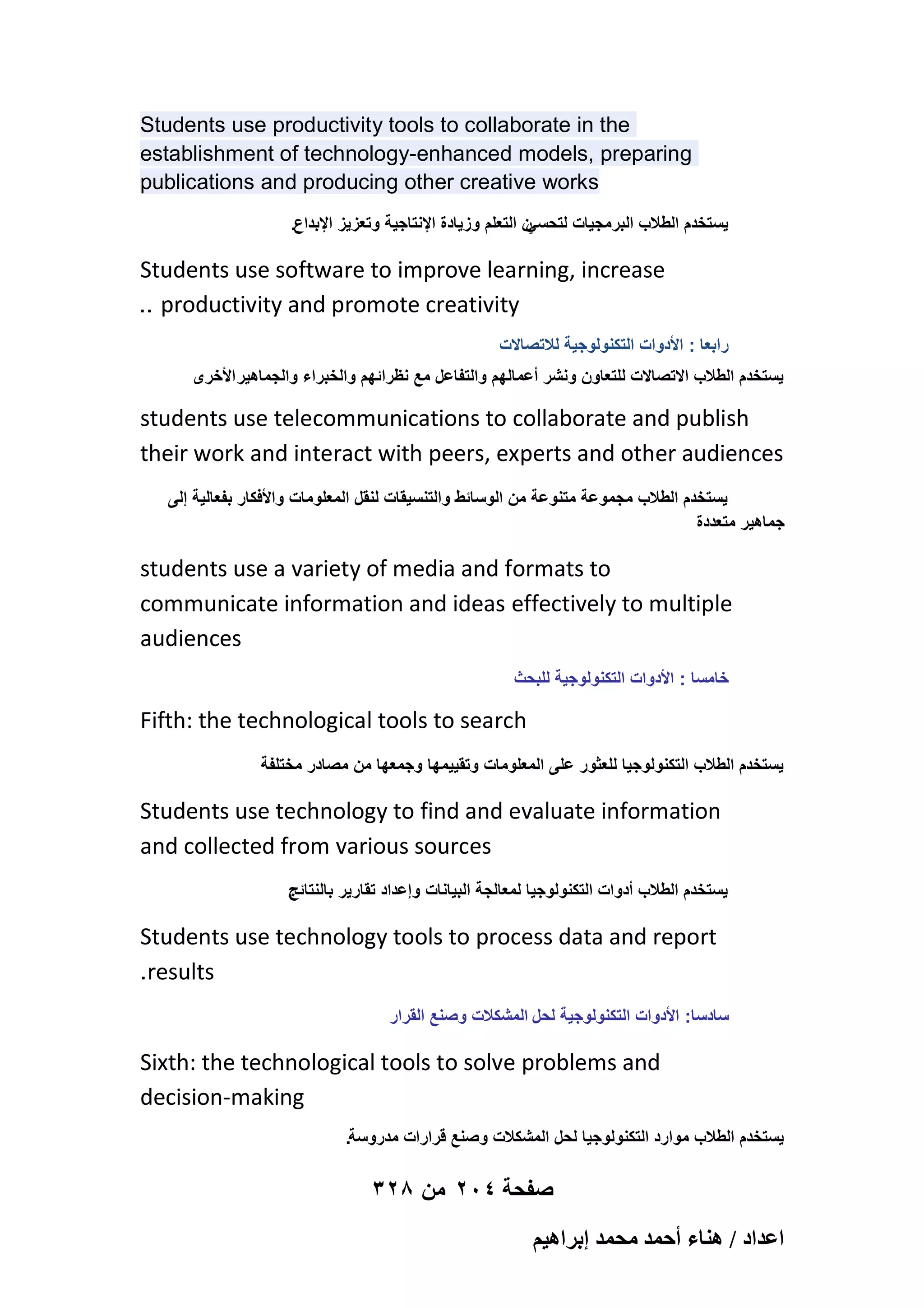 Students use productivity tools to collaborate in the
establishment of technology-enhanced models, preparing
publications and producing other creative works
.‫ن التعلم وزٌادة اإلنتاجٌة وتعزٌز اإلبداع‬
ً‫ٌستخدم الطالب البرمجٌات لتحس‬

Students use software to improve learning, increase
.. productivity and promote creativity
‫رابعا : األدوات التكنولوجٌة لالتصاالت‬
‫ٌستخدم الطالب االتصاالت للتعاون ونشر أعمالهم والتفاعل مع نظرائهم والخبراء والجماهٌر األخرى‬

students use telecommunications to collaborate and publish
their work and interact with peers, experts and other audiences
‫ٌستخدم الطالب مجموعة متنوعة من الوسائط والتنسٌقات لنقل المعلومات واألفكار بفعالٌة إلى‬
‫جماهٌر متعددة‬

students use a variety of media and formats to
communicate information and ideas effectively to multiple
audiences
‫خامسا : األدوات التكنولوجٌة للبحث‬

Fifth: the technological tools to search
‫ٌستخدم الطالب التكنولوجٌا للعثور على المعلومات وتقٌٌمها وجمعها من مصادر مختلفة‬

Students use technology to find and evaluate information
and collected from various sources
.
‫ٌستخدم الطالب أدوات التكنولوجٌا لمعالجة البٌانات وإعداد تقارٌر بالنتائج‬

Students use technology tools to process data and report
.results
‫سادسا: األدوات التكنولوجٌة لحل المشكالت وصنع القرار‬

Sixth: the technological tools to solve problems and
decision-making
.‫ٌستخدم الطالب موارد التكنولوجٌا لحل المشكالت وصنع قرارات مدروسة‬

328 ‫صفحة 402 من‬
ْ٤ٛ‫حػيحى / ٛ٘خء أكٔي ٓلٔي ارَح‬

 