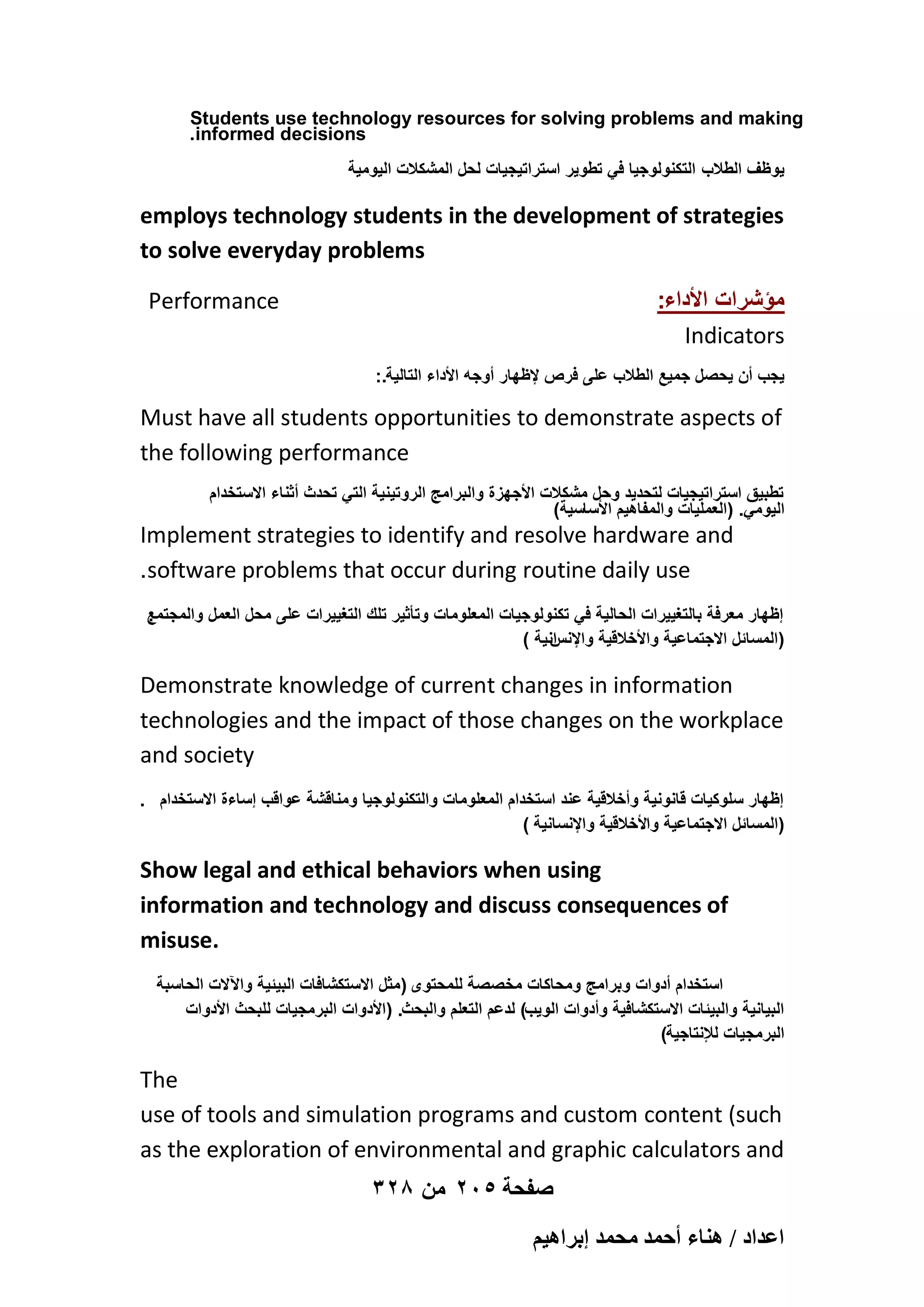 Students use technology resources for solving problems and making
.informed decisions
‫ٌوظؾ الطالب التكنولوجٌا فً تطوٌر استراتٌجٌات لحل المشكالت الٌومٌة‬

employs technology students in the development of strategies
to solve everyday problems
:‫مؤشرات األداء‬
Indicators

Performance

:.‫ٌجب أن ٌحصل جمٌع الطالب على فرص إلظهار أوجه األداء التالٌة‬

Must have all students opportunities to demonstrate aspects of
the following performance
‫تطبٌق استراتٌجٌات لتحدٌد وحل مشكالت األجهزة والبرامج الروتٌنٌة التً تحدث أثناء االستخدام‬
)‫الٌومً. (العملٌات والمفاهٌم األساسٌة‬

Implement strategies to identify and resolve hardware and
.software problems that occur during routine daily use
‫إظهار معرفة بالتؽٌٌرات الحالٌة فً تكنولوجٌات المعلومات وتأثٌر تلك التؽٌٌرات على محل العمل والمجتمع‬
.
) ‫انٌة‬
‫(المسائل االجتماعٌة واألخالقٌة واإلنس‬

Demonstrate knowledge of current changes in information
technologies and the impact of those changes on the workplace
and society
. ‫إظهار سلوكٌات قانونٌة وأخالقٌة عند استخدام المعلومات والتكنولوجٌا ومناقشة عواقب إساءة االستخدام‬
) ‫(المسائل االجتماعٌة واألخالقٌة واإلنسانٌة‬

Show legal and ethical behaviors when using
information and technology and discuss consequences of
misuse.
‫استخدام أدوات وبرامج ومحاكات مخصصة للمحتوى (مثل االستكشافات البٌئٌة واآلالت الحاسبة‬
‫البٌانٌة والبٌئات االستكشافٌة وأدوات الوٌب) لدعم التعلم والبحث. (األدوات البرمجٌات للبحث األدوات‬
)‫البرمجٌات لإلنتاجٌة‬

The
use of tools and simulation programs and custom content (such
as the exploration of environmental and graphic calculators and
328 ‫صفحة 502 من‬
ْ٤ٛ‫حػيحى / ٛ٘خء أكٔي ٓلٔي ارَح‬

 