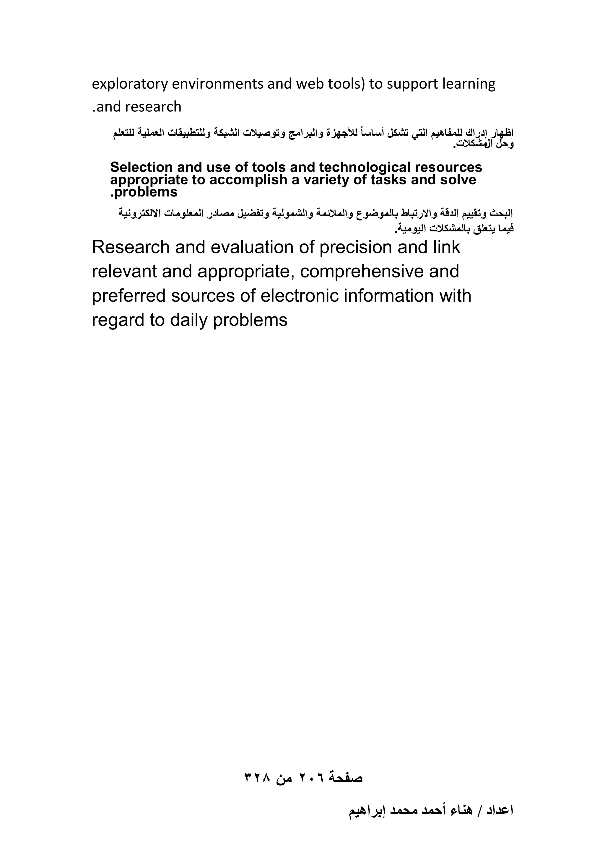exploratory environments and web tools) to support learning
.and research
‫إظهار إدراك للمفاهٌم التً تشكل أساسا ً لألجهزة والبرامج وتوصٌالت الشبكة وللتطبٌقات العملٌة للتعلم‬
.‫وحل مشكالت‬
‫ال‬

Selection and use of tools and technological resources
appropriate to accomplish a variety of tasks and solve
.problems
‫البحث وتقٌٌم الدقة واالرتباط بالموضوع والمالئمة والشمولٌة وتفضٌل مصادر المعلومات اإللكترونٌة‬
.‫فٌما ٌتعلق بالمشكالت الٌومٌة‬

Research and evaluation of precision and link
relevant and appropriate, comprehensive and
preferred sources of electronic information with
regard to daily problems

328 ‫صفحة 602 من‬
ْ٤ٛ‫حػيحى / ٛ٘خء أكٔي ٓلٔي ارَح‬

 
