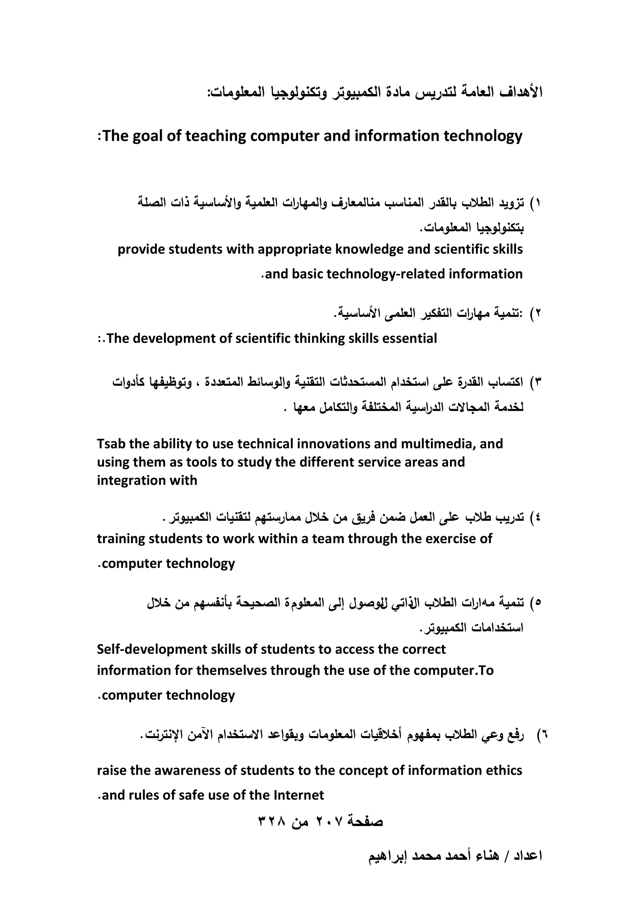 :‫األىداف العامة لتدريس مادة الكمبيوتر وتكنولوجيا المعمومات‬
:The goal of teaching computer and information technology
‫1) تزويد الطالب بالقدر المناسب منالمعارف والميا ات العممية واألساسية ذات الصمة‬
‫ر‬
.‫بتكنولوجيا المعمومات‬
provide students with appropriate knowledge and scientific skills
.and basic technology-related information
.‫2) :تنمية ميا ات التفكير العممى األساسية‬
‫ر‬
:.The development of scientific thinking skills essential
‫ة عمى استخدام المستحدثات التقنية والوسائط المتعددة ، وتوظيفيا كأدوات‬
‫3) اكتساب القدر‬
. ‫لخدمة المجاالت الد اسية المختمفة والتكامل معيا‬
‫ر‬
Tsab the ability to use technical innovations and multimedia, and
using them as tools to study the different service areas and
integration with
. ‫4) تدريب طالب عمى العمل ضمن فريق من خالل ممارستيم لتقنيات الكمبيوتر‬
training students to work within a team through the exercise of
.computer technology
‫5) تنمية مو ارات الطالب ا ذاتي لوصول إلى المعموم ة الصحيحة بأنفسيم من خالل‬
‫ل‬
‫ل‬
.‫استخدامات الكمبيوتر‬
Self-development skills of students to access the correct
information for themselves through the use of the computer.To
.computer technology
. ‫6) رفع وعي الطالب بمفيوم أخالقيات المعمومات وبقواعد االستخدام اآلمن اإلنترنت‬
raise the awareness of students to the concept of information ethics
.and rules of safe use of the Internet

328 ‫صفحة 702 من‬
ْ٤ٛ‫حػيحى / ٛ٘خء أكٔي ٓلٔي ارَح‬

 