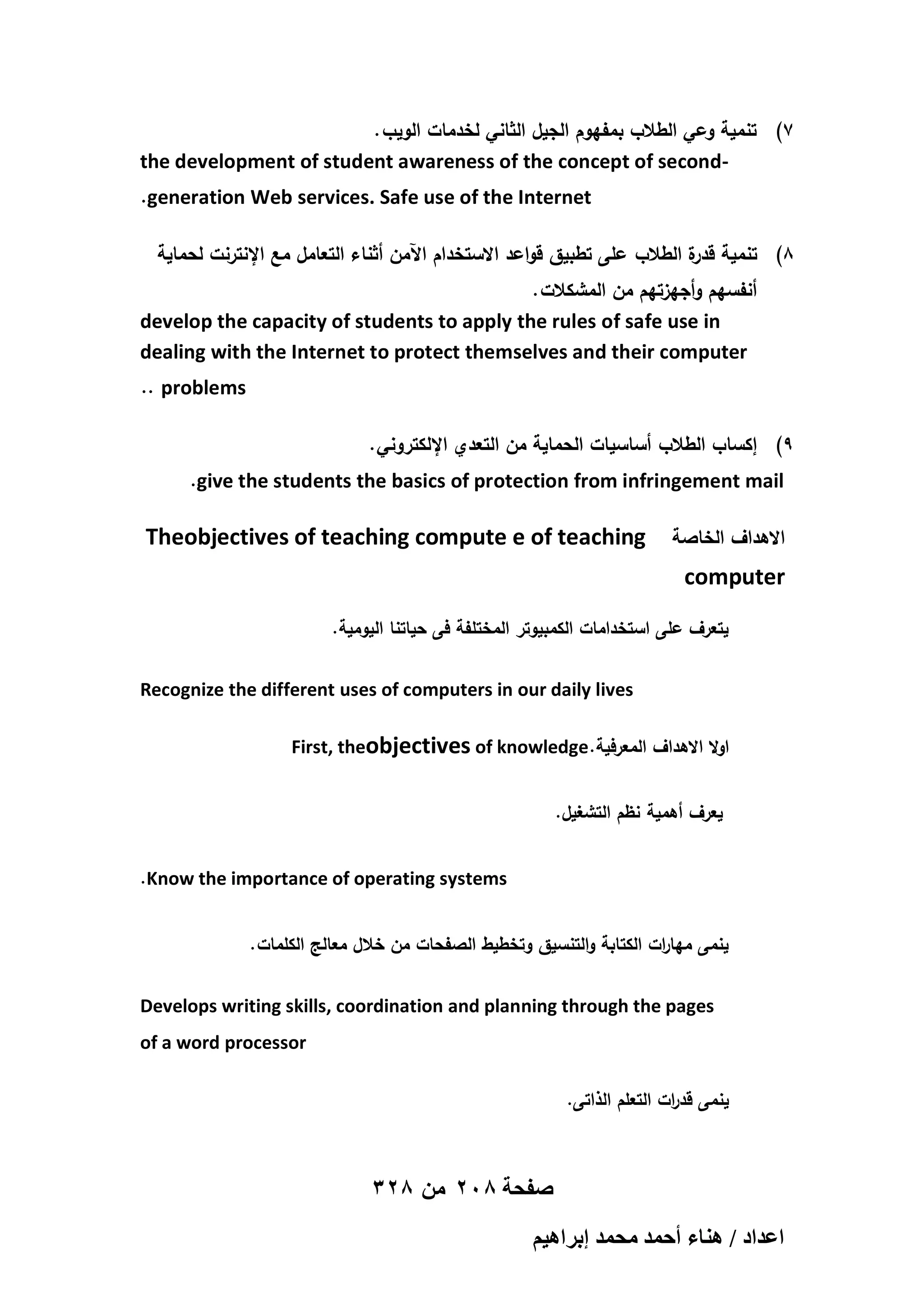 . ‫7) تنمية وعي الطالب بمفيوم الجيل الثاني لخدمات الويب‬
the development of student awareness of the concept of second.generation Web services. Safe use of the Internet
‫8) تنمية ة الطالب عمى تطبيق قواعد االستخدام اآلمن أثناء التعامل مع اإلنترنت لحماية‬
‫قدر‬
. ‫أنفسيم وأجيزتيم من المشكالت‬
develop the capacity of students to apply the rules of safe use in
dealing with the Internet to protect themselves and their computer
.. problems
. ‫9) إكساب الطالب أساسيات الحماية من التعدي اإللكتروني‬
.give the students the basics of protection from infringement mail

Theobjectives of teaching compute e of teaching

‫االىداف الخاصة‬

computer
.‫يتعرف عمى استخدامات الكمبيوتر المختمفة فى حياتنا اليومية‬
Recognize the different uses of computers in our daily lives
First, theobjectives of knowledge.‫اوال االىداف المعرفية‬
.‫يعرف أىمية نظم التشغيل‬
.Know the importance of operating systems
. ‫ينمى ميا ات الكتابة والتنسيق وتخطيط الصفحات من خالل معالج الكممات‬
‫ر‬
Develops writing skills, coordination and planning through the pages
of a word processor
.‫ينمى قد ات التعمم الذاتى‬
‫ر‬

328 ‫صفحة 802 من‬
ْ٤ٛ‫حػيحى / ٛ٘خء أكٔي ٓلٔي ارَح‬

 