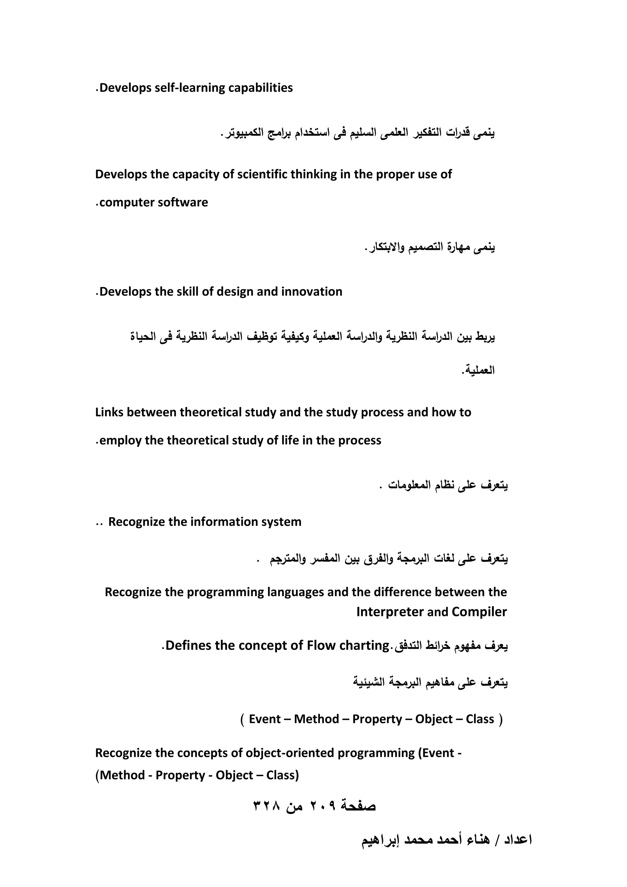 .Develops self-learning capabilities
.‫ينمى قد ات التفكير العممى السميم فى استخدام ب امج الكمبيوتر‬
‫ر‬
‫ر‬
Develops the capacity of scientific thinking in the proper use of
.computer software
.‫ة التصميم واالبتكار‬
‫ينمى ميار‬
.Develops the skill of design and innovation
‫يربط بين الد اسة النظرية والدراسة العممية وكيفية توظيف الد اسة النظرية فى الحياة‬
‫ر‬
‫ر‬
.‫العممية‬
Links between theoretical study and the study process and how to
.employ the theoretical study of life in the process
. ‫يتعرف عمى نظام المعمومات‬
.. Recognize the information system
. ‫يتعرف عمى لغات البرمجة والفرق بين المفسر والمترجم‬
Recognize the programming languages and the difference between the
Interpreter and Compiler
.Defines the concept of Flow charting. ‫يعرف مفيوم خ ائط التدفق‬
‫ر‬
‫يتعرف عمى مفاىيم البرمجة الشيئية‬
) Event – Method – Property – Object – Class (
Recognize the concepts of object-oriented programming (Event )Method - Property - Object – Class)

328 ‫صفحة 902 من‬
ْ٤ٛ‫حػيحى / ٛ٘خء أكٔي ٓلٔي ارَح‬

 