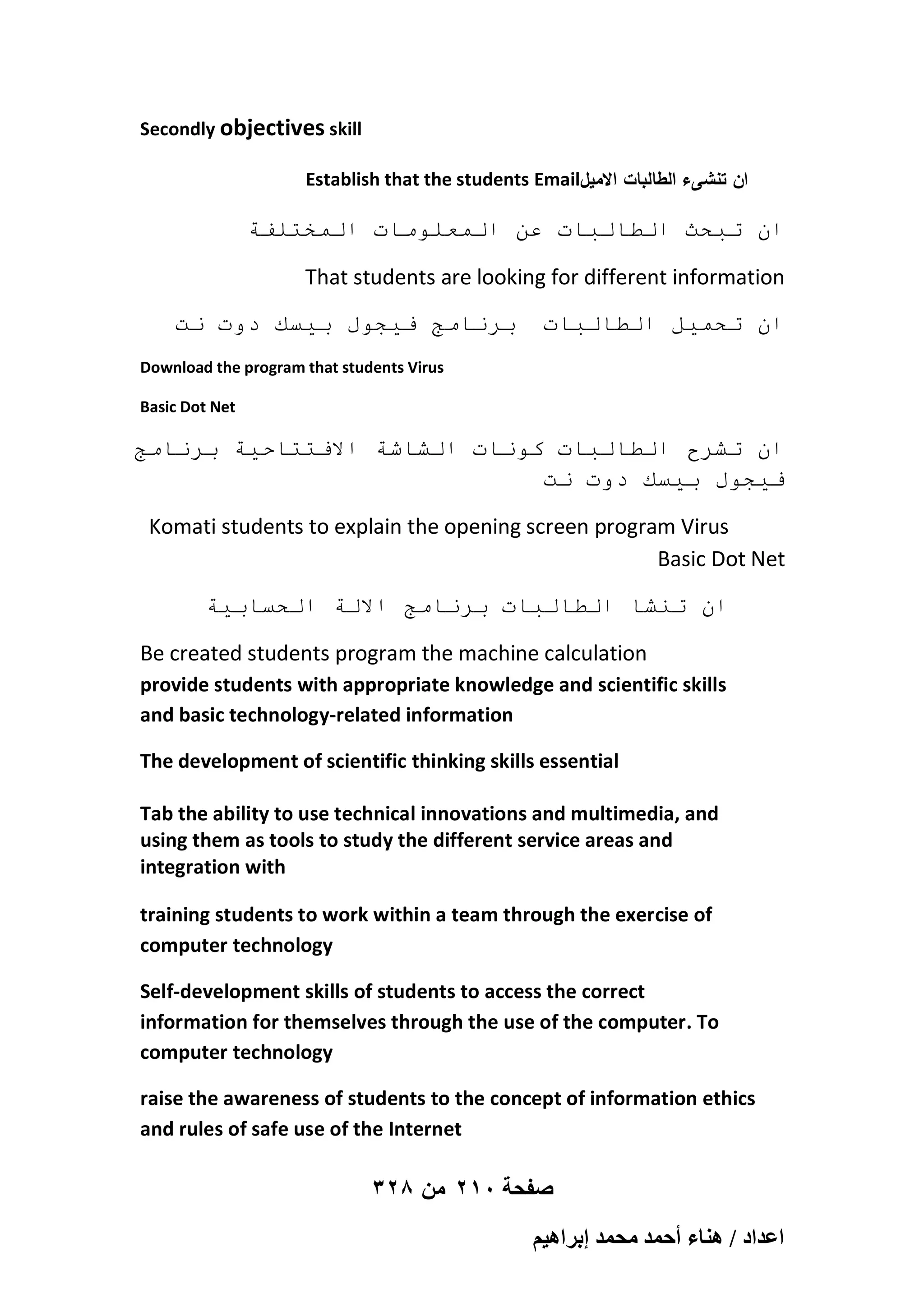Secondly objectives skill
Establish that the students Email‫ان تنشىء الطالبات االميل‬

‫اٌ حبحث انطانباث عٍ انًعهىياث انًخخهفت‬
That students are looking for different information
‫بزَايج فيجىل بيسك دوث َج‬

‫اٌ ححًيم انطانباث‬

Download the program that students Virus
Basic Dot Net

‫اٌ حشزح انطانباث كىَاث انشاشت االفخخاحيت بزَايج‬
‫فيجىل بيسك دوث َج‬
Komati students to explain the opening screen program Virus
Basic Dot Net
‫اٌ حُشا انطانباث بزَايج االنت انحسابيت‬
Be created students program the machine calculation
provide students with appropriate knowledge and scientific skills
and basic technology-related information
The development of scientific thinking skills essential
Tab the ability to use technical innovations and multimedia, and
using them as tools to study the different service areas and
integration with
training students to work within a team through the exercise of
computer technology
Self-development skills of students to access the correct
information for themselves through the use of the computer. To
computer technology
raise the awareness of students to the concept of information ethics
and rules of safe use of the Internet

328 ‫صفحة 012 من‬
ْ٤ٛ‫حػيحى / ٛ٘خء أكٔي ٓلٔي ارَح‬

 