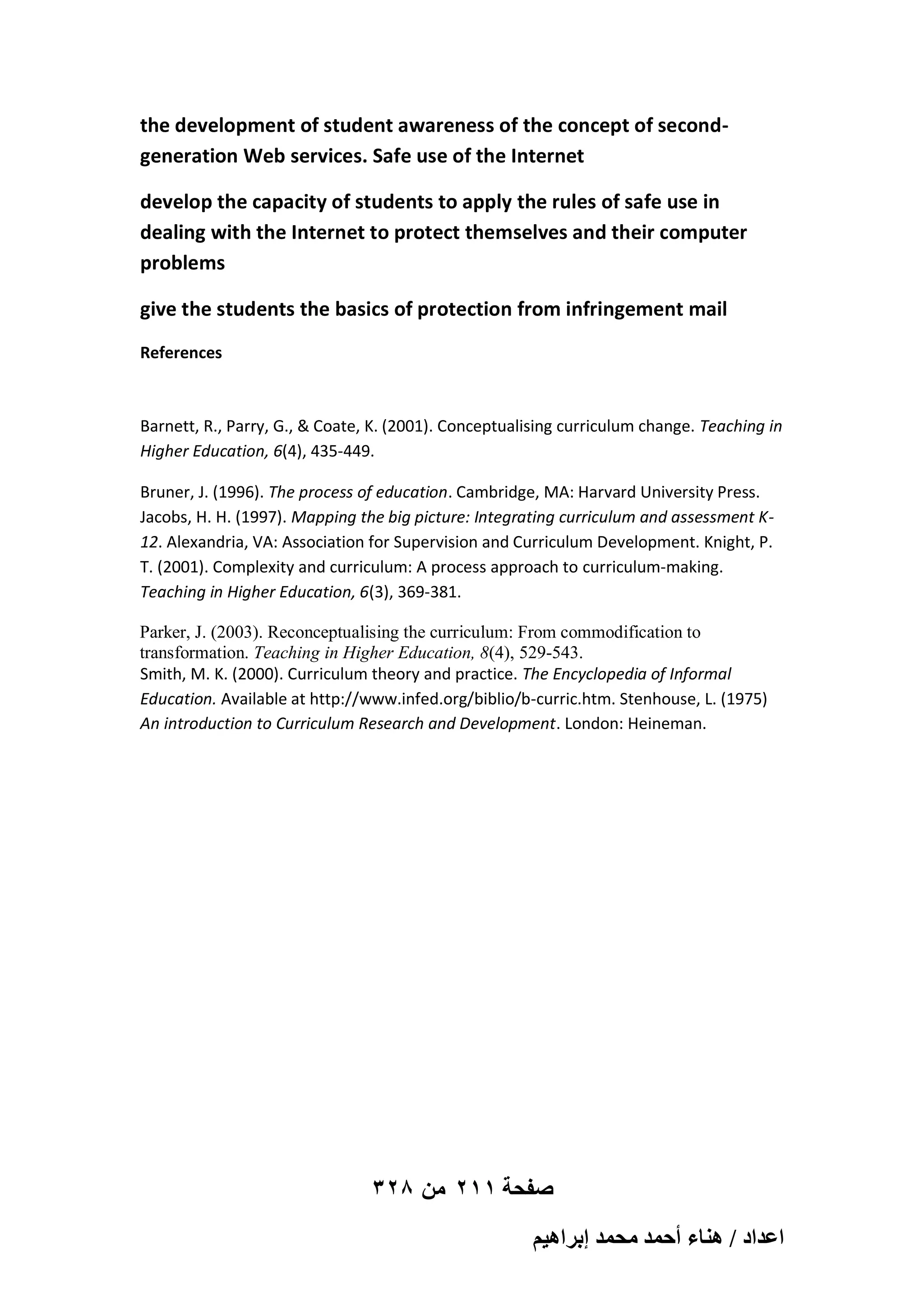 the development of student awareness of the concept of secondgeneration Web services. Safe use of the Internet
develop the capacity of students to apply the rules of safe use in
dealing with the Internet to protect themselves and their computer
problems
give the students the basics of protection from infringement mail
References

Barnett, R., Parry, G., & Coate, K. (2001). Conceptualising curriculum change. Teaching in
Higher Education, 6(4), 435-449.
Bruner, J. (1996). The process of education. Cambridge, MA: Harvard University Press.
Jacobs, H. H. (1997). Mapping the big picture: Integrating curriculum and assessment K12. Alexandria, VA: Association for Supervision and Curriculum Development. Knight, P.
T. (2001). Complexity and curriculum: A process approach to curriculum-making.
Teaching in Higher Education, 6(3), 369-381.
Parker, J. (2003). Reconceptualising the curriculum: From commodification to
transformation. Teaching in Higher Education, 8(4), 529-543.
Smith, M. K. (2000). Curriculum theory and practice. The Encyclopedia of Informal
Education. Available at http://www.infed.org/biblio/b-curric.htm. Stenhouse, L. (1975)
An introduction to Curriculum Research and Development. London: Heineman.

328 ‫صفحة 112 من‬
ْ٤ٛ‫حػيحى / ٛ٘خء أكٔي ٓلٔي ارَح‬

 