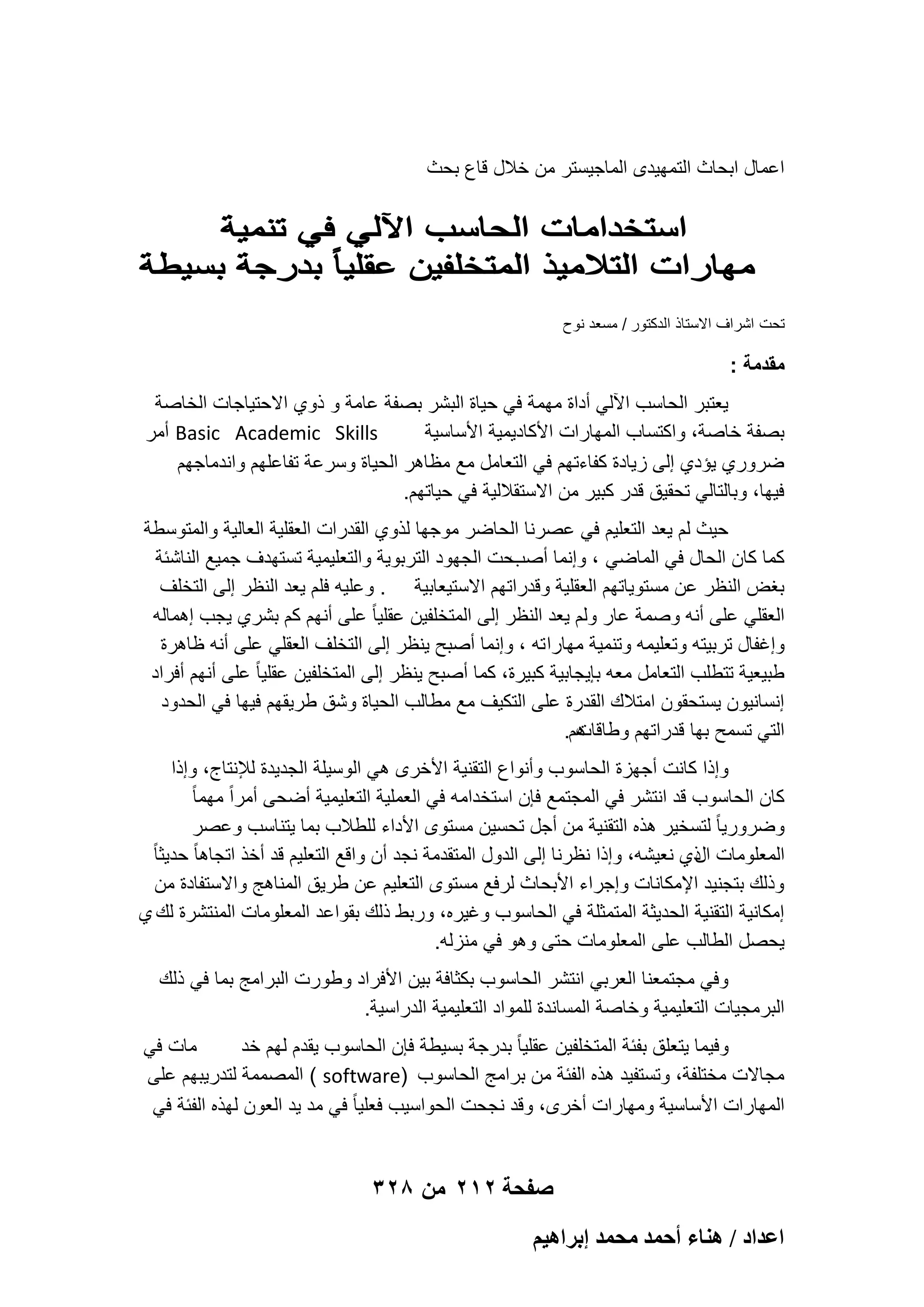 ‫اعمال ابحاث التمهٌدى الماجٌستر من خالل قاع بحث‬

‫تحت اشراؾ االستاذ الدكتور / مسعد نوح‬

‫مقدمة :‬
‫ٌعتبر الحاسب اآللً أداة مهمة فً حٌاة البشر بصفة عامة و ذوي االحتٌاجات الخاصة‬
‫‪ Basic Academic Skills‬أمر‬
‫بصفة خاصة، واكتساب المهارات األكادٌمٌة األساسٌة‬
‫ضروري ٌإدي إلى زٌادة كفاءتهم فً التعامل مع مظاهر الحٌاة وسرعة تفاعلهم واندماجهم‬
‫فٌها، وبالتالً تحقٌق قدر كبٌر من االستقاللٌة فً حٌاتهم.‬
‫حٌث لم ٌعد التعلٌم فً عصرنا الحاضر موجها لذوي القدرات العقلٌة العالٌة والمتوسطة‬
‫حت الجهود التربوٌة والتعلٌمٌة تستهدؾ جمٌع الناشبة‬
‫كما كان الحال فً الماضً ، وإنما أصب‬
‫بؽض النظر عن مستوٌاتهم العقلٌة وقدراتهم االستٌعابٌة . وعلٌه فلم ٌعد النظر إلى التخلؾ‬
‫العقلً على أنه وصمة عار ولم ٌعد النظر إلى المتخلفٌن عقلٌا ً على أنهم كم بشري ٌجب إهماله‬
‫وإؼفال تربٌته وتعلٌمه وتنمٌة مهارا ته ، وإنما أصبح ٌنظر إلى التخلؾ العقلً على أنه ظاهرة‬
‫طبٌعٌة تتطلب التعامل معه بإٌجابٌة كبٌرة، كما أصبح ٌنظر إلى المتخلفٌن عقلٌا ً على أنهم أفراد‬
‫إنسانٌون ٌستحقون امتالك القدرة على التكٌؾ مع مطالب الحٌاة وشق طرٌقهم فٌها فً الحدود‬
‫هم.‬
‫التً تسمح بها قدراتهم وطاقات‬
‫وإذا كانت أجهزة الحاسوب وأنواع التقنٌة األخرى هً الوسٌلة الجدٌدة لإلنتاج، وإذا‬
‫كان الحاسوب قد انتشر فً المجتمع فإن استخدامه فً العملٌة التعلٌمٌة أضحى أمراً مهما ً‬
‫وضرورٌا ً لتسخٌر هذه التقنٌة من أجل تحسٌن مستوى األداء للطالب بما ٌتناسب وعصر‬
‫المعلومات ذي نعٌشه، وإذا نظرنا إلى الدول المتقدمة نجد أن واقع التعلٌم قد أخذ اتجاها ً حدٌثا ً‬
‫ال‬
‫وذلك بتجنٌد اإلمكانات وإجراء األبحاث لرفع مستوى التعلٌم عن طرٌق المناهج واالستفادة من‬
‫إمكانٌة التقنٌة الحدٌثة المتمثلة فً الحاسوب وؼٌره، وربط ذلك بقواعد المعلومات المنتشرة لك ي‬
‫ٌحصل الطالب على المعلومات حتى وهو فً منزله.‬
‫وفً مجتمعنا العربً انتشر الحاسوب بكثافة بٌن األفراد وطورت البرامج بما فً ذلك‬
‫البرمجٌات التعلٌمٌة وخاصة المساندة للمواد التعلٌمٌة الدراسٌة.‬
‫مات فً‬
‫وفٌما ٌتعلق بفبة المتخلفٌن عقلٌا ً بدرجة بسٌطة فإن الحاسوب ٌقدم لهم خد‬
‫مجاالت مختلفة، وتستفٌد هذه الفبة من برامج الحاسوب )‪ ( software‬المصممة لتدرٌبهم على‬
‫المهارات األساسٌة ومهارات أخرى، وقد نجحت الحواسٌب فعلٌا ً فً مد ٌد العون لهذه الفبة فً‬

‫صفحة 212 من 823‬
‫حػيحى / ٛ٘خء أكٔي ٓلٔي ارَحٛ٤ْ‬

 