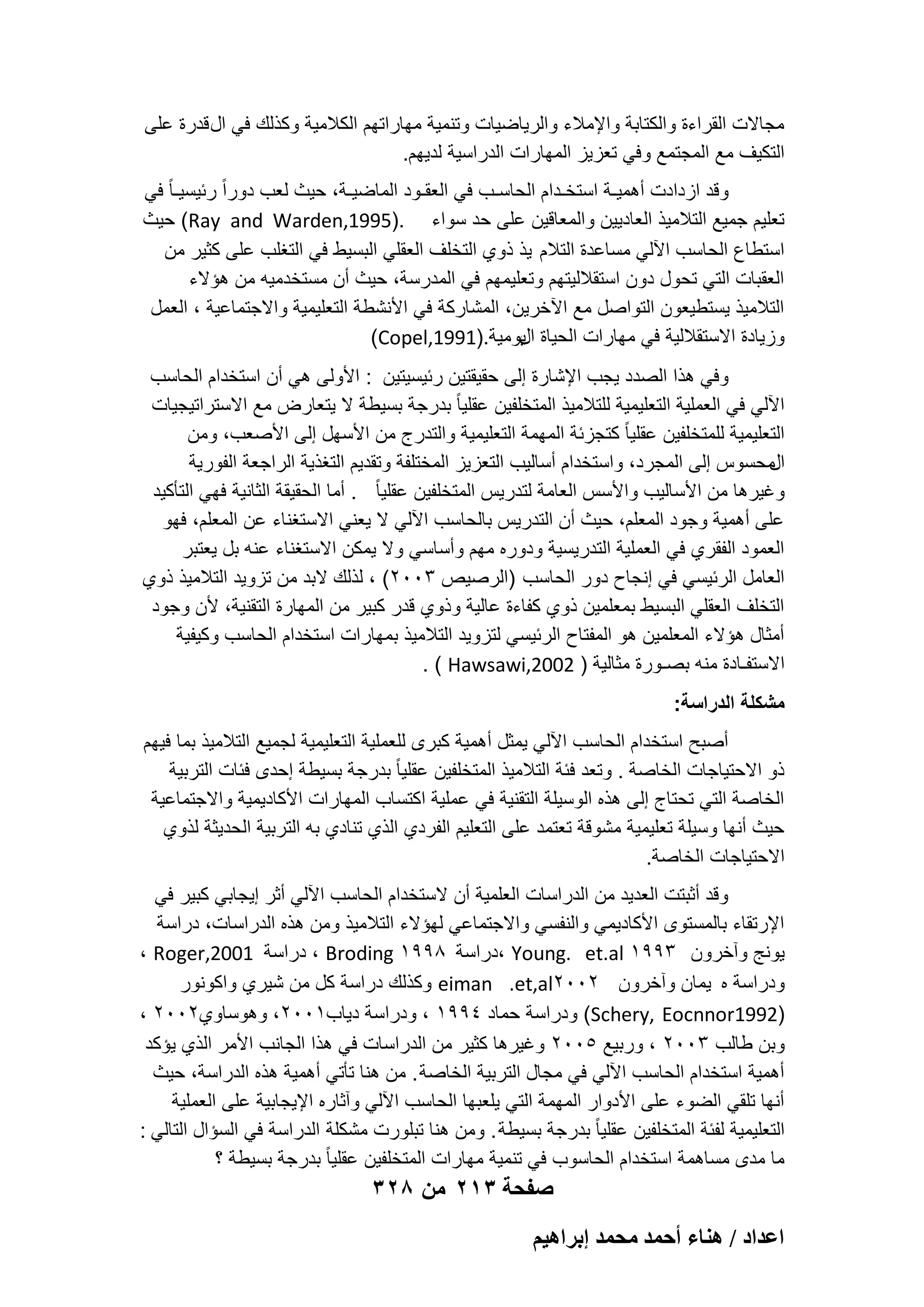 ‫مجاالت القراءة والكتابة واإلمالء والرٌاضٌات وتنمٌة مهاراتهم الكالمٌة وكذلك فً ال قدرة على‬
‫التكٌؾ مع المجتمع وفً تعزٌز المهارات الدراسٌة لدٌهم.‬
‫وقد ازدادت أهمٌـة استخـدام الحاسـب فً العقـود الماضٌـة، حٌث لعب دوراً ربٌسٌـا ً فً‬
‫تعلٌم جمٌع التالمٌذ العادٌٌن والمعاقٌن على حد سواء .)5991,‪ (Ray and Warden‬حٌث‬
‫استطاع الحاسب اآللً مساعدة التالم ٌذ ذوي التخلؾ العقلً البسٌط فً التؽلب على كثٌر من‬
‫العقبات التً تحول دون استقاللٌتهم وتعلٌمهم فً المدرسة، حٌث أن مستخدمٌه من هإالء‬
‫التالمٌذ ٌستطٌعون التواصل مع اآلخرٌن، المشاركة فً األنشطة التعلٌمٌة واالجتماعٌة ، العمل‬
‫وزٌادة االستقاللٌة فً مهارات الحٌاة ٌومٌة.)1991,‪(Copel‬‬
‫ال‬
‫وفً هذا الصدد ٌجب اإلشارة إلى حقٌقتٌن ربٌسٌتٌن : األولى هً أن استخدام الحاسب‬
‫اآللً فً العملٌة التعلٌمٌة للتالمٌذ المتخلفٌن عقلٌا ً بدرجة بسٌطة ال ٌتعارض مع االستراتٌجٌات‬
‫التعلٌمٌة للمتخلفٌن عقلٌا ً كتجزبة المهمة التعلٌمٌة والتدرج من األسهل إلى األصعب، ومن‬
‫محسوس إلى المجرد، واستخدام أسالٌب التعزٌز المختلفة وتقدٌم التؽذٌة الراجعة الفورٌة‬
‫ال‬
‫وؼٌرها من األسالٌب واألسس العامة لتدرٌس المتخلفٌن عقلٌا ً . أما الحقٌقة الثانٌة فهً التؤكٌد‬
‫على أهمٌة وجود المعلم، حٌث أن التدرٌس بالحاسب اآللً ال ٌعنً االستؽناء عن المعلم، فهو‬
‫العمود الفقري فً العملٌة التدرٌسٌة ودوره مهم وأساسً وال ٌمكن االستؽناء عنه بل ٌعتبر‬
‫العامل الربٌسً فً إنجاح دور الحاسب )الرصٌص 3002( ، لذلك البد من تزوٌد التالمٌذ ذوي‬
‫التخلؾ العقلً البسٌط بمعلمٌن ذوي كفاءة عالٌة وذوي قدر كبٌر من المهارة التقنٌة، ألن وجود‬
‫أمثال هإالء المعلمٌن هو المفتاح الربٌسً لتزوٌد التالمٌذ بمهارات استخدام الحاسب وكٌفٌة‬
‫االستفـادة منه بصـورة مثالٌة ) 2002,‪. ( Hawsawi‬‬
‫مشكلة الدراسة:‬
‫أصبح استخدام الحاسب اآللً ٌمثل أهمٌة كبرى للعملٌة التعلٌمٌة لجمٌع التالمٌذ بما فٌهم‬
‫ذو االحتٌاجات الخاصة . وتعد فبة التالمٌذ المتخلفٌن عقلٌا ً بدرجة بسٌطة إحدى فبات التربٌة‬
‫الخاصة التً تحتاج إلى هذه الوسٌلة التقنٌة فً عملٌة اكتساب المهارات األكادٌمٌة واالجتماعٌة‬
‫حٌث أنها وسٌلة تعلٌمٌة مشوقة تعتمد على التعلٌم الفردي الذي تنادي به التربٌة الحدٌثة لذوي‬
‫االحتٌاجات الخاصة.‬
‫وقد أثبتت العدٌد من الدراسات العلمٌة أن الستخدام الحاسب اآللً أثر إٌجابً كبٌر فً‬
‫اإلرتقاء بالمستوى األكادٌمً والنفسً واالجتماعً لهإالء التالمٌذ ومن هذه الدراسات، دراسة‬
‫ٌونج وآخرون 3991 ‪، Young. et.al‬دراسة 8991 ‪ ، Broding‬دراسة 1002,‪، Roger‬‬
‫ودراسة ه ٌمان وآخرون 2002‪ eiman .et,al‬وكذلك دراسة كل من شٌري واكونور‬
‫)2991‪ (Schery, Eocnnor‬ودراسة حماد 4991 ، ودراسة دٌاب1002، وهوساوي2002 ،‬
‫وبن طالب 3002 ، وربٌع 5002 وؼٌرها كثٌر من الدراسات فً هذا الجانب األمر الذي ٌإكد‬
‫أهمٌة استخدام الحاسب اآللً فً مجال التربٌة الخاصة . من هنا تؤتً أهمٌة هذه الدراسة، حٌث‬
‫أنها تلقً الضوء على األدوار المهمة التً ٌلعبها الحاسب اآللً وآثاره اإلٌجابٌة على العملٌة‬
‫التعلٌمٌة لفبة المتخلفٌن عقلٌا ً بدرجة بسٌطة . ومن هنا تبلورت مشكلة الدراسة فً السإال التالً :‬
‫ما مدى مساهمة استخدام الحاسوب فً تنمٌة مهارات المتخلفٌن عقلٌا ً بدرجة بسٌطة ؟‬

‫صفحة 312 من 823‬
‫حػيحى / ٛ٘خء أكٔي ٓلٔي ارَحٛ٤ْ‬

 