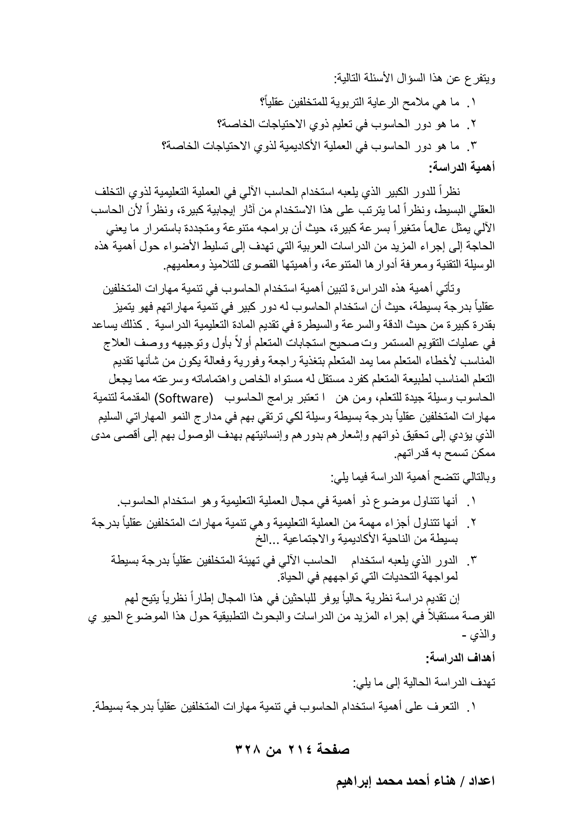 ‫وٌتفرع عن هذا السإال األسبلة التالٌة:‬
‫1. ما هً مالمح الرعاٌة التربوٌة للمتخلفٌن عقلٌاً؟‬
‫2. ما هو دور الحاسوب فً تعلٌم ذوي االحتٌاجات الخاصة؟‬
‫3. ما هو دور الحاسوب فً العملٌة األكادٌمٌة لذوي االحتٌاجات الخاصة؟‬
‫أهمٌة الدراسة:‬
‫نظراً للدور الكبٌر الذي ٌلعبه استخدام الحاسب اآللً فً العملٌة التعلٌمٌة لذوي التخلؾ‬
‫العقلً البسٌط، ونظراً لما ٌترتب على هذا االستخدام من آثار إٌجابٌة كبٌرة، ونظراً ألن الحاسب‬
‫اآللً ٌمثل عالما ً متؽٌراً بسرعة كبٌرة، حٌث أن برامجه متنوعة ومتجددة باستمرار ما ٌعنً‬
‫الحاجة إلى إجراء المزٌد من الدراسات العربٌة التً تهدؾ إلى تسلٌط األضواء حول أهمٌة هذه‬
‫الوسٌلة التقنٌة ومعرفة أدوارها المتنوعة، وأهمٌتها القصوى للتالمٌذ ومعلمٌهم.‬
‫وتؤتً أهمٌة هذه الدراس ة لتبٌن أهمٌة استخدام الحاسوب فً تنمٌة مهارات المتخلفٌن‬
‫عقلٌا ً بدرجة بسٌطة، حٌث أن استخدام الحاسوب له دور كبٌر فً تنمٌة مهاراتهم فهو ٌتمٌز‬
‫بقدرة كبٌرة من حٌث الدقة والسرعة والسٌطرة فً تقدٌم المادة التعلٌمٌة الدراسٌة . كذلك ٌساعد‬
‫فً عملٌات التقوٌم المستمر وت صحٌح استجابات المتعلم أوالً بؤول وتوجٌهه ووصؾ العالج‬
‫المناسب ألخطاء المتعلم مما ٌمد المتعلم بتؽذٌة راجعة وفورٌة وفعالة ٌكون من شؤنها تقدٌم‬
‫التعلم المناسب لطبٌعة المتعلم كفرد مستقل له مستواه الخاص واهتماماته وسرعته مما ٌجعل‬
‫الحاسوب وسٌلة جٌدة للتعلم، ومن هن ا تعتبر برامج الحاسوب )‪ (Software‬المقدمة لتنمٌة‬
‫مهارات المتخلفٌن عقلٌا ً بدرجة بسٌطة وسٌلة لكً ترتقً بهم فً مدارج النمو المهاراتً السلٌم‬
‫الذي ٌإدي إلى تحقٌق ذواتهم وإشعارهم بدورهم وإنسانٌتهم بهدؾ الوصول بهم إلى أقصى مدى‬
‫ممكن تسمح به قدراتهم.‬
‫وبالتالً تتضح أهمٌة الدراسة فٌما ٌلً:‬
‫1. أنها تتناول موضوع ذو أهمٌة فً مجال العملٌة التعلٌمٌة وهو استخدام الحاسوب.‬
‫2. أنها تتناول أجزاء مهمة من العملٌة التعلٌمٌة وهً تنمٌة مهارات المتخلفٌن عقلٌا ً بدرجة‬
‫بسٌطة من الناحٌة األكادٌمٌة واالجتماعٌة ...الخ‬
‫3. الدور الذي ٌلعبه استخدام الحاسب اآللً فً تهٌبة المتخلفٌن عقلٌا ً بدرجة بسٌطة‬
‫لمواجهة التحدٌات التً تواجههم فً الحٌاة.‬
‫إن تقدٌم دراسة نظرٌة حالٌا ً ٌوفر للباحثٌن فً هذا المجال إطاراً نظرٌا ً ٌتٌح لهم‬
‫الفرصة مستقبالً فً إجراء المزٌد من الدراسات والبحوث التطبٌقٌة حول هذا الموضوع الحٌو ي‬
‫والذي -‬
‫أهداؾ الدراسة:‬
‫تهدؾ الدراسة الحالٌة إلى ما ٌلً:‬
‫1. التعرؾ على أهمٌة استخدام الحاسوب فً تنمٌة مهارات المتخلفٌن عقلٌا ً بدرجة بسٌطة.‬

‫صفحة 412 من 823‬
‫حػيحى / ٛ٘خء أكٔي ٓلٔي ارَحٛ٤ْ‬

 
