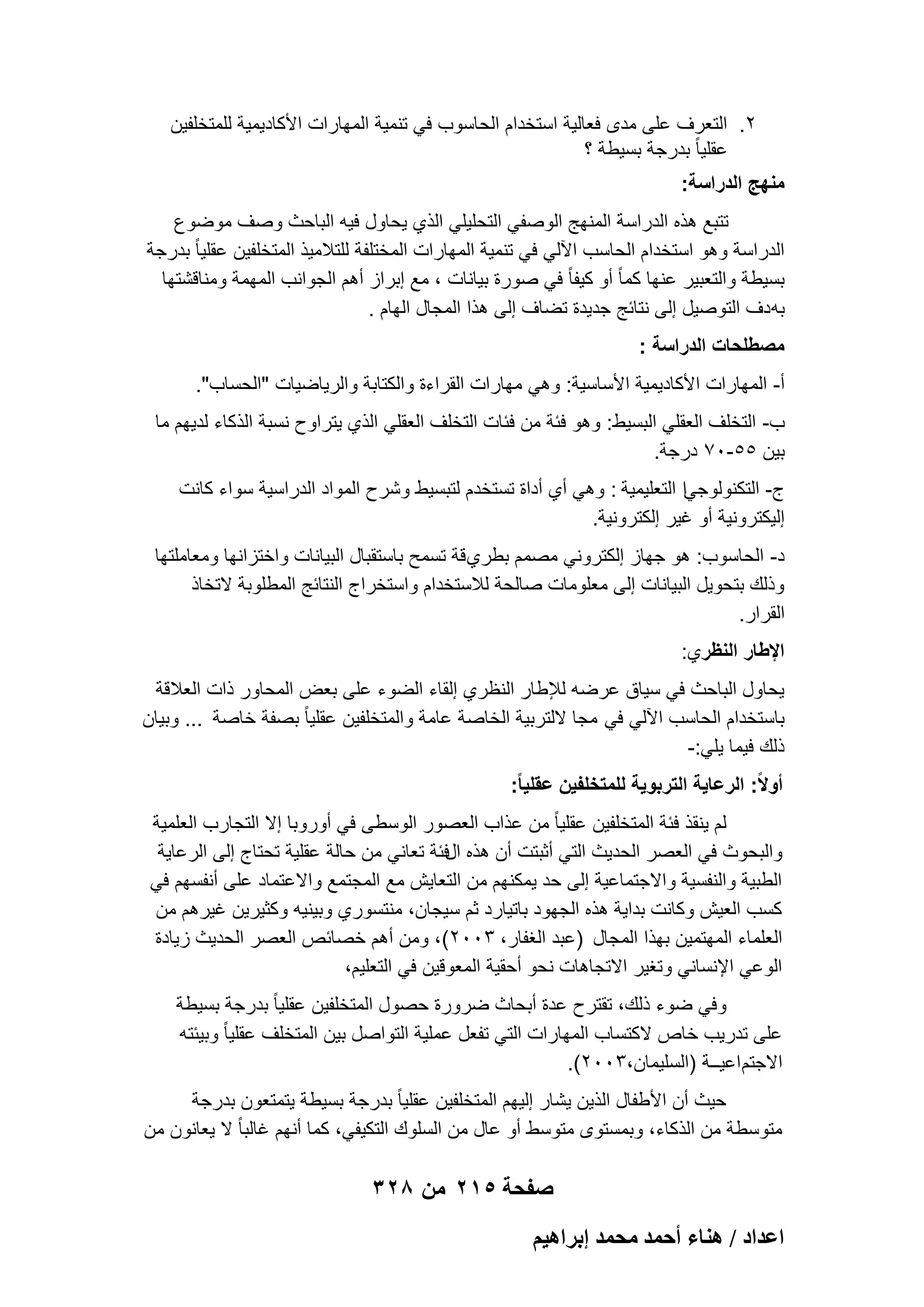‫2. التعرؾ على مدى فعالٌة استخدام الحاسوب فً تنمٌة المهارات األكادٌمٌة للمتخلفٌن‬
‫عقلٌا ً بدرجة بسٌطة ؟‬
‫منهج الدراسة:‬
‫تتبع هذه الدراسة المنهج الوصفً التحلٌلً الذي ٌحاول فٌه الباحث وصؾ موضوع‬
‫الدراسة وهو استخدام الحاسب اآللً فً تنمٌة المهارات المختلفة للتالمٌذ المتخلفٌن عقلٌا ً بدرجة‬
‫بسٌطة والتعبٌر عنها كما ً أو كٌفا ً فً صورة بٌانات ، مع إبراز أهم الجوانب المهمة ومناقشتها‬
‫به دؾ التوصٌل إلى نتابج جدٌدة تضاؾ إلى هذا المجال الهام .‬
‫مصطلحات الدراسة :‬
‫أ- المهارات األكادٌمٌة األساسٌة: وهً مهارات القراءة والكتابة والرٌاضٌات "الحساب".‬
‫ب- التخلؾ العقلً البسٌط: وهو فبة من فبات التخلؾ العقلً الذي ٌتراوح نسبة الذكاء لدٌهم ما‬
‫بٌن 55-07 درجة.‬
‫ج- التكنولوجًا التعلٌمٌة : وهً أي أداة تستخدم لتبسٌط وشرح المواد الدراسٌة سواء كانت‬
‫إلٌكترونٌة أو ؼٌر إلكترونٌة.‬
‫د- الحاسوب: هو جهاز إلكترونً مصمم بطري قة تسمح باستقبال البٌانات واختزانها ومعاملتها‬
‫وذلك بتحوٌل البٌانات إلى معلومات صالحة لالستخدام واستخراج النتابج المطلوبة التخاذ‬
‫القرار.‬
‫اإلطار النظري:‬
‫ٌحاول الباحث فً سٌاق عرضه لإلطار النظري إلقاء الضوء على بعض المحاور ذات العالقة‬
‫باستخدام الحاسب اآللً فً مجا اللتربٌة الخاصة عامة والمتخلفٌن عقلٌا ً بصفة خاصة ... وبٌان‬
‫ذلك فٌما ٌلً:-‬
‫أوالً: الرعاٌة التربوٌة للمتخلفٌن عقلٌا ً:‬
‫لم ٌنقذ فبة المتخلفٌن عقلٌا ً من عذاب العصور الوسطى فً أوروبا إال التجارب العلمٌة‬
‫والبحوث فً العصر الحدٌث التً أثبتت أن هذه الفبة تعانً من حالة عقلٌة تحتاج إلى الرعاٌة‬
‫الطبٌة والنفسٌة واالجتماعٌة إلى حد ٌمكنهم من التعاٌش مع المجتمع واالعتماد على أنفسهم فً‬
‫كسب العٌش وكانت بداٌة هذه الجهود باتٌارد ثم سٌجان، منتسوري وبٌنٌه وكثٌرٌن ؼٌرهم من‬
‫العلماء المهتمٌن بهذا المجال )عبد الؽفار، 3002(، ومن أهم خصابص العصر الحدٌث زٌادة‬
‫الوعً اإلنسانً وتؽٌر االتجاهات نحو أحقٌة المعوقٌن فً التعلٌم،‬
‫وفً ضوء ذلك، تقترح عدة أبحاث ضرورة حصول المتخلفٌن عقلٌا ً بدرجة بسٌطة‬
‫على تدرٌب خاص الكتساب المهارات التً تفعل عملٌة التواصل بٌن المتخلؾ عقلٌا ً وبٌبته‬
‫االجتم اعٌــة )السلٌمان،3002(.‬
‫حٌث أن األطفال الذٌن ٌشار إلٌهم المتخلفٌن عقلٌا ً بدرجة بسٌطة ٌتمتعون بدرجة‬
‫متوسطة من الذكاء، وبمستوى متوسط أو عال من السلوك التكٌفً، كما أنهم ؼالبا ً ال ٌعانون من‬

‫صفحة 512 من 823‬
‫حػيحى / ٛ٘خء أكٔي ٓلٔي ارَحٛ٤ْ‬

 