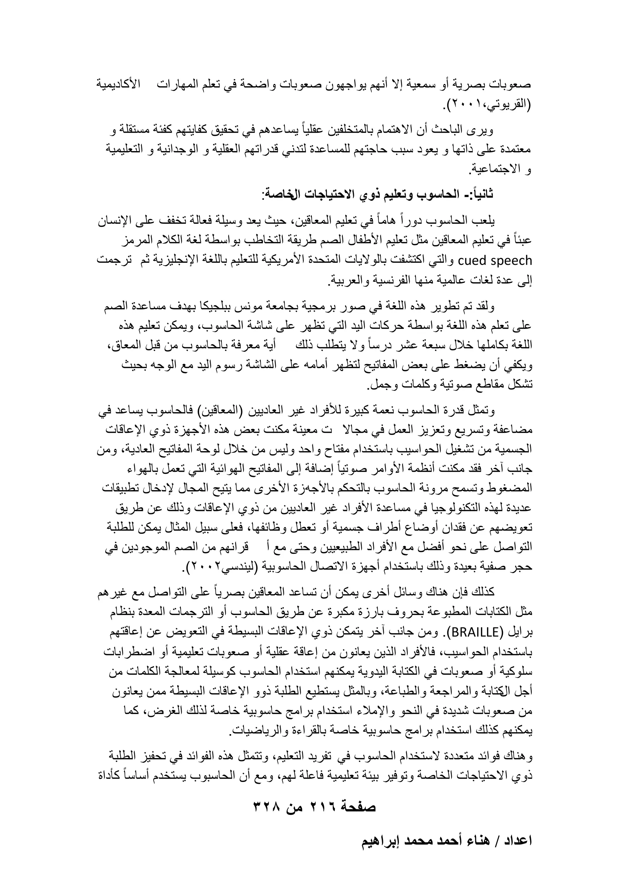 ‫صعوبات بصرٌة أو سمعٌة إال أنهم ٌواجهون صعوبات واضحة فً تعلم المهارات‬
‫)القرٌوتً،1002(.‬

‫األكادٌمٌة‬

‫وٌرى الباحث أن االهتمام بالمتخلفٌن عقلٌا ً ٌساعدهم فً تحقٌق كفاٌتهم كفبة مستقلة و‬
‫معتمدة على ذاتها و ٌعود سبب حاجتهم للمساعدة لتدنً قدراتهم العقلٌة و الوجدانٌة و التعلٌمٌة‬
‫و االجتماعٌة.‬
‫ثانٌا ً:- الحاسوب وتعلٌم ذوي االحتٌاجات خاصة:‬
‫ال‬
‫ٌلعب الحاسوب دوراً هاما ً فً تعلٌم المعاقٌن، حٌث ٌعد وسٌلة فعالة تخفؾ على اإلنسان‬
‫عببا ً فً تعلٌم المعاقٌن مثل تعلٌم األطفال الصم طرٌقة التخاطب بواسطة لؽة الكالم المرمز‬
‫‪ cued speech‬والتً اكتشفت بالوالٌات المتحدة األمرٌكٌة للتعلٌم باللؽة اإلنجلٌزٌة ثم ترجمت‬
‫إلى عدة لؽات عالمٌة منها الفرنسٌة والعربٌة.‬
‫ولقد تم تطوٌر هذه اللؽة فً صور برمجٌة بجامعة مونس ببلجٌكا بهدؾ مساعدة الصم‬
‫على تعلم هذه اللؽة بواسطة حركات الٌد التً تظهر على شاشة الحاسوب، وٌمكن تعلٌم هذه‬
‫اللؽة بكاملها خالل سبعة عشر درسا ً وال ٌتطلب ذلك أٌة معرفة بالحاسوب من قبل المعاق،‬
‫وٌكفً أن ٌضؽط على بعض المفاتٌح لتظهر أمامه على الشاشة رسوم الٌد مع الوجه بحٌث‬
‫تشكل مقاطع صوتٌة وكلمات وجمل.‬
‫وتمثل قدرة الحاسوب نعمة كبٌرة لألفراد ؼٌر العادٌٌن )المعاقٌن( فالحاسوب ٌساعد فً‬
‫مضاعفة وتسرٌع وتعزٌز العمل فً مجاال ت معٌنة مكنت بعض هذه األجهزة ذوي اإلعاقات‬
‫الجسمٌة من تشؽٌل الحواسٌب باستخدام مفتاح واحد ولٌس من خالل لوحة المفاتٌح العادٌة، ومن‬
‫جانب آخر فقد مكنت أنظمة األوامر صوتٌا ً إضافة إلى المفاتٌح الهوابٌة التً تعمل بالهواء‬
‫المضؽوط وتسمح مرونة الحاسوب بالتحكم باألجه زة األخرى مما ٌتٌح المجال إلدخال تطبٌقات‬
‫عدٌدة لهذه التكنولوجٌا فً مساعدة األفراد ؼٌر العادٌٌن من ذوي اإلعاقات وذلك عن طرٌق‬
‫تعوٌضهم عن فقدان أوضاع أطراؾ جسمٌة أو تعطل وظابفها، فعلى سبٌل المثال ٌمكن للطلبة‬
‫التواصل على نحو أفضل مع األفراد الطبٌعٌٌن وحتى مع أ قرانهم من الصم الموجودٌن فً‬
‫حجر صفٌة بعٌدة وذلك باستخدام أجهزة االتصال الحاسوبٌة )لٌندسً2002(.‬
‫كذلك فإن هناك وسابل أخرى ٌمكن أن تساعد المعاقٌن بصرٌا ً على التواصل مع ؼٌرهم‬
‫مثل الكتابات المطبوعة بحروؾ بارزة مكبرة عن طرٌق الحاسوب أو الترجمات المعدة بنظام‬
‫براٌل )‪ .(BRAILLE‬ومن جانب آخر ٌتمكن ذوي اإلعاقات البسٌطة فً التعوٌض عن إعاقتهم‬
‫باستخدام الحواسٌب، فاألفراد الذٌن ٌعانون من إعاقة عقلٌة أو صعوبات تعلٌمٌة أو اضطرابات‬
‫سلوكٌة أو صعوبات فً الكتابة الٌدوٌة ٌمكنهم استخدام الحاسوب كوسٌلة لمعالجة الكلمات من‬
‫أجل كتابة والمراجعة والطباعة، وبالمثل ٌستطٌع الطلبة ذوو اإلعاقات البسٌطة ممن ٌعانون‬
‫ال‬
‫من صعوبات شدٌدة فً النحو واإلمالء استخدام برامج حاسوبٌة خاصة لذلك الؽرض، كما‬
‫ٌمكنهم كذلك استخدام برامج حاسوبٌة خاصة بالقراءة والرٌاضٌات.‬
‫وهناك فوابد متعددة الستخدام الحاسوب فً تفرٌد التعلٌم، وتتمثل هذه الفوابد فً تحفٌز الطلبة‬
‫ذوي االحتٌاجات الخاصة وتوفٌر بٌبة تعلٌمٌة فاعلة لهم، ومع أن الحاسبوب ٌستخدم أساسا ً كؤداة‬

‫صفحة 612 من 823‬
‫حػيحى / ٛ٘خء أكٔي ٓلٔي ارَحٛ٤ْ‬

 