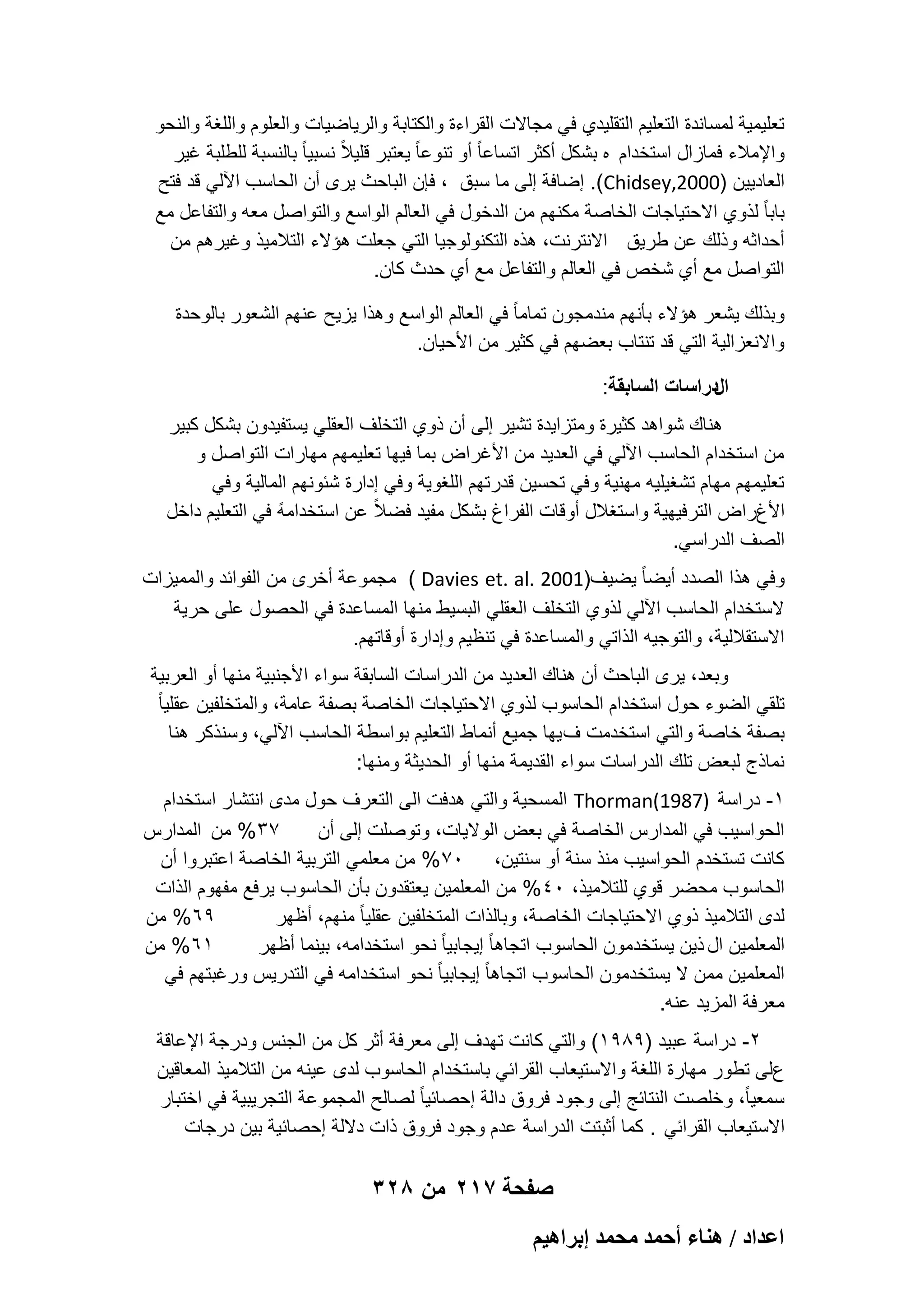 ‫تعلٌمٌة لمساندة التعلٌم التقلٌدي فً مجاالت القراءة والكتابة والرٌاضٌات والعلوم واللؽة والنحو‬
‫واإلمالء فمازال استخدام ه بشكل أكثر اتساعا ً أو تنوعا ً ٌعتبر قلٌالً نسبٌا ً بالنسبة للطلبة ؼٌر‬
‫العادٌٌن )0002,‪ .(Chidsey‬إضافة إلى ما سبق ، فإن الباحث ٌرى أن الحاسب اآللً قد فتح‬
‫بابا ً لذوي االحتٌاجات الخاصة مكنهم من الدخول فً العالم الواسع والتواصل معه والتفاعل مع‬
‫أحداثه وذلك عن طرٌق االنترنت، هذه التكنولوجٌا التً جعلت هإالء التالمٌذ وؼٌرهم من‬
‫التواصل مع أي شخص فً العالم والتفاعل مع أي حدث كان.‬
‫وبذلك ٌشعر هإالء بؤنهم مندمجون تماما ً فً العالم الواسع وهذا ٌزٌح عنهم الشعور بالوحدة‬
‫واالنعزالٌة التً قد تنتاب بعضهم فً كثٌر من األحٌان.‬
‫الدراسات السابقة:‬
‫هناك شواهد كثٌرة ومتزاٌدة تشٌر إلى أن ذوي التخلؾ العقلً ٌستفٌدون بشكل كبٌر‬
‫من استخدام الحاسب اآللً فً العدٌد من األؼراض بما فٌها تعلٌمهم مهارات التواصل و‬
‫تعلٌمهم مهام تشؽٌلٌه مهنٌة وفً تحسٌن قدرتهم اللؽوٌة وفً إدارة شبونهم المالٌة وفً‬
‫ً‬
‫األغراض الترفٌهٌة واستؽالل أوقات الفراغ بشكل مفٌد فضالً عن استخدامه فً التعلٌم داخل‬
‫الصؾ الدراسً.‬
‫وفً هذا الصدد أٌضا ً ٌضٌؾ)1002 .‪ ( Davies et. al‬مجموعة أخرى من الفوابد والممٌزات‬
‫الستخدام الحاسب اآللً لذوي التخلؾ العقلً البسٌط منها المساعدة فً الحصول على حرٌة‬
‫االستقاللٌة، والتوجٌه الذاتً والمساعدة فً تنظٌم وإدارة أوقاتهم.‬
‫وبعد، ٌرى الباحث أن هناك العدٌد من الدراسات السابقة سواء األجنبٌة منها أو العربٌة‬
‫تلقً الضوء حول استخدام الحاسوب لذوي االحتٌاجات الخاصة بصفة عامة، والمتخلفٌن عقلٌا ً‬
‫بصفة خاصة والتً استخدمت ؾ ٌها جمٌع أنماط التعلٌم بواسطة الحاسب اآللً، وسنذكر هنا‬
‫نماذج لبعض تلك الدراسات سواء القدٌمة منها أو الحدٌثة ومنها:‬
‫1- دراسة )7891(‪ Thorman‬المسحٌة والتً هدفت الى التعرؾ حول مدى انتشار استخدام‬
‫73% من المدارس‬
‫الحواسٌب فً المدارس الخاصة فً بعض الوالٌات، وتوصلت إلى أن‬
‫كانت تستخدم الحواسٌب منذ سنة أو سنتٌن، 07% من معلمً التربٌة الخاصة اعتبروا أن‬
‫الحاسوب محضر قوي للتالمٌذ، 04% من المعلمٌن ٌعتقدون بؤن الحاسوب ٌرفع مفهوم الذات‬
‫96% من‬
‫لدى التالمٌذ ذوي االحتٌاجات الخاصة، وبالذات المتخلفٌن عقلٌا ً منهم، أظهر‬
‫16% من‬
‫المعلمٌن ال ذٌن ٌستخدمون الحاسوب اتجاها ً إٌجابٌا ً نحو استخدامه، بٌنما أظهر‬
‫المعلمٌن ممن ال ٌستخدمون الحاسوب اتجاها ً إٌجابٌا ً نحو استخدامه فً التدرٌس ورؼبتهم فً‬
‫معرفة المزٌد عنه.‬
‫2- دراسة عبٌد )9891( والتً كانت تهدؾ إلى معرفة أثر كل من الجنس ودرجة اإلعاقة‬
‫على تطور مهارة اللؽة واالستٌعاب القرابً باستخدام الحاسوب لدى عٌنه من التالمٌذ المعاقٌن‬
‫سمعٌاً، وخلصت النتابج إلى وجود فروق دالة إحصابٌا ً لصالح المجموعة التجرٌبٌة فً اختبار‬
‫االستٌعاب القرابً . كما أثبتت الدراسة عدم وجود فروق ذات داللة إحصابٌة بٌن درجات‬

‫صفحة 712 من 823‬
‫حػيحى / ٛ٘خء أكٔي ٓلٔي ارَحٛ٤ْ‬

 