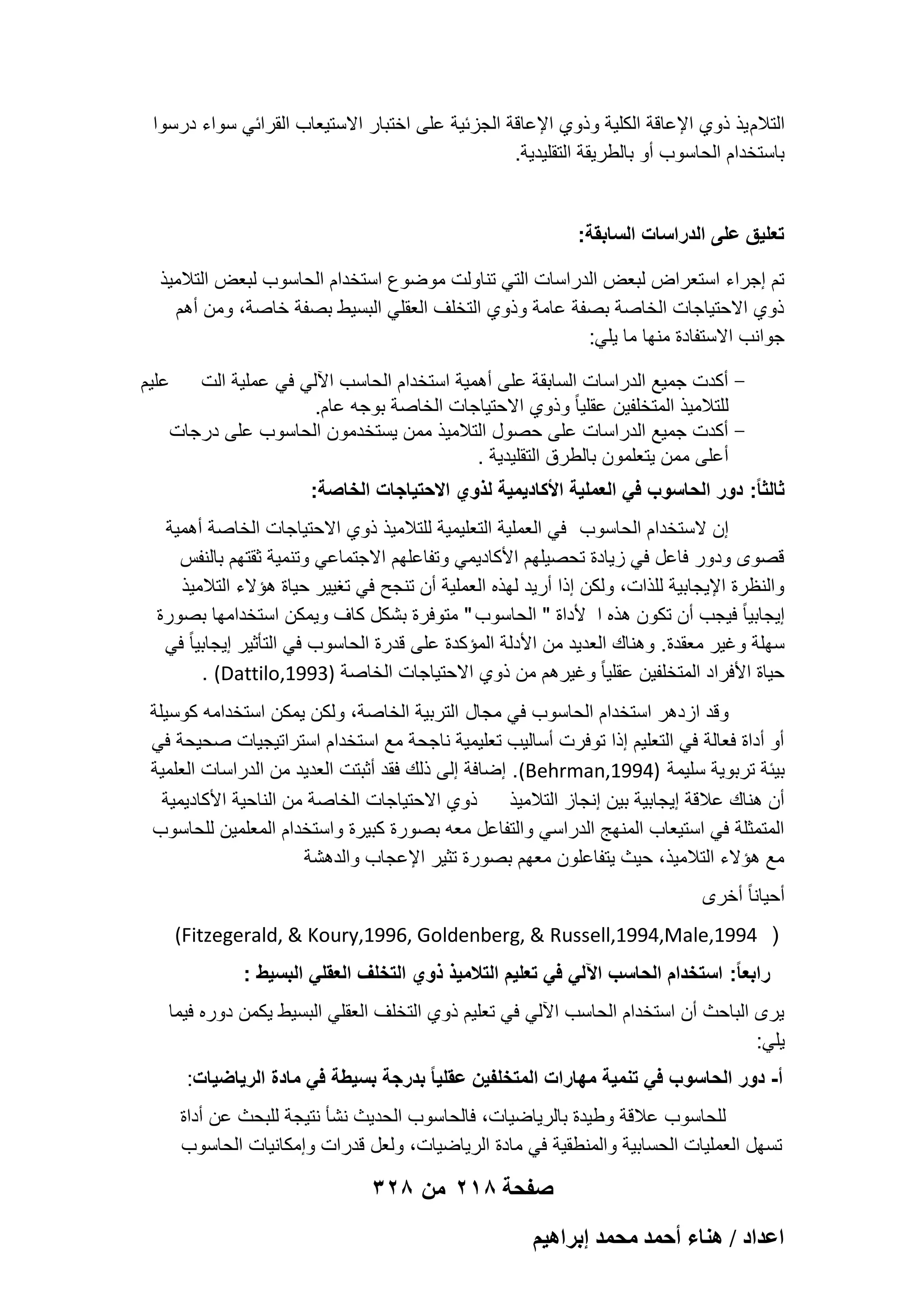 ‫التالم ٌذ ذوي اإلعاقة الكلٌة وذوي اإلعاقة الجزبٌة على اختبار االستٌعاب القرابً سواء درسوا‬
‫باستخدام الحاسوب أو بالطرٌقة التقلٌدٌة.‬

‫تعلٌق على الدراسات السابقة:‬
‫تم إجراء استعراض لبعض الدراسات التً تناولت موضوع استخدام الحاسوب لبعض التالمٌذ‬
‫ذوي االحتٌاجات الخاصة بصفة عامة وذوي التخلؾ العقلً البسٌط بصفة خاصة، ومن أهم‬
‫جوانب االستفادة منها ما ٌلً:‬
‫ أكدت جمٌع الدراسات السابقة على أهمٌة استخدام الحاسب اآللً فً عملٌة الت‬‫للتالمٌذ المتخلفٌن عقلٌا ً وذوي االحتٌاجات الخاصة بوجه عام.‬
‫ أكدت جمٌع الدراسات على حصول التالمٌذ ممن ٌستخدمون الحاسوب على درجات‬‫أعلى ممن ٌتعلمون بالطرق التقلٌدٌة .‬

‫علٌم‬

‫ثالثا ً: دور الحاسوب فً العملٌة األكادٌمٌة لذوي االحتٌاجات الخاصة:‬
‫إن الستخدام الحاسوب فً العملٌة التعلٌمٌة للتالمٌذ ذوي االحتٌاجات الخاصة أهمٌة‬
‫قصوى ودور فاعل فً زٌادة تحصٌلهم األكادٌمً وتفاعلهم االجتماعً وتنمٌة ثقتهم بالنفس‬
‫والنظرة اإلٌجابٌة للذات، ولكن إذا أرٌد لهذه العملٌة أن تنجح فً تؽٌٌر حٌاة هإالء التالمٌذ‬
‫إٌجابٌا ً فٌجب أن تكون هذه ا ألداة " الحاسوب " متوفرة بشكل كاؾ وٌمكن استخدامها بصورة‬
‫سهلة وؼٌر معقدة. وهناك العدٌد من األدلة المإكدة على قدرة الحاسوب فً التؤثٌر إٌجابٌا ً فً‬
‫حٌاة األفراد المتخلفٌن عقلٌا ً وؼٌرهم من ذوي االحتٌاجات الخاصة )3991,‪. (Dattilo‬‬
‫وقد ازدهر استخدام الحاسوب فً مجال التربٌة الخاصة، ولكن ٌمكن استخدامه كوسٌلة‬
‫أو أداة فعالة فً التعلٌم إذا توفرت أسالٌب تعلٌمٌة ناجحة مع استخدام استراتٌجٌات صحٌحة فً‬
‫بٌبة تربوٌة سلٌمة )4991,‪ .(Behrman‬إضافة إلى ذلك فقد أثبتت العدٌد من الدراسات العلمٌة‬
‫ذوي االحتٌاجات الخاصة من الناحٌة األكادٌمٌة‬
‫أن هناك عالقة إٌجابٌة بٌن إنجاز التالمٌذ‬
‫المتمثلة فً استٌعاب المنهج الدراسً والتفاعل معه بصورة كبٌرة واستخدام المعلمٌن للحاسوب‬
‫مع هإالء التالمٌذ، حٌث ٌتفاعلون معهم بصورة تثٌر اإلعجاب والدهشة‬
‫أحٌانا ً أخرى‬
‫) 4991,‪(Fitzegerald, & Koury,1996, Goldenberg, & Russell,1994,Male‬‬
‫رابعا ً: استخدام الحاسب اآللً فً تعلٌم التالمٌذ ذوي التخلؾ العقلً البسٌط :‬
‫ٌرى الباحث أن استخدام الحاسب اآللً فً تعلٌم ذوي التخلؾ العقلً البسٌط ٌكمن دوره فٌما‬
‫ٌلً:‬
‫أ- دور الحاسوب فً تنمٌة مهارات المتخلفٌن عقلٌا ً بدرجة بسٌطة فً مادة الرٌاضٌات:‬
‫للحاسوب عالقة وطٌدة بالرٌاضٌات، فالحاسوب الحدٌث نشؤ نتٌجة للبحث عن أداة‬
‫تسهل العملٌات الحسابٌة والمنطقٌة فً مادة الرٌاضٌات، ولعل قدرات وإمكانٌات الحاسوب‬

‫صفحة 812 من 823‬
‫حػيحى / ٛ٘خء أكٔي ٓلٔي ارَحٛ٤ْ‬

 