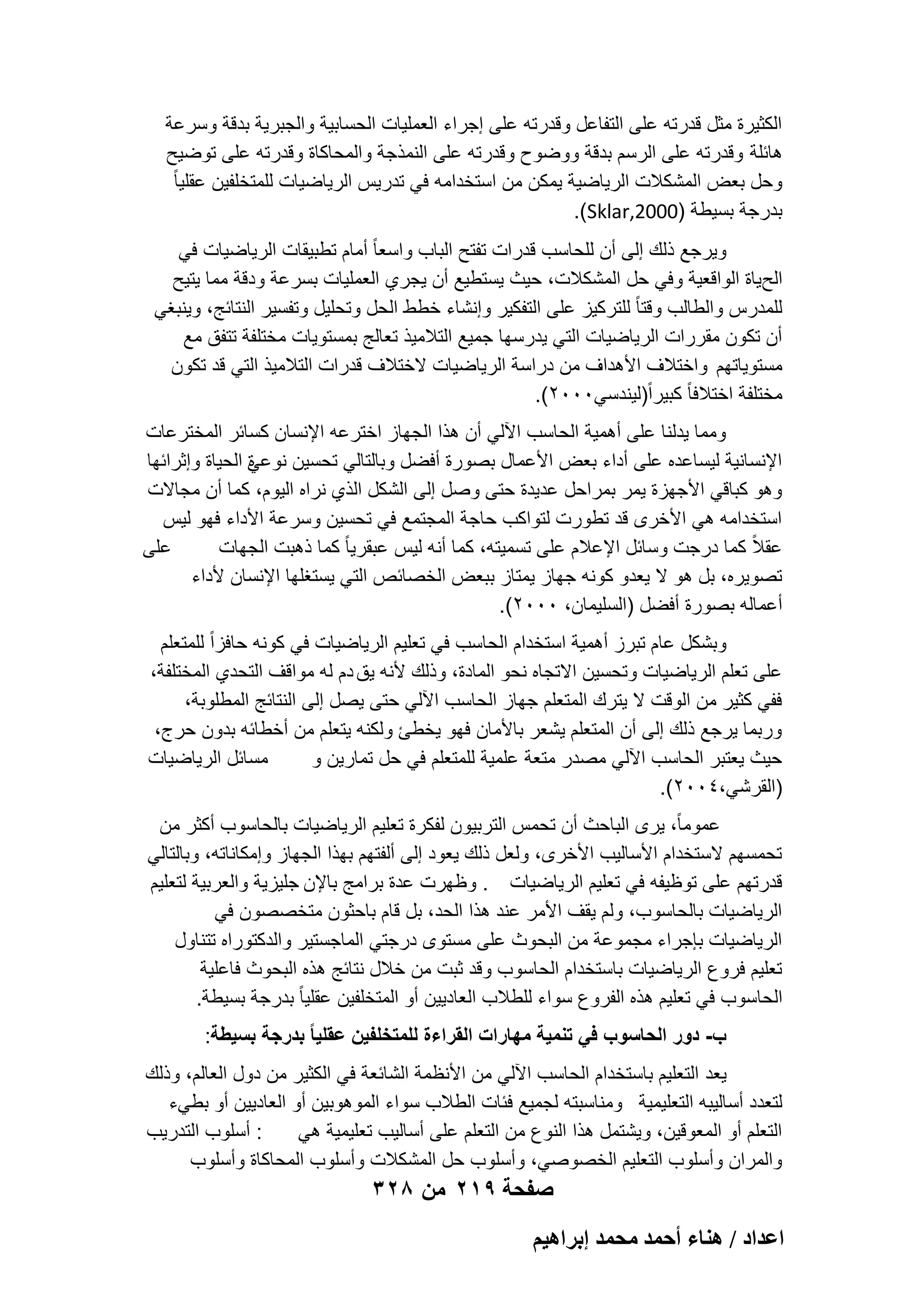 ‫الكثٌرة مثل قدرته على التفاعل وقدرته على إجراء العملٌات الحسابٌة والجبرٌة بدقة وسرعة‬
‫هابلة وقدرته على الرسم بدقة ووضوح وقدرته على النمذجة والمحاكاة وقدرته على توضٌح‬
‫وحل بعض المشكالت الرٌاضٌة ٌمكن من استخدامه فً تدرٌس الرٌاضٌات للمتخلفٌن عقلٌا ً‬
‫بدرجة بسٌطة )0002,‪.(Sklar‬‬
‫وٌرجع ذلك إلى أن للحاسب قدرات تفتح الباب واسعا ً أمام تطبٌقات الرٌاضٌات فً‬
‫الحٌاة الواقعٌة وفً حل المشكالت، حٌث ٌستطٌع أن ٌجري العملٌات بسرعة ودقة مما ٌتٌح‬
‫للمدرس والطالب وقتا ً للتركٌز على التفكٌر وإنشاء خطط الحل وتحلٌل وتفسٌر النتابج، وٌنبؽً‬
‫أن تكون مقررات الرٌاضٌات التً ٌدرسها جمٌع التالمٌذ تعالج بمستوٌات مختلفة تتفق مع‬
‫مستوٌاتهم واختالؾ األهداؾ من دراسة الرٌاضٌات الختالؾ قدرات التالمٌذ التً قد تكون‬
‫مختلفة اختالفا ً كبٌراً)لٌندسً0002(.‬
‫ومما ٌدلنا على أهمٌة الحاسب اآللً أن هذا الجهاز اخترعه اإلنسان كسابر المخترعات‬
‫اإلنسانٌة لٌساعده على أداء بعض األعمال بصورة أفضل وبالتالً تحسٌن نوعً الحٌاة وإثرابها‬
‫ة‬
‫وهو كباقً األجهزة ٌمر بمراحل عدٌدة حتى وصل إلى الشكل الذي نراه الٌوم، كما أن مجاالت‬
‫استخدامه هً األخرى قد تطورت لتواكب حاجة المجتمع فً تحسٌن وسرعة األداء فهو لٌس‬
‫على‬
‫عقالً كما درجت وسابل اإلعالم على تسمٌته، كما أنه لٌس عبقرٌا ً كما ذهبت الجهات‬
‫تصوٌره، بل هو ال ٌعدو كونه جهاز ٌمتاز ببعض الخصابص التً ٌستؽلها اإلنسان ألداء‬
‫أعماله بصورة أفضل )السلٌمان، 0002(.‬
‫وبشكل عام تبرز أهمٌة استخدام الحاسب فً تعلٌم الرٌاضٌات فً كونه حافزاً للمتعلم‬
‫على تعلم الرٌاضٌات وتحسٌن االتجاه نحو المادة، وذلك ألنه ٌق دم له مواقؾ التحدي المختلفة،‬
‫ففً كثٌر من الوقت ال ٌترك المتعلم جهاز الحاسب اآللً حتى ٌصل إلى النتابج المطلوبة،‬
‫وربما ٌرجع ذلك إلى أن المتعلم ٌشعر باألمان فهو ٌخطا ولكنه ٌتعلم من أخطابه بدون حرج،‬
‫مسابل الرٌاضٌات‬
‫حٌث ٌعتبر الحاسب اآللً مصدر متعة علمٌة للمتعلم فً حل تمارٌن و‬
‫)القرشً،4002(.‬
‫عموماً، ٌرى الباحث أن تحمس التربٌون لفكرة تعلٌم الرٌاضٌات بالحاسوب أكثر من‬
‫تحمسهم الستخدام األسالٌب األخرى، ولعل ذلك ٌعود إلى ألفتهم بهذا الجهاز وإمكاناته، وبالتالً‬
‫قدرتهم على توظٌفه فً تعلٌم الرٌاضٌات . وظهرت عدة برامج باإلن جلٌزٌة والعربٌة لتعلٌم‬
‫الرٌاضٌات بالحاسوب، ولم ٌقؾ األمر عند هذا الحد، بل قام باحثون متخصصون فً‬
‫الرٌاضٌات بإجراء مجموعة من البحوث على مستوى درجتً الماجستٌر والدكتوراه تتناول‬
‫تعلٌم فروع الرٌاضٌات باستخدام الحاسوب وقد ثبت من خالل نتابج هذه البحوث فاعلٌة‬
‫الحاسوب فً تعلٌم هذه الفروع سواء للطالب العادٌٌن أو المتخلفٌن عقلٌا ً بدرجة بسٌطة.‬
‫ب- دور الحاسوب فً تنمٌة مهارات القراءة للمتخلفٌن عقلٌا ً بدرجة بسٌطة:‬
‫ٌعد التعلٌم باستخدام الحاسب اآللً من األنظمة الشابعة فً الكثٌر من دول العالم، وذلك‬
‫لتعدد أسالٌبه التعلٌمٌة ومناسبته لجمٌع فبات الطالب سواء الموهوبٌن أو العادٌٌن أو بطًء‬
‫: أسلوب التدرٌب‬
‫التعلم أو المعوقٌن، وٌشتمل هذا النوع من التعلم على أسالٌب تعلٌمٌة هً‬
‫والمران وأسلوب التعلٌم الخصوصً، وأسلوب حل المشكالت وأسلوب المحاكاة وأسلوب‬

‫صفحة 912 من 823‬
‫حػيحى / ٛ٘خء أكٔي ٓلٔي ارَحٛ٤ْ‬

 