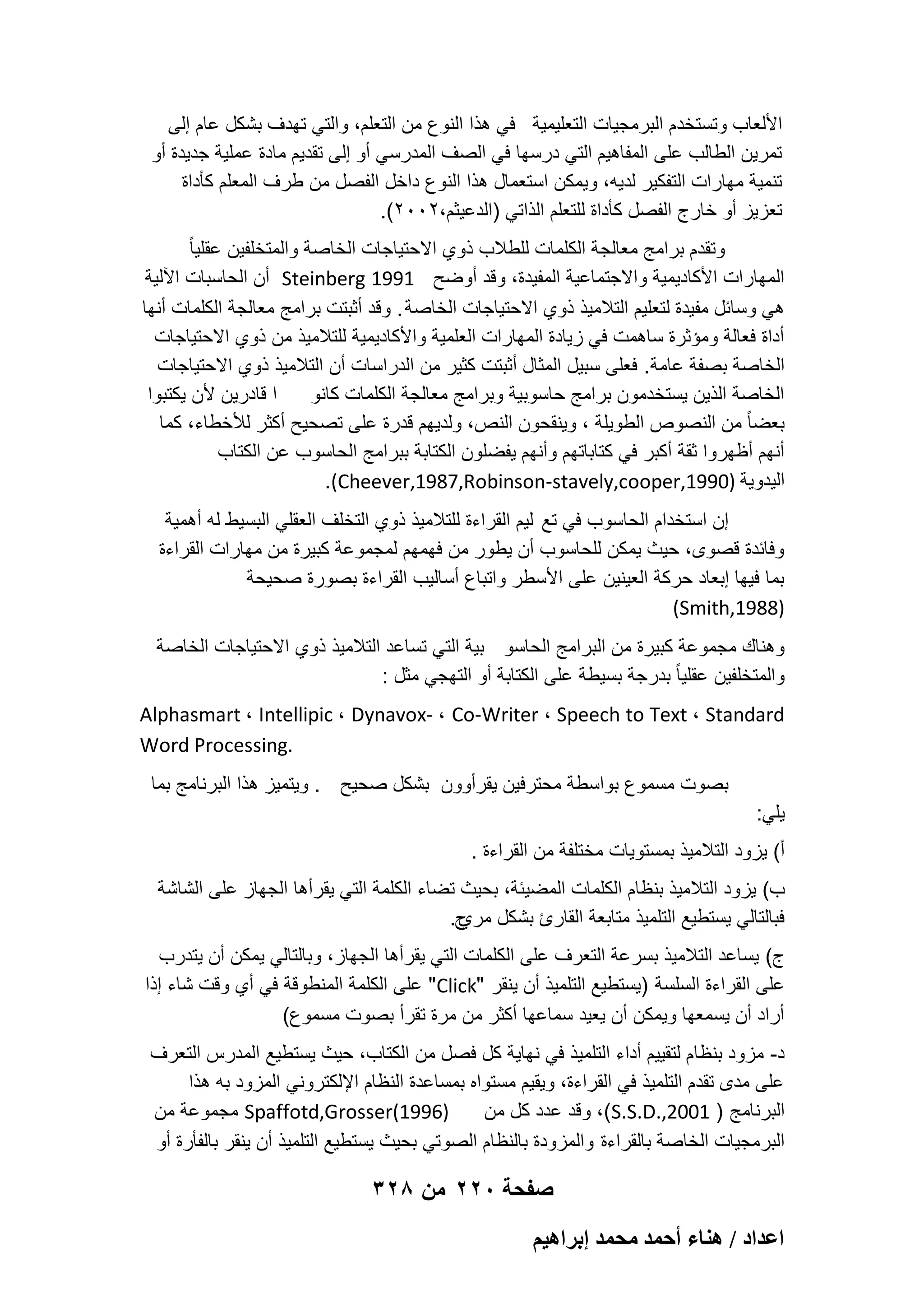 ‫األلعاب وتستخدم البرمجٌات التعلٌمٌة فً هذا النوع من التعلم، والتً تهدؾ بشكل عام إلى‬
‫تمرٌن الطالب على المفاهٌم التً درسها فً الصؾ المدرسً أو إلى تقدٌم مادة عملٌة جدٌدة أو‬
‫تنمٌة مهارات التفكٌر لدٌه، وٌمكن استعمال هذا النوع داخل الفصل من طرؾ المعلم كؤداة‬
‫تعزٌز أو خارج الفصل كؤداة للتعلم الذاتً )الدعٌثم،2002(.‬
‫وتقدم برامج معالجة الكلمات للطالب ذوي االحتٌاجات الخاصة والمتخلفٌن عقلٌا ً‬
‫المهارات األكادٌمٌة واالجتماعٌة المفٌدة، وقد أوضح 1991 ‪ Steinberg‬أن الحاسبات اآللٌة‬
‫هً وسابل مفٌدة لتعلٌم التالمٌذ ذوي االحتٌاجات الخاصة . وقد أثبتت برامج معالجة الكلمات أنها‬
‫أداة فعالة ومإثرة ساهمت فً زٌادة المهارات العلمٌة واألكادٌمٌة للتالمٌذ من ذوي االحتٌاجات‬
‫الخاصة بصفة عامة. فعلى سبٌل المثال أثبتت كثٌر من الدراسات أن التالمٌذ ذوي االحتٌاجات‬
‫ا قادرٌن ألن ٌكتبوا‬
‫الخاصة الذٌن ٌستخدمون برامج حاسوبٌة وبرامج معالجة الكلمات كانو‬
‫بعضا ً من النصوص الطوٌلة ، وٌنقحون النص، ولدٌهم قدرة على تصحٌح أكثر لألخطاء، كما‬
‫أنهم أظهروا ثقة أكبر فً كتاباتهم وأنهم ٌفضلون الكتابة ببرامج الحاسوب عن الكتاب‬
‫الٌدوٌة )0991,‪.(Cheever,1987,Robinson-stavely,cooper‬‬
‫إن استخدام الحاسوب فً تع لٌم القراءة للتالمٌذ ذوي التخلؾ العقلً البسٌط له أهمٌة‬
‫وفابدة قصوى، حٌث ٌمكن للحاسوب أن ٌطور من فهمهم لمجموعة كبٌرة من مهارات القراءة‬
‫بما فٌها إبعاد حركة العٌنٌن على األسطر واتباع أسالٌب القراءة بصورة صحٌحة‬
‫)8891,‪(Smith‬‬
‫وهناك مجموعة كبٌرة من البرامج الحاسو بٌة التً تساعد التالمٌذ ذوي االحتٌاجات الخاصة‬
‫والمتخلفٌن عقلٌا ً بدرجة بسٌطة على الكتابة أو التهجً مثل :‬
‫‪Alphasmart ، Intellipic ، Dynavox- ، Co-Writer ، Speech to Text ، Standard‬‬
‫.‪Word Processing‬‬
‫بصوت مسموع بواسطة محترفٌن ٌقرأوون بشكل صحٌح . وٌتمٌز هذا البرنامج بما‬
‫ٌلً:‬
‫أ( ٌزود التالمٌذ بمستوٌات مختلفة من القراءة .‬
‫ب( ٌزود التالمٌذ بنظام الكلمات المضٌبة، بحٌث تضاء الكلمة التً ٌقرأها الجهاز على الشاشة‬
‫فبالتالً ٌستطٌع التلمٌذ متابعة القارئ بشكل ح.‬
‫مري‬
‫ج( ٌساعد التالمٌذ بسرعة التعرؾ على الكلمات التً ٌقرأها الجهاز، وبالتالً ٌمكن أن ٌتدرب‬
‫على القراءة السلسة )ٌستطٌع التلمٌذ أن ٌنقر "‪ "Click‬على الكلمة المنطوقة فً أي وقت شاء إذا‬
‫أراد أن ٌسمعها وٌمكن أن ٌعٌد سماعها أكثر من مرة تقرأ بصوت مسموع(‬
‫د- مزود بنظام لتقٌٌم أداء التلمٌذ فً نهاٌة كل فصل من الكتاب، حٌث ٌستطٌع المدرس التعرؾ‬
‫على مدى تقدم التلمٌذ فً القراءة، وٌقٌم مستواه بمساعدة النظام اإللكترونً المزود به هذا‬
‫)6991(‪ Spaffotd,Grosser‬مجموعة من‬
‫البرنامج ) 1002,.‪ ،(S.S.D‬وقد عدد كل من‬
‫البرمجٌات الخاصة بالقراءة والمزودة بالنظام الصوتً بحٌث ٌستطٌع التلمٌذ أن ٌنقر بالفؤرة أو‬

‫صفحة 022 من 823‬
‫حػيحى / ٛ٘خء أكٔي ٓلٔي ارَحٛ٤ْ‬

 