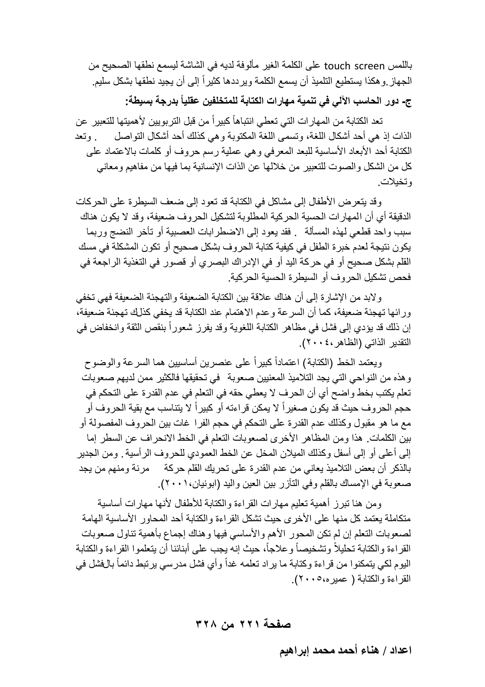 ‫باللمس ‪ touch screen‬على الكلمة الؽٌر مؤلوفة لدٌه فً الشاشة لٌسمع نطقها الصحٌح من‬
‫الجهاز.وهكذا ٌستطٌع التلمٌذ أن ٌسمع الكلمة وٌرددها كثٌراً إلى أن ٌجٌد نطقها بشكل سلٌم.‬
‫ج- دور الحاسب اآللً فً تنمٌة مهارات الكتابة للمتخلفٌن عقلٌا ً بدرجة بسٌطة:‬
‫تعد الكتابة من المهارات التً تعطً انتباها ً كبٌراً من قبل التربوٌٌن ألهمٌتها للتعبٌر عن‬
‫. وتعد‬
‫الذات إذ هً أحد أشكال اللؽة، وتسمى اللؽة المكتوبة وهً كذلك أحد أشكال التواصل‬
‫الكتابة أحد األبعاد األساسٌة للبعد المعرفً وهً عملٌة رسم حروؾ أو كلمات باالعتماد على‬
‫كل من الشكل والصوت للتعبٌر من خاللها عن الذات اإلنسانٌة بما فٌها من مفاهٌم ومعانً‬
‫وتخٌالت.‬
‫وقد ٌتعرض األطفال إلى مشاكل فً الكتابة قد تعود إلى ضعؾ السٌطرة على الحركات‬
‫الدقٌقة أي أن ا لمهارات الحسٌة الحركٌة المطلوبة لتشكٌل الحروؾ ضعٌفة، وقد ال ٌكون هناك‬
‫سبب واحد قطعً لهذه المسؤلة . فقد ٌعود إلى االضطرابات العصبٌة أو تؤخر النضج وربما‬
‫ٌكون نتٌجة لعدم خبرة الطفل فً كٌفٌة كتابة الحروؾ بشكل صحٌح أو تكون المشكلة فً مسك‬
‫القلم بشكل صحٌح أو فً حر كة الٌد أو فً اإلدراك البصري أو قصور فً التؽذٌة الراجعة فً‬
‫فحص تشكٌل الحروؾ أو السٌطرة الحسٌة الحركٌة.‬
‫والبد من اإلشارة إلى أن هناك عالقة بٌن الكتابة الضعٌفة والتهجبة الضعٌفة فهً تخفً‬
‫ورابها تهجبة ضعٌفة، كما أن السرعة وعدم االهتمام عند الكتابة قد ٌخفً كذلك تهجبة ضعٌفة،‬
‫إن ذلك قد ٌإدي إلى فشل فً مظاهر الكتابة اللؽوٌة وقد ٌفرز شعوراً بنقص الثقة وانخفاض فً‬
‫التقدٌر الذاتً )الظاهر،4002(.‬
‫وٌعتمد الخط )الكتابة ( اعتماداً كبٌراً على عنصرٌن أساسٌٌن هما السرعة والوضوح‬
‫وهذه من النواحً التً ٌجد التالمٌذ المعنٌٌن صعوبة فً تحقٌقها فالكثٌر ممن لدٌهم صعوبات‬
‫تعلم ٌكتب بخط واضح أي أن الحرؾ ال ٌعطً حقه فً التعلم فً عدم القدرة على التحكم فً‬
‫حجم الحروؾ حٌث قد ٌكون صؽٌراً ال ٌمكن قراءته أو كبٌراً ال ٌتناسب مع بقٌة الحروؾ أو‬
‫مع ما هو مقبول وكذلك عدم القدرة على التحكم فً حجم الفرا ؼات بٌن الحروؾ المفصولة أو‬
‫بٌن الكلمات. هذا ومن المظاهر األخرى لصعوبات التعلم فً الخط االنحراؾ عن السطر إما‬
‫إلى أعلى أو إلى أسفل وكذلك المٌالن المخل عن الخط العمودي للحروؾ الرأسٌة . ومن الجدٌر‬
‫بالذكر أن بعض التالمٌذ ٌعانً من عدم القدرة على تحرٌك القلم حركة مرنة ومنهم من ٌجد‬
‫صعوبة فً اإلمساك بالقلم وفً التآزر بٌن العٌن والٌد )ابونٌان،1002(.‬
‫ومن هنا تبرز أهمٌة تعلٌم مهارات القراءة والكتابة لألطفال ألنها مهارات أساسٌة‬
‫متكاملة ٌعتمد كل منها على األخرى حٌث تشكل القراءة والكتابة أحد المحاور األساسٌة الهامة‬
‫لصعوبات التعلم إن لم تكن المحور األهم واألساسً فٌها وهناك إجماع بؤهمٌة تناول صعوبات‬
‫القراءة والكتابة تحلٌالً وتشخٌصا ً وعالجاً، حٌث إنه ٌجب على أبنابنا أن ٌتعلموا القراءة والكتابة‬
‫الٌوم لكً ٌتمكنوا من قراءة وكتابة ما ٌراد تعلمه ؼداً وأي فشل مدرسً ٌرتبط دابما ً بالفشل فً‬
‫القراءة والكتابة ) عمٌره،5002(.‬

‫صفحة 122 من 823‬
‫حػيحى / ٛ٘خء أكٔي ٓلٔي ارَحٛ٤ْ‬

 