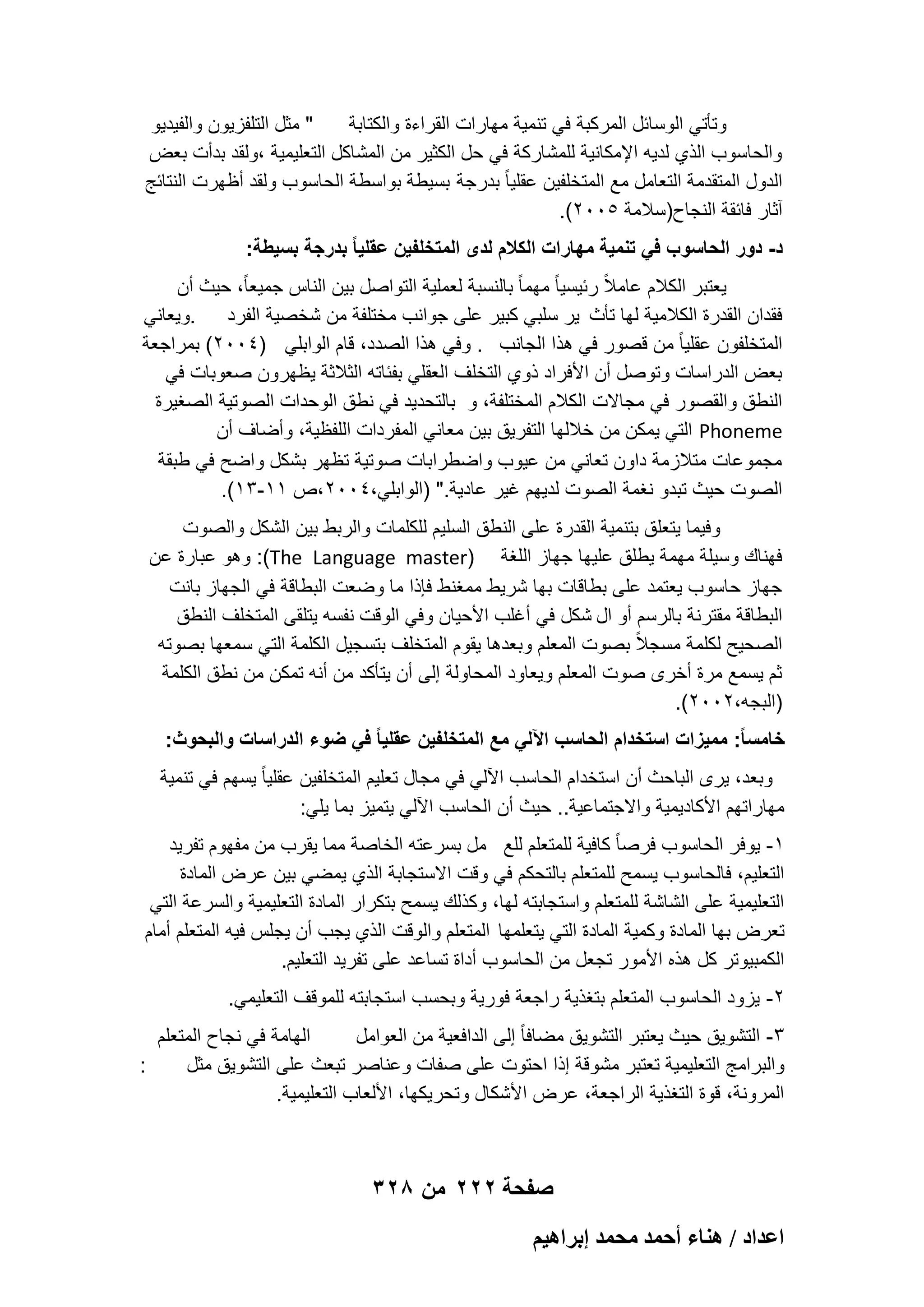 ‫" مثل التلفزٌون والفٌدٌو‬
‫وتؤتً الوسابل المركبة فً تنمٌة مهارات القراءة والكتابة‬
‫والحاسوب الذي لدٌه اإلمكانٌة للمشاركة فً حل الكثٌر من المشاكل التعلٌمٌة ،ولقد بدأت بعض‬
‫الدول المتقدمة التعامل مع المتخلفٌن عقلٌا ً بدرجة بسٌطة بواسطة الحاسوب ولقد أظهرت النتابج‬
‫آثار فابقة النجاح)سالمة 5002(.‬
‫د- دور الحاسوب فً تنمٌة مهارات الكالم لدى المتخلفٌن عقلٌا ً بدرجة بسٌطة:‬
‫ٌعتبر الكالم عامالً ربٌسٌا ً مهما ً بالنسبة لعملٌة التواصل بٌن الناس جمٌعاً، حٌث أن‬
‫فقدان القدرة الكالمٌة لها تؤث ٌر سلبً كبٌر على جوانب مختلفة من شخصٌة الفرد .وٌعانً‬
‫المتخلفون عقلٌا ً من قصور فً هذا الجانب . وفً هذا الصدد، قام الوابلً )4002( بمراجعة‬
‫بعض الدراسات وتوصل أن األفراد ذوي التخلؾ العقلً بفباته الثالثة ٌظهرون صعوبات فً‬
‫النطق والقصور فً مجاالت الكالم المختلفة، و بالتحدٌد فً نطق الوحدات الصوتٌة الصؽٌرة‬
‫‪ Phoneme‬التً ٌمكن من خاللها التفرٌق بٌن معانً المفردات اللفظٌة، وأضاؾ أن‬
‫مجموعات متالزمة داون تعانً من عٌوب واضطرابات صوتٌة تظهر بشكل واضح فً طبقة‬
‫الصوت حٌث تبدو نؽمة الصوت لدٌهم ؼٌر عادٌة." )الوابلً،4002،ص 11-31(.‬
‫وفٌما ٌتعلق بتنمٌة القدرة على النطق السلٌم للكلمات والربط بٌن الشكل والصوت‬
‫فهناك وسٌلة مهمة ٌطلق علٌها جهاز اللؽة )‪ :(The Language master‬وهو عبارة عن‬
‫جهاز حاسوب ٌعتمد على بطاقات بها شرٌط ممؽنط فإذا ما وضعت البطاقة فً الجهاز بانت‬
‫البطاقة مقترنة بالرسم أو ال شكل فً أؼلب األحٌان وفً الوقت نفسه ٌتلقى المتخلؾ النطق‬
‫الصحٌح لكلمة مسجالً بصوت المعلم وبعدها ٌقوم المتخلؾ بتسجٌل الكلمة التً سمعها بصوته‬
‫ثم ٌسمع مرة أخرى صوت المعلم وٌعاود المحاولة إلى أن ٌتؤكد من أنه تمكن من نطق الكلمة‬
‫)البجه،2002(.‬
‫خامسا ً: ممٌزات استخدام الحاسب اآللً مع المتخلفٌن عقلٌا ً فً ضوء الدراسات والبحوث:‬
‫وبعد، ٌرى الباحث أن استخدام الحاسب اآللً فً مجال تعلٌم المتخلفٌن عقلٌا ً ٌسهم فً تنمٌة‬
‫مهاراتهم األكادٌمٌة واالجتماعٌة.. حٌث أن الحاسب اآللً ٌتمٌز بما ٌلً:‬
‫1- ٌوفر الحاسوب فرصا ً كافٌة للمتعلم للع مل بسرعته الخاصة مما ٌقرب من مفهوم تفرٌد‬
‫التعلٌم، فالحاسوب ٌسمح للمتعلم بالتحكم فً وقت االستجابة الذي ٌمضً بٌن عرض المادة‬
‫التعلٌمٌة على الشاشة للمتعلم واستجابته لها، وكذلك ٌسمح بتكرار المادة التعلٌمٌة والسرعة التً‬
‫تعرض بها المادة وكمٌة المادة التً ٌتعلمها المتعلم والوقت الذي ٌجب أن ٌجلس فٌه المتعلم أمام‬
‫الكمبٌوتر كل هذه األمور تجعل من الحاسوب أداة تساعد على تفرٌد التعلٌم.‬
‫2- ٌزود الحاسوب المتعلم بتؽذٌة راجعة فورٌة وبحسب استجابته للموقؾ التعلٌمً.‬
‫الهامة فً نجاح المتعلم‬
‫3- التشوٌق حٌث ٌعتبر التشوٌق مضافا ً إلى الدافعٌة من العوامل‬
‫:‬
‫والبرامج التعلٌمٌة تعتبر مشوقة إذا احتوت على صفات وعناصر تبعث على التشوٌق مثل‬
‫المرونة، قوة التؽذٌة الراجعة، عرض األشكال وتحرٌكها، األلعاب التعلٌمٌة.‬

‫صفحة 222 من 823‬
‫حػيحى / ٛ٘خء أكٔي ٓلٔي ارَحٛ٤ْ‬

 