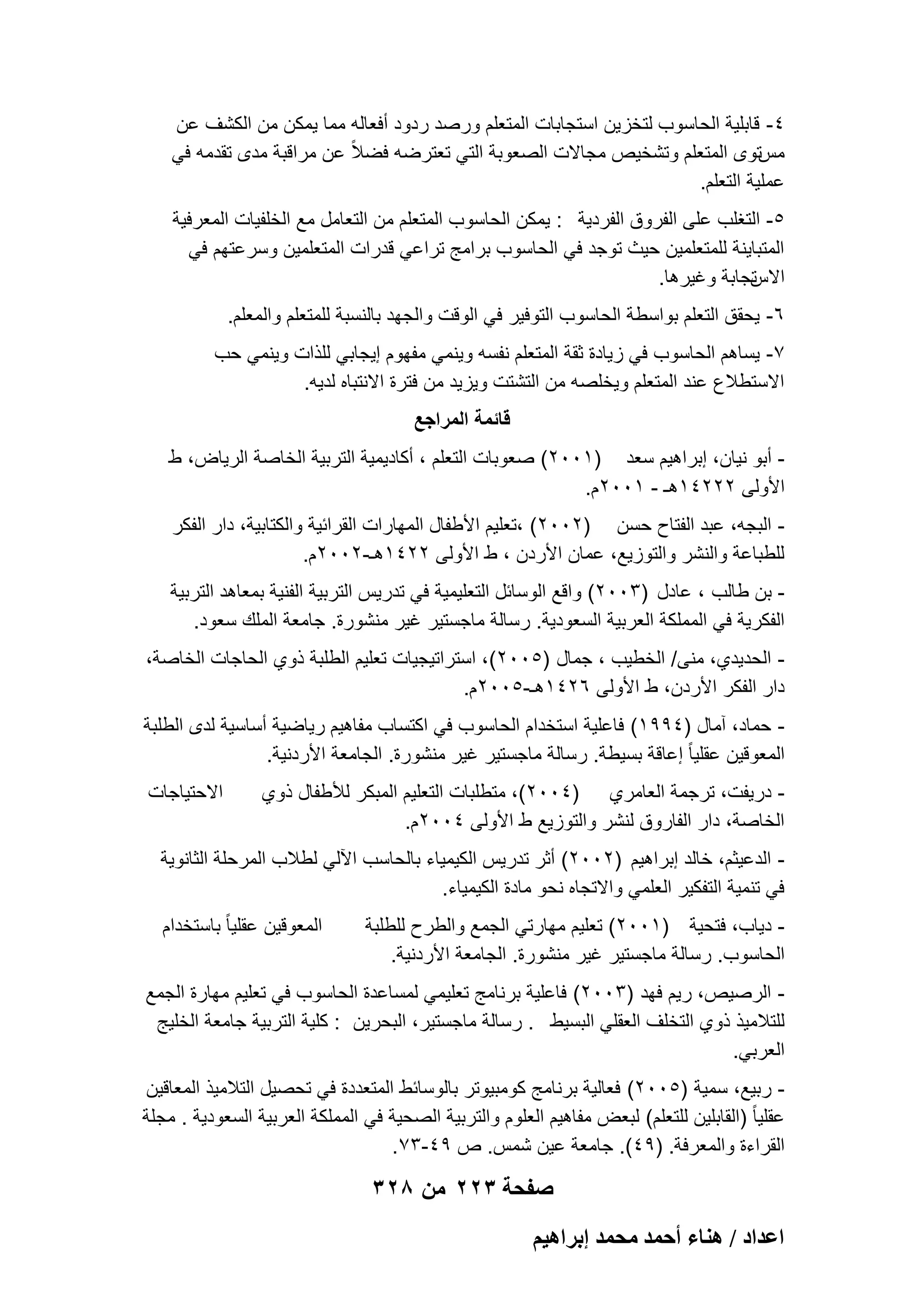 ‫4- قابلٌة الحاسوب لتخزٌن استجابات المتعلم ورصد ردود أفعاله مما ٌمكن من الكشؾ عن‬
‫مستوى المتعلم وتشخٌص مجاالت الصعوبة التً تعترضه فضالً عن مراقبة مدى تقدمه فً‬
‫عملٌة التعلم.‬
‫5- التؽلب على الفروق الفردٌة : ٌمكن الحاسوب المتعلم من التعامل مع الخلفٌات المعرفٌة‬
‫المتباٌنة للمتعلمٌن حٌث توجد فً الحاسوب برامج تراعً قدرات المتعلمٌن وسرعتهم فً‬
‫تجابة وؼٌرها.‬
‫االس‬
‫6- ٌحقق التعلم بواسطة الحاسوب التوفٌر فً الوقت والجهد بالنسبة للمتعلم والمعلم.‬
‫7- ٌساهم الحاسوب فً زٌادة ثقة المتعلم نفسه وٌنمً مفهوم إٌجابً للذات وٌنمً حب‬
‫االستطالع عند المتعلم وٌخلصه من التشتت وٌزٌد من فترة االنتباه لدٌه.‬
‫قائمة المراجع‬
‫ أبو نٌان، إبراهٌم سعد )1002( صعوبات التعلم ، أكادٌمٌة التربٌة الخاصة الرٌاض، ط‬‫األولى 22241هـ - 1002م.‬
‫ البجه، عبد الفتاح حسن )2002( ،تعلٌم األطفال المهارات القرابٌة والكتابٌة، دار الفكر‬‫للطباعة والنشر والتوزٌع، عمان األردن ، ط األولى 2241هـ-2002م.‬
‫ بن طالب ، عادل )3002( واقع الوسابل التعلٌمٌة فً تدرٌس التربٌة الفنٌة بمعاهد التربٌة‬‫الفكرٌة فً المملكة العربٌة السعودٌة. رسالة ماجستٌر ؼٌر منشورة. جامعة الملك سعود.‬
‫ الحدٌدي، منى/ الخطٌب ، جمال )5002(، استراتٌجٌات تعلٌم الطلبة ذوي الحاجات الخاصة،‬‫دار الفكر األردن، ط األولى 6241هـ-5002م.‬
‫ حماد، آمال )4991( فاعلٌة استخدام الحاسوب فً اكتساب مفاهٌم رٌاضٌة أساسٌة لدى الطلبة‬‫المعوقٌن عقلٌا ً إعاقة بسٌطة. رسالة ماجستٌر ؼٌر منشورة. الجامعة األردنٌة.‬
‫ درٌفت، ترجمة العامري )4002(، متطلبات التعلٌم المبكر لألطفال ذوي‬‫الخاصة، دار الفاروق لنشر والتوزٌع ط األولى 4002م.‬

‫االحتٌاجات‬

‫ الدعٌثم، خالد إبراهٌم )2002( أثر تدرٌس الكٌمٌاء بالحاسب اآللً لطالب المرحلة الثانوٌة‬‫فً تنمٌة التفكٌر العلمً واالتجاه نحو مادة الكٌمٌاء.‬
‫ دٌاب، فتحٌة )1002( تعلٌم مهارتً الجمع والطرح للطلبة‬‫الحاسوب. رسالة ماجستٌر ؼٌر منشورة. الجامعة األردنٌة.‬

‫المعوقٌن عقلٌا ً باستخدام‬

‫ الرصٌص، رٌم فهد )3002( فاعلٌة برنامج تعلٌمً لمساعدة الحاسوب فً تعلٌم مهارة الجمع‬‫للتالمٌذ ذوي التخلؾ العقلً البسٌط . رسالة ماجستٌر، البحرٌن : كلٌة التربٌة جامعة الخلٌج‬
‫العربً.‬
‫ ربٌع، سمٌة )5002( فعالٌة برنامج كومبٌوتر بالوسابط المتعددة فً تحصٌل التالمٌذ المعاقٌن‬‫عقلٌا ً )القابلٌن للتعلم( لبعض مفاهٌم العلوم والتربٌة الصحٌة فً المملكة العربٌة السعودٌة . مجلة‬
‫القراءة والمعرفة. )94(. جامعة عٌن شمس. ص 94-37.‬

‫صفحة 322 من 823‬
‫حػيحى / ٛ٘خء أكٔي ٓلٔي ارَحٛ٤ْ‬

 